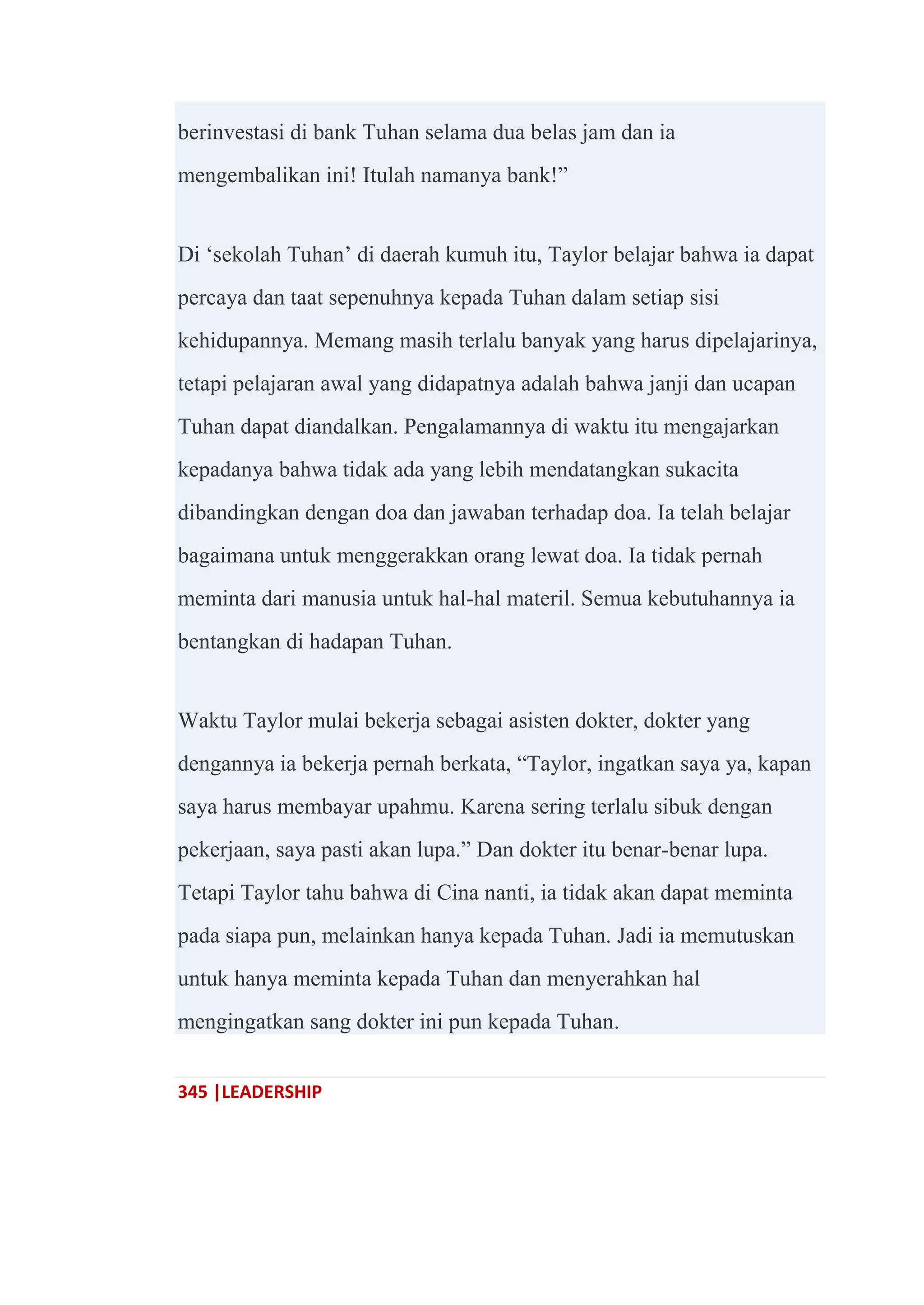345 |LEADERSHIP
berinvestasi di bank Tuhan selama dua belas jam dan ia
mengembalikan ini! Itulah namanya bank!‖
Di ‗sekolah Tuhan‘ di daerah kumuh itu, Taylor belajar bahwa ia dapat
percaya dan taat sepenuhnya kepada Tuhan dalam setiap sisi
kehidupannya. Memang masih terlalu banyak yang harus dipelajarinya,
tetapi pelajaran awal yang didapatnya adalah bahwa janji dan ucapan
Tuhan dapat diandalkan. Pengalamannya di waktu itu mengajarkan
kepadanya bahwa tidak ada yang lebih mendatangkan sukacita
dibandingkan dengan doa dan jawaban terhadap doa. Ia telah belajar
bagaimana untuk menggerakkan orang lewat doa. Ia tidak pernah
meminta dari manusia untuk hal-hal materil. Semua kebutuhannya ia
bentangkan di hadapan Tuhan.
Waktu Taylor mulai bekerja sebagai asisten dokter, dokter yang
dengannya ia bekerja pernah berkata, ―Taylor, ingatkan saya ya, kapan
saya harus membayar upahmu. Karena sering terlalu sibuk dengan
pekerjaan, saya pasti akan lupa.‖ Dan dokter itu benar-benar lupa.
Tetapi Taylor tahu bahwa di Cina nanti, ia tidak akan dapat meminta
pada siapa pun, melainkan hanya kepada Tuhan. Jadi ia memutuskan
untuk hanya meminta kepada Tuhan dan menyerahkan hal
mengingatkan sang dokter ini pun kepada Tuhan.
 