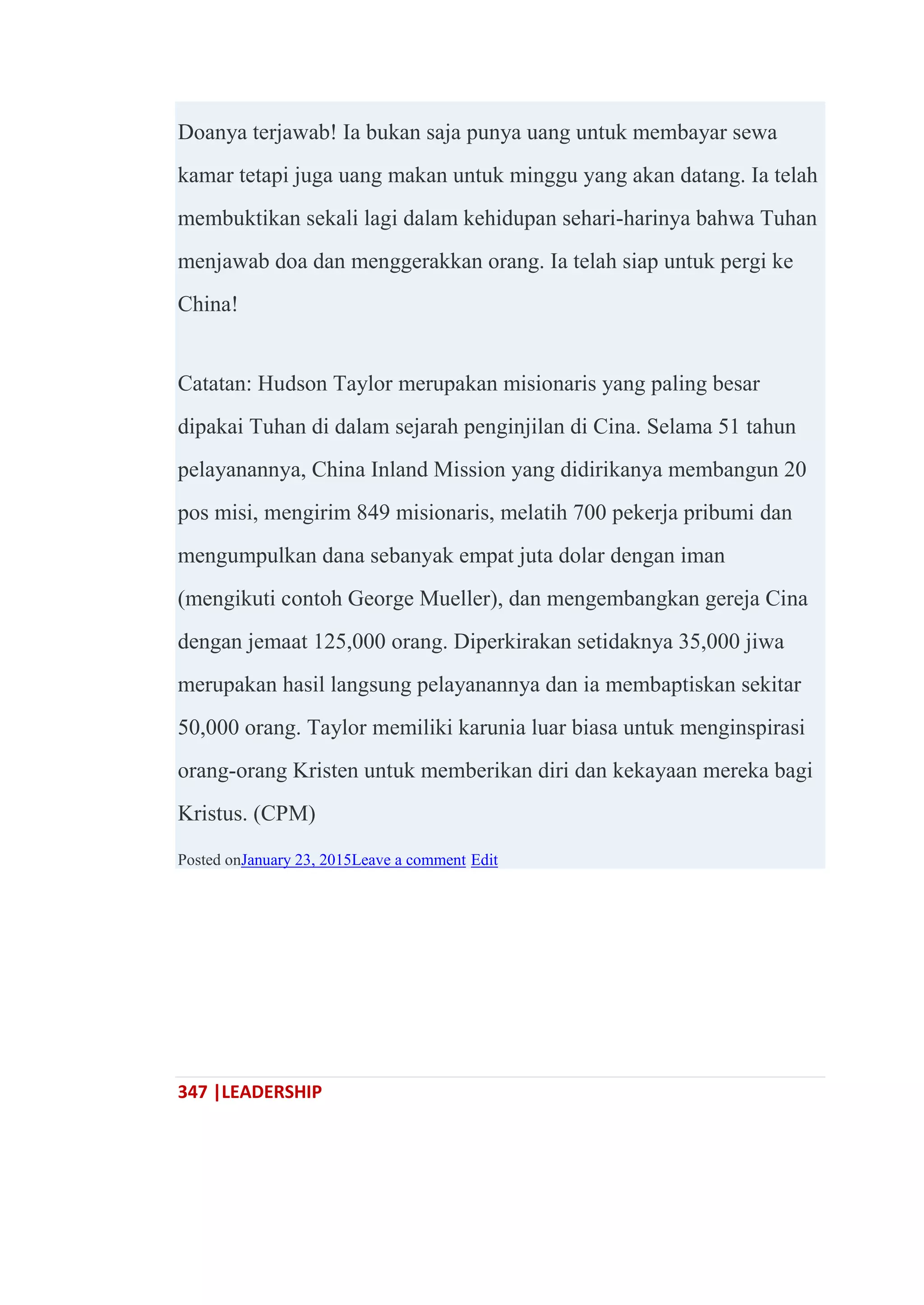 347 |LEADERSHIP
Doanya terjawab! Ia bukan saja punya uang untuk membayar sewa
kamar tetapi juga uang makan untuk minggu yang akan datang. Ia telah
membuktikan sekali lagi dalam kehidupan sehari-harinya bahwa Tuhan
menjawab doa dan menggerakkan orang. Ia telah siap untuk pergi ke
China!
Catatan: Hudson Taylor merupakan misionaris yang paling besar
dipakai Tuhan di dalam sejarah penginjilan di Cina. Selama 51 tahun
pelayanannya, China Inland Mission yang didirikanya membangun 20
pos misi, mengirim 849 misionaris, melatih 700 pekerja pribumi dan
mengumpulkan dana sebanyak empat juta dolar dengan iman
(mengikuti contoh George Mueller), dan mengembangkan gereja Cina
dengan jemaat 125,000 orang. Diperkirakan setidaknya 35,000 jiwa
merupakan hasil langsung pelayanannya dan ia membaptiskan sekitar
50,000 orang. Taylor memiliki karunia luar biasa untuk menginspirasi
orang-orang Kristen untuk memberikan diri dan kekayaan mereka bagi
Kristus. (CPM)
Posted onJanuary 23, 2015Leave a comment Edit
 
