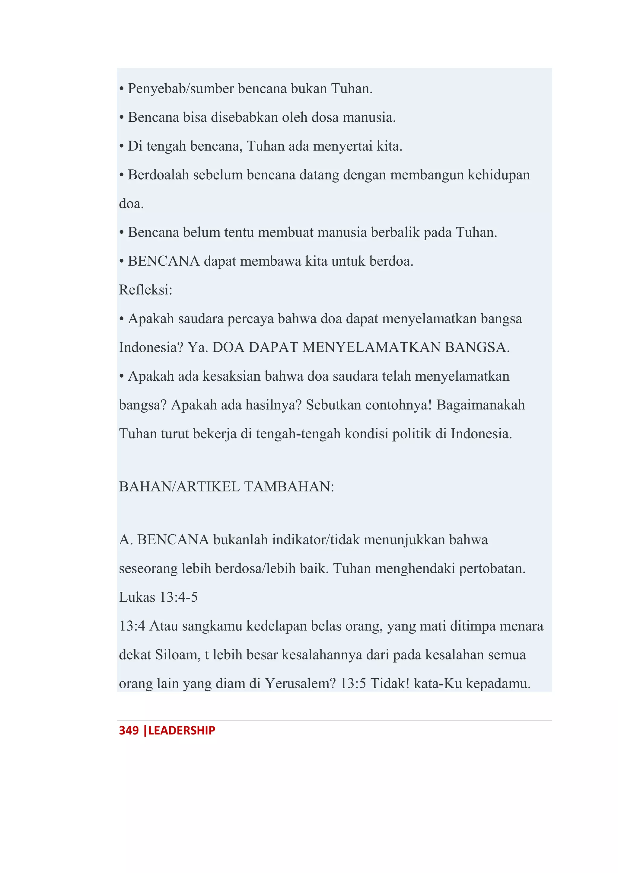 349 |LEADERSHIP
• Penyebab/sumber bencana bukan Tuhan.
• Bencana bisa disebabkan oleh dosa manusia.
• Di tengah bencana, Tuhan ada menyertai kita.
• Berdoalah sebelum bencana datang dengan membangun kehidupan
doa.
• Bencana belum tentu membuat manusia berbalik pada Tuhan.
• BENCANA dapat membawa kita untuk berdoa.
Refleksi:
• Apakah saudara percaya bahwa doa dapat menyelamatkan bangsa
Indonesia? Ya. DOA DAPAT MENYELAMATKAN BANGSA.
• Apakah ada kesaksian bahwa doa saudara telah menyelamatkan
bangsa? Apakah ada hasilnya? Sebutkan contohnya! Bagaimanakah
Tuhan turut bekerja di tengah-tengah kondisi politik di Indonesia.
BAHAN/ARTIKEL TAMBAHAN:
A. BENCANA bukanlah indikator/tidak menunjukkan bahwa
seseorang lebih berdosa/lebih baik. Tuhan menghendaki pertobatan.
Lukas 13:4-5
13:4 Atau sangkamu kedelapan belas orang, yang mati ditimpa menara
dekat Siloam, t lebih besar kesalahannya dari pada kesalahan semua
orang lain yang diam di Yerusalem? 13:5 Tidak! kata-Ku kepadamu.
 