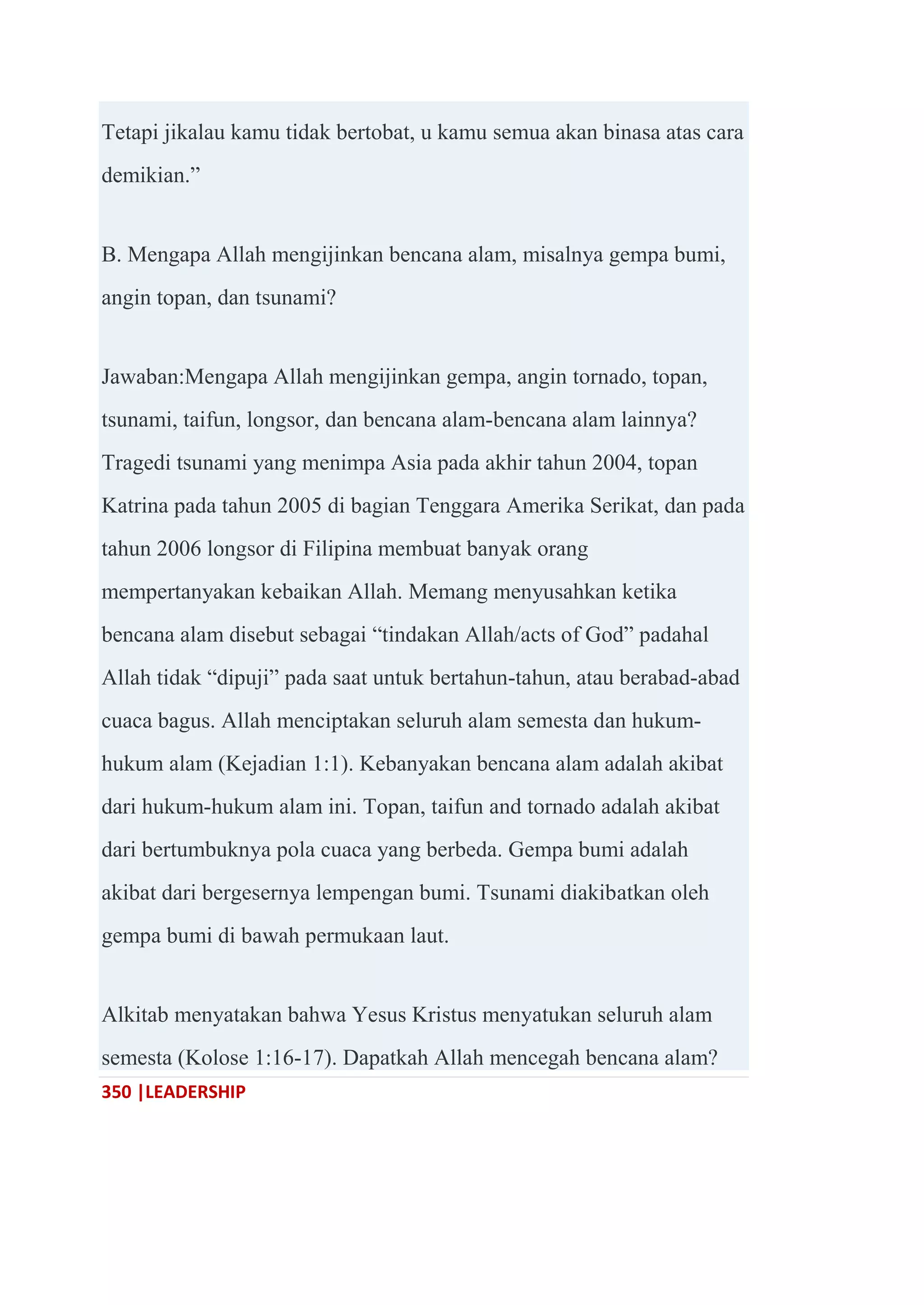 350 |LEADERSHIP
Tetapi jikalau kamu tidak bertobat, u kamu semua akan binasa atas cara
demikian.‖
B. Mengapa Allah mengijinkan bencana alam, misalnya gempa bumi,
angin topan, dan tsunami?
Jawaban:Mengapa Allah mengijinkan gempa, angin tornado, topan,
tsunami, taifun, longsor, dan bencana alam-bencana alam lainnya?
Tragedi tsunami yang menimpa Asia pada akhir tahun 2004, topan
Katrina pada tahun 2005 di bagian Tenggara Amerika Serikat, dan pada
tahun 2006 longsor di Filipina membuat banyak orang
mempertanyakan kebaikan Allah. Memang menyusahkan ketika
bencana alam disebut sebagai ―tindakan Allah/acts of God‖ padahal
Allah tidak ―dipuji‖ pada saat untuk bertahun-tahun, atau berabad-abad
cuaca bagus. Allah menciptakan seluruh alam semesta dan hukum-
hukum alam (Kejadian 1:1). Kebanyakan bencana alam adalah akibat
dari hukum-hukum alam ini. Topan, taifun and tornado adalah akibat
dari bertumbuknya pola cuaca yang berbeda. Gempa bumi adalah
akibat dari bergesernya lempengan bumi. Tsunami diakibatkan oleh
gempa bumi di bawah permukaan laut.
Alkitab menyatakan bahwa Yesus Kristus menyatukan seluruh alam
semesta (Kolose 1:16-17). Dapatkah Allah mencegah bencana alam?
 
