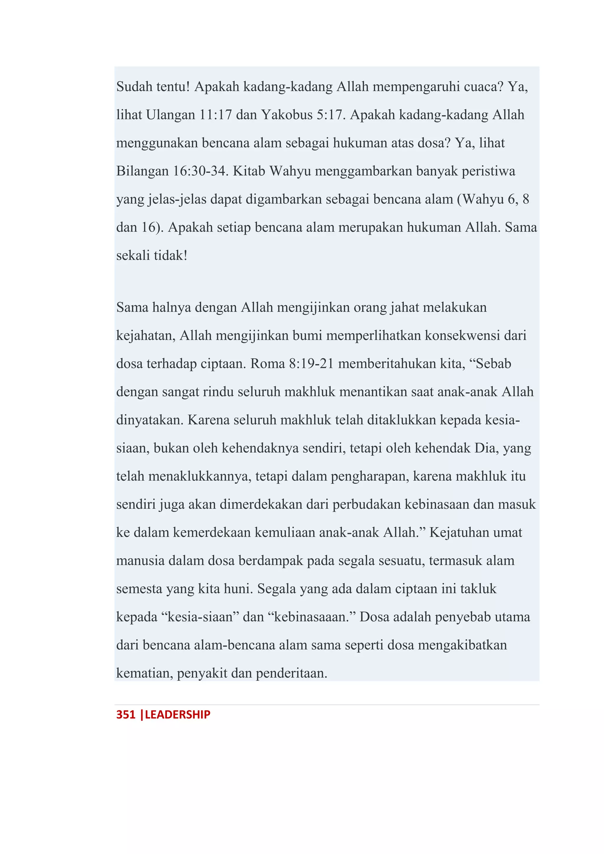 351 |LEADERSHIP
Sudah tentu! Apakah kadang-kadang Allah mempengaruhi cuaca? Ya,
lihat Ulangan 11:17 dan Yakobus 5:17. Apakah kadang-kadang Allah
menggunakan bencana alam sebagai hukuman atas dosa? Ya, lihat
Bilangan 16:30-34. Kitab Wahyu menggambarkan banyak peristiwa
yang jelas-jelas dapat digambarkan sebagai bencana alam (Wahyu 6, 8
dan 16). Apakah setiap bencana alam merupakan hukuman Allah. Sama
sekali tidak!
Sama halnya dengan Allah mengijinkan orang jahat melakukan
kejahatan, Allah mengijinkan bumi memperlihatkan konsekwensi dari
dosa terhadap ciptaan. Roma 8:19-21 memberitahukan kita, ―Sebab
dengan sangat rindu seluruh makhluk menantikan saat anak-anak Allah
dinyatakan. Karena seluruh makhluk telah ditaklukkan kepada kesia-
siaan, bukan oleh kehendaknya sendiri, tetapi oleh kehendak Dia, yang
telah menaklukkannya, tetapi dalam pengharapan, karena makhluk itu
sendiri juga akan dimerdekakan dari perbudakan kebinasaan dan masuk
ke dalam kemerdekaan kemuliaan anak-anak Allah.‖ Kejatuhan umat
manusia dalam dosa berdampak pada segala sesuatu, termasuk alam
semesta yang kita huni. Segala yang ada dalam ciptaan ini takluk
kepada ―kesia-siaan‖ dan ―kebinasaaan.‖ Dosa adalah penyebab utama
dari bencana alam-bencana alam sama seperti dosa mengakibatkan
kematian, penyakit dan penderitaan.
 