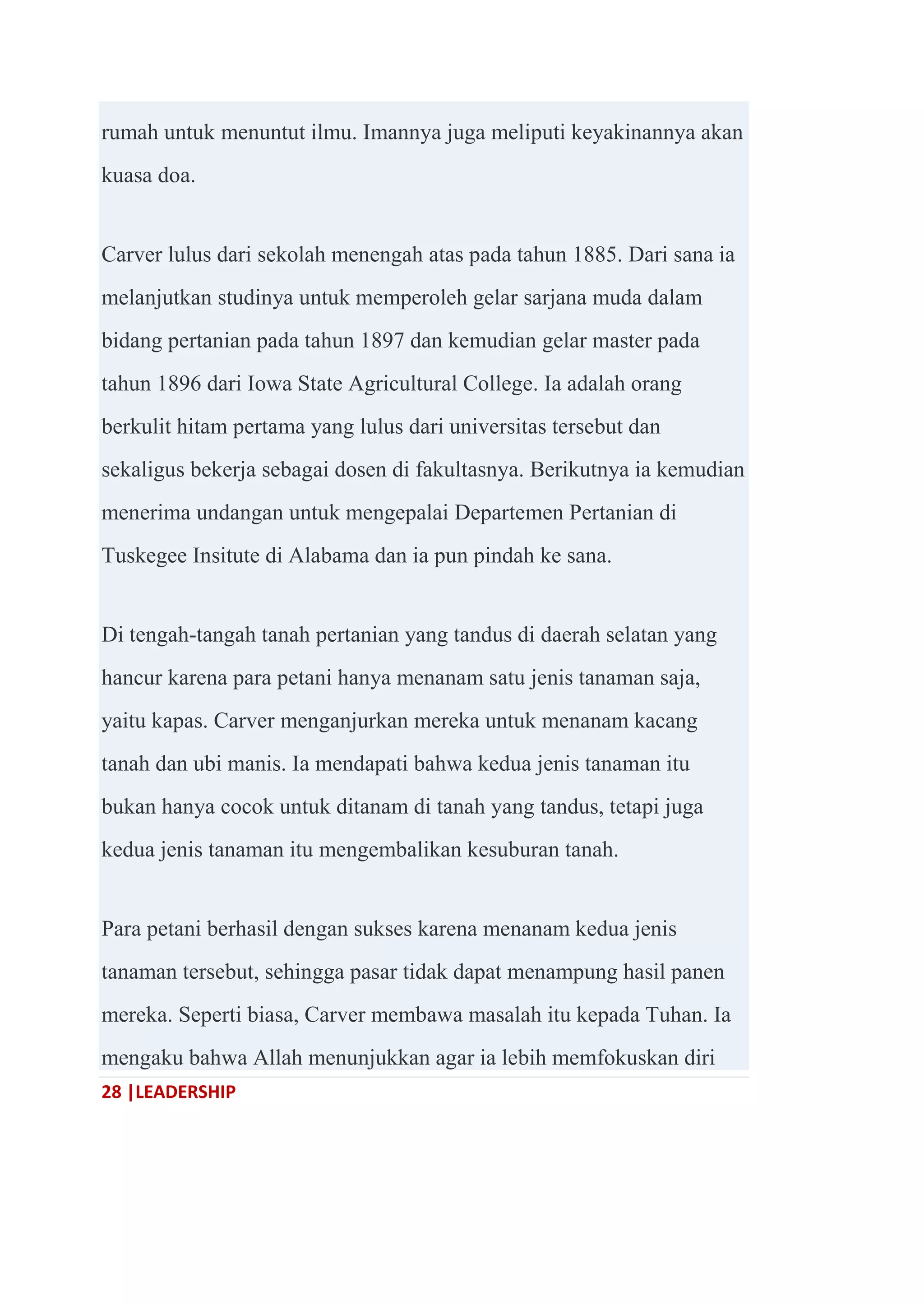 28 |LEADERSHIP
rumah untuk menuntut ilmu. Imannya juga meliputi keyakinannya akan
kuasa doa.
Carver lulus dari sekolah menengah atas pada tahun 1885. Dari sana ia
melanjutkan studinya untuk memperoleh gelar sarjana muda dalam
bidang pertanian pada tahun 1897 dan kemudian gelar master pada
tahun 1896 dari Iowa State Agricultural College. Ia adalah orang
berkulit hitam pertama yang lulus dari universitas tersebut dan
sekaligus bekerja sebagai dosen di fakultasnya. Berikutnya ia kemudian
menerima undangan untuk mengepalai Departemen Pertanian di
Tuskegee Insitute di Alabama dan ia pun pindah ke sana.
Di tengah-tangah tanah pertanian yang tandus di daerah selatan yang
hancur karena para petani hanya menanam satu jenis tanaman saja,
yaitu kapas. Carver menganjurkan mereka untuk menanam kacang
tanah dan ubi manis. Ia mendapati bahwa kedua jenis tanaman itu
bukan hanya cocok untuk ditanam di tanah yang tandus, tetapi juga
kedua jenis tanaman itu mengembalikan kesuburan tanah.
Para petani berhasil dengan sukses karena menanam kedua jenis
tanaman tersebut, sehingga pasar tidak dapat menampung hasil panen
mereka. Seperti biasa, Carver membawa masalah itu kepada Tuhan. Ia
mengaku bahwa Allah menunjukkan agar ia lebih memfokuskan diri
 