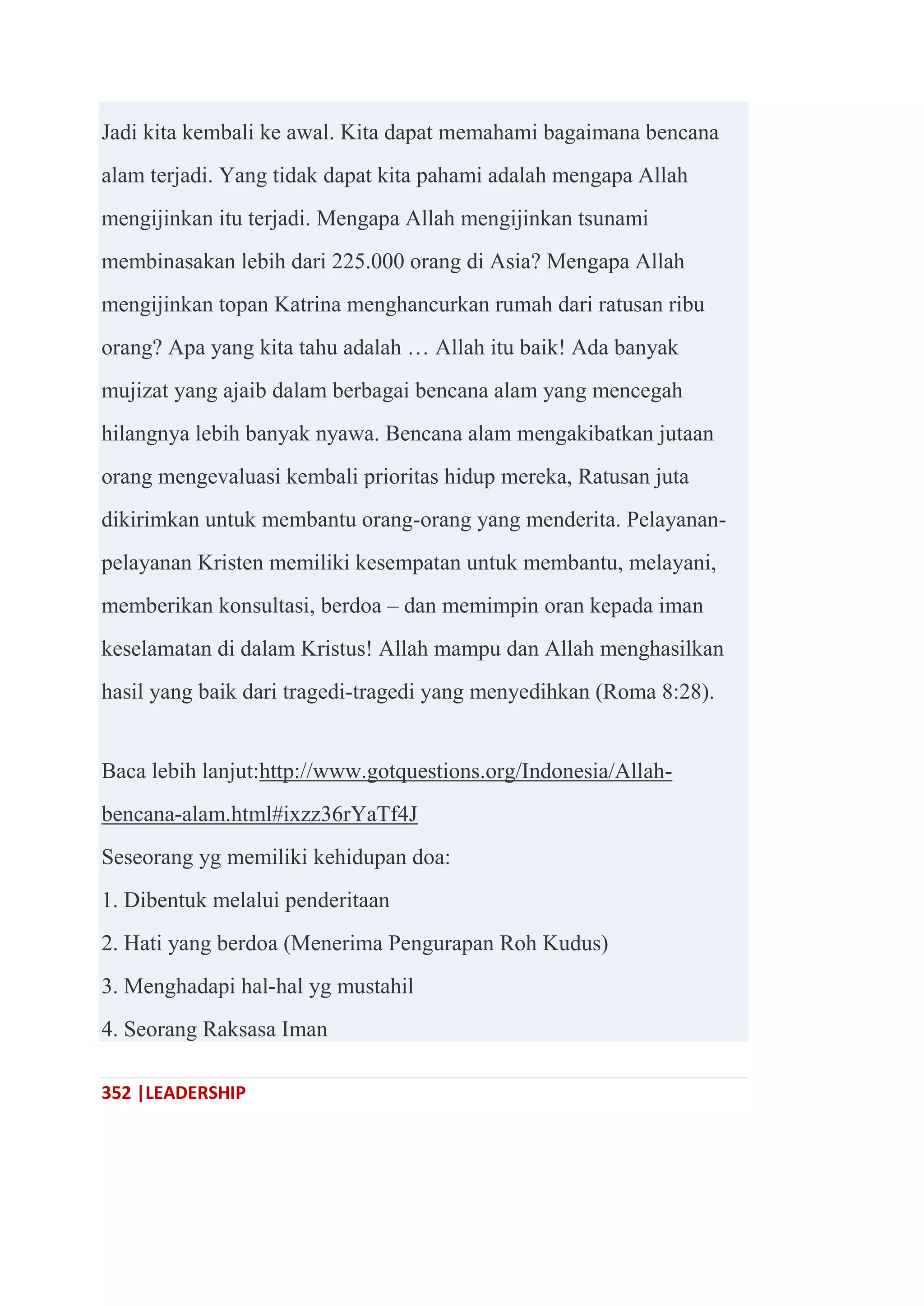 352 |LEADERSHIP
Jadi kita kembali ke awal. Kita dapat memahami bagaimana bencana
alam terjadi. Yang tidak dapat kita pahami adalah mengapa Allah
mengijinkan itu terjadi. Mengapa Allah mengijinkan tsunami
membinasakan lebih dari 225.000 orang di Asia? Mengapa Allah
mengijinkan topan Katrina menghancurkan rumah dari ratusan ribu
orang? Apa yang kita tahu adalah … Allah itu baik! Ada banyak
mujizat yang ajaib dalam berbagai bencana alam yang mencegah
hilangnya lebih banyak nyawa. Bencana alam mengakibatkan jutaan
orang mengevaluasi kembali prioritas hidup mereka, Ratusan juta
dikirimkan untuk membantu orang-orang yang menderita. Pelayanan-
pelayanan Kristen memiliki kesempatan untuk membantu, melayani,
memberikan konsultasi, berdoa – dan memimpin oran kepada iman
keselamatan di dalam Kristus! Allah mampu dan Allah menghasilkan
hasil yang baik dari tragedi-tragedi yang menyedihkan (Roma 8:28).
Baca lebih lanjut:http://www.gotquestions.org/Indonesia/Allah-
bencana-alam.html#ixzz36rYaTf4J
Seseorang yg memiliki kehidupan doa:
1. Dibentuk melalui penderitaan
2. Hati yang berdoa (Menerima Pengurapan Roh Kudus)
3. Menghadapi hal-hal yg mustahil
4. Seorang Raksasa Iman
 