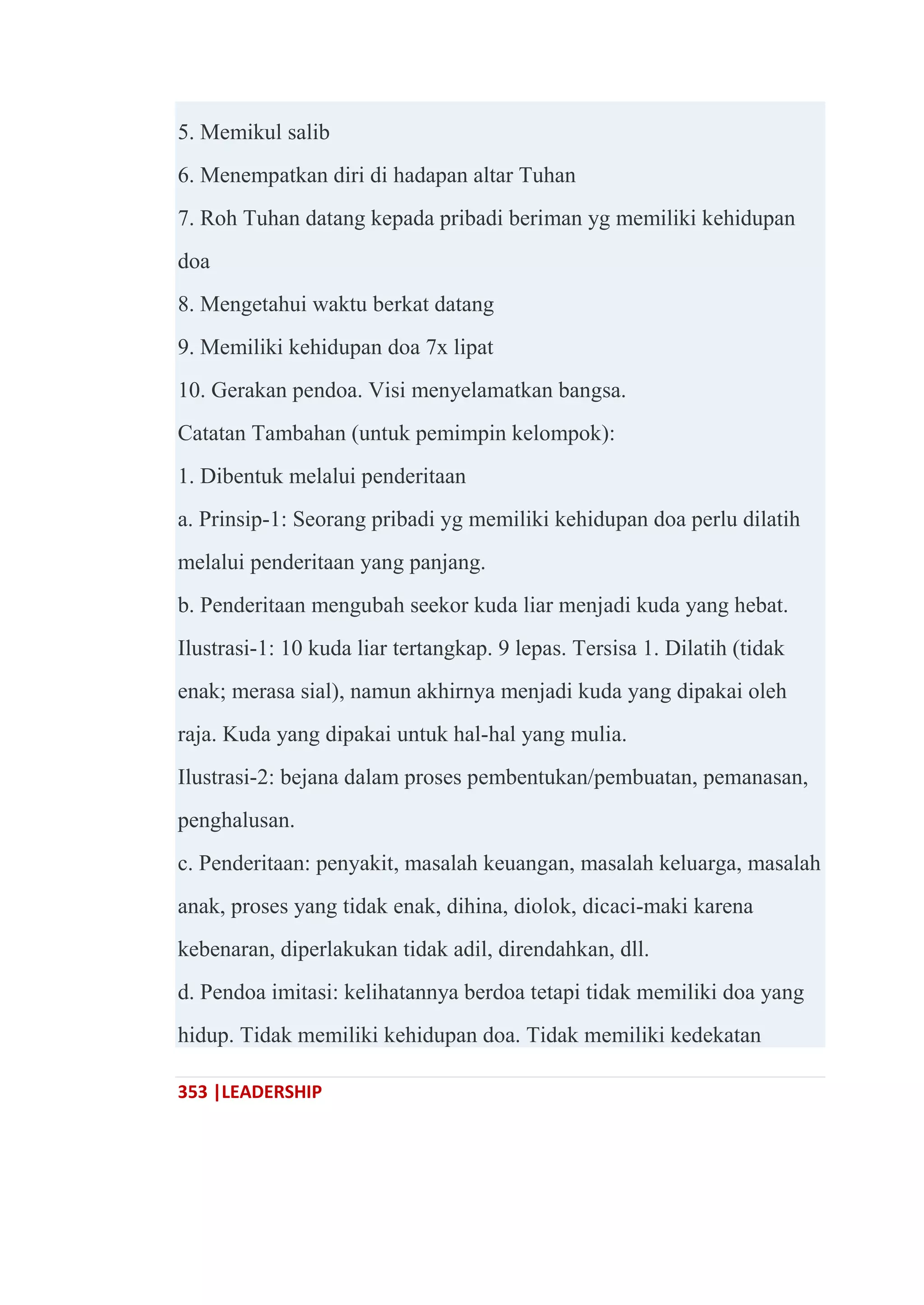 353 |LEADERSHIP
5. Memikul salib
6. Menempatkan diri di hadapan altar Tuhan
7. Roh Tuhan datang kepada pribadi beriman yg memiliki kehidupan
doa
8. Mengetahui waktu berkat datang
9. Memiliki kehidupan doa 7x lipat
10. Gerakan pendoa. Visi menyelamatkan bangsa.
Catatan Tambahan (untuk pemimpin kelompok):
1. Dibentuk melalui penderitaan
a. Prinsip-1: Seorang pribadi yg memiliki kehidupan doa perlu dilatih
melalui penderitaan yang panjang.
b. Penderitaan mengubah seekor kuda liar menjadi kuda yang hebat.
Ilustrasi-1: 10 kuda liar tertangkap. 9 lepas. Tersisa 1. Dilatih (tidak
enak; merasa sial), namun akhirnya menjadi kuda yang dipakai oleh
raja. Kuda yang dipakai untuk hal-hal yang mulia.
Ilustrasi-2: bejana dalam proses pembentukan/pembuatan, pemanasan,
penghalusan.
c. Penderitaan: penyakit, masalah keuangan, masalah keluarga, masalah
anak, proses yang tidak enak, dihina, diolok, dicaci-maki karena
kebenaran, diperlakukan tidak adil, direndahkan, dll.
d. Pendoa imitasi: kelihatannya berdoa tetapi tidak memiliki doa yang
hidup. Tidak memiliki kehidupan doa. Tidak memiliki kedekatan
 