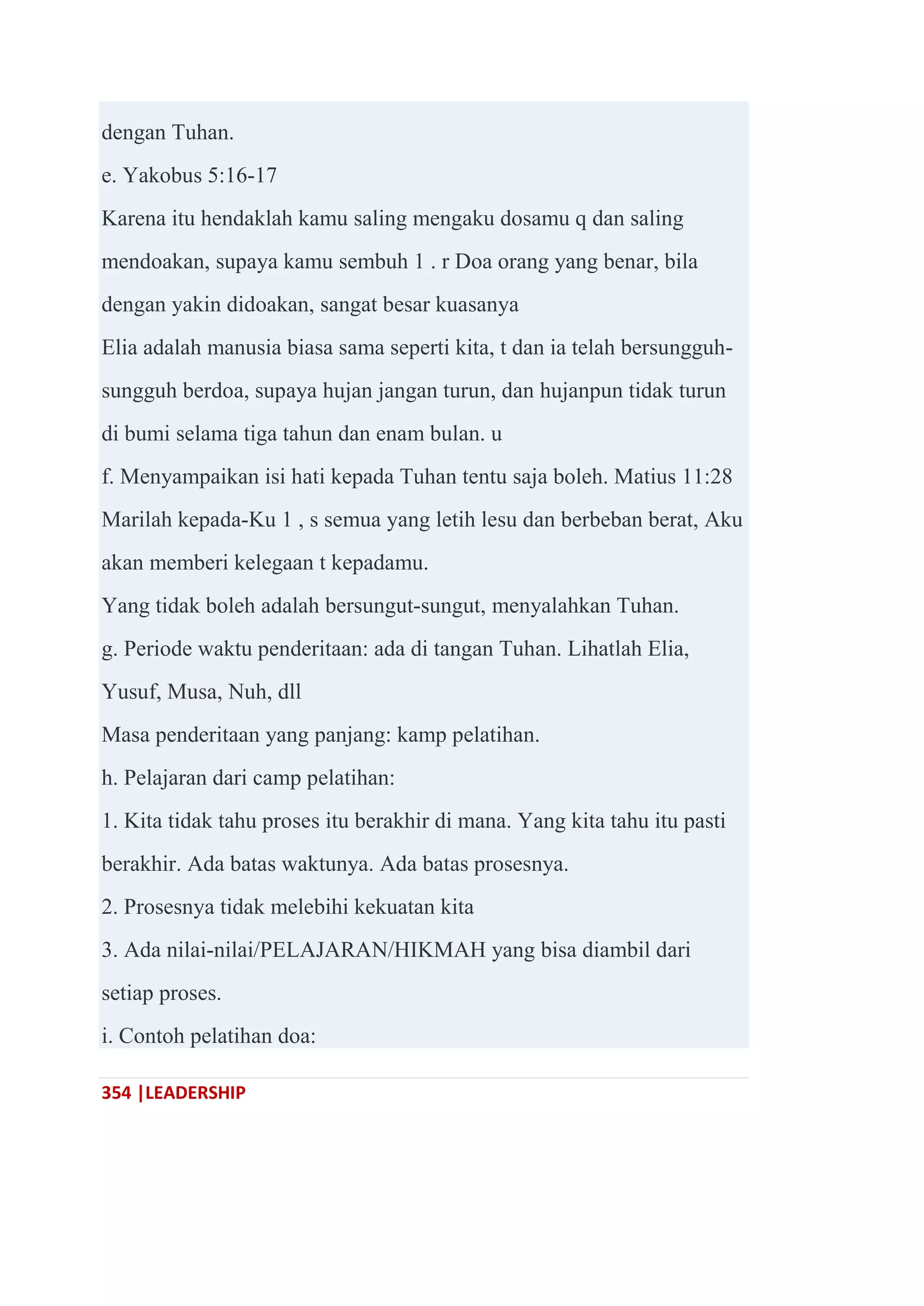 354 |LEADERSHIP
dengan Tuhan.
e. Yakobus 5:16-17
Karena itu hendaklah kamu saling mengaku dosamu q dan saling
mendoakan, supaya kamu sembuh 1 . r Doa orang yang benar, bila
dengan yakin didoakan, sangat besar kuasanya
Elia adalah manusia biasa sama seperti kita, t dan ia telah bersungguh-
sungguh berdoa, supaya hujan jangan turun, dan hujanpun tidak turun
di bumi selama tiga tahun dan enam bulan. u
f. Menyampaikan isi hati kepada Tuhan tentu saja boleh. Matius 11:28
Marilah kepada-Ku 1 , s semua yang letih lesu dan berbeban berat, Aku
akan memberi kelegaan t kepadamu.
Yang tidak boleh adalah bersungut-sungut, menyalahkan Tuhan.
g. Periode waktu penderitaan: ada di tangan Tuhan. Lihatlah Elia,
Yusuf, Musa, Nuh, dll
Masa penderitaan yang panjang: kamp pelatihan.
h. Pelajaran dari camp pelatihan:
1. Kita tidak tahu proses itu berakhir di mana. Yang kita tahu itu pasti
berakhir. Ada batas waktunya. Ada batas prosesnya.
2. Prosesnya tidak melebihi kekuatan kita
3. Ada nilai-nilai/PELAJARAN/HIKMAH yang bisa diambil dari
setiap proses.
i. Contoh pelatihan doa:
 