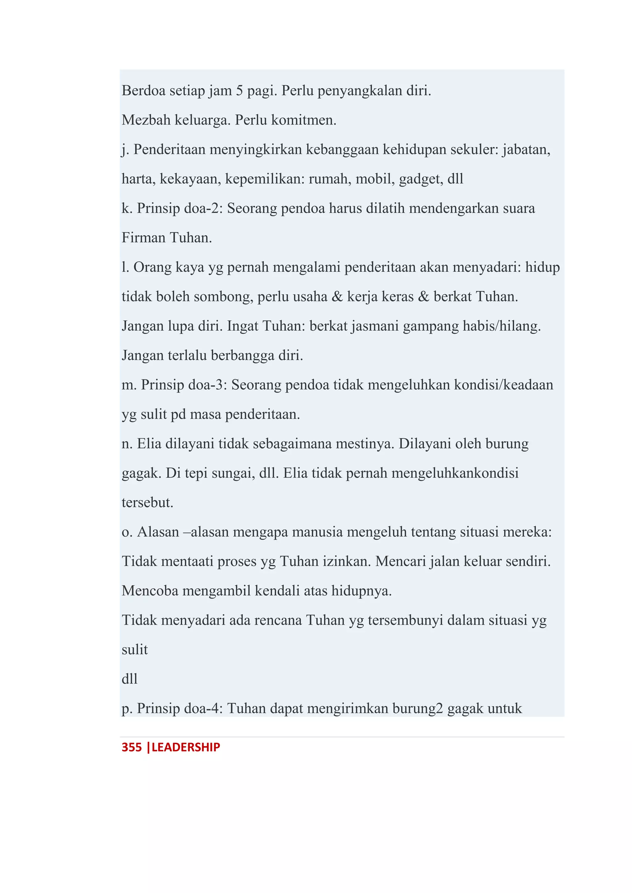 355 |LEADERSHIP
Berdoa setiap jam 5 pagi. Perlu penyangkalan diri.
Mezbah keluarga. Perlu komitmen.
j. Penderitaan menyingkirkan kebanggaan kehidupan sekuler: jabatan,
harta, kekayaan, kepemilikan: rumah, mobil, gadget, dll
k. Prinsip doa-2: Seorang pendoa harus dilatih mendengarkan suara
Firman Tuhan.
l. Orang kaya yg pernah mengalami penderitaan akan menyadari: hidup
tidak boleh sombong, perlu usaha & kerja keras & berkat Tuhan.
Jangan lupa diri. Ingat Tuhan: berkat jasmani gampang habis/hilang.
Jangan terlalu berbangga diri.
m. Prinsip doa-3: Seorang pendoa tidak mengeluhkan kondisi/keadaan
yg sulit pd masa penderitaan.
n. Elia dilayani tidak sebagaimana mestinya. Dilayani oleh burung
gagak. Di tepi sungai, dll. Elia tidak pernah mengeluhkankondisi
tersebut.
o. Alasan –alasan mengapa manusia mengeluh tentang situasi mereka:
Tidak mentaati proses yg Tuhan izinkan. Mencari jalan keluar sendiri.
Mencoba mengambil kendali atas hidupnya.
Tidak menyadari ada rencana Tuhan yg tersembunyi dalam situasi yg
sulit
dll
p. Prinsip doa-4: Tuhan dapat mengirimkan burung2 gagak untuk
 