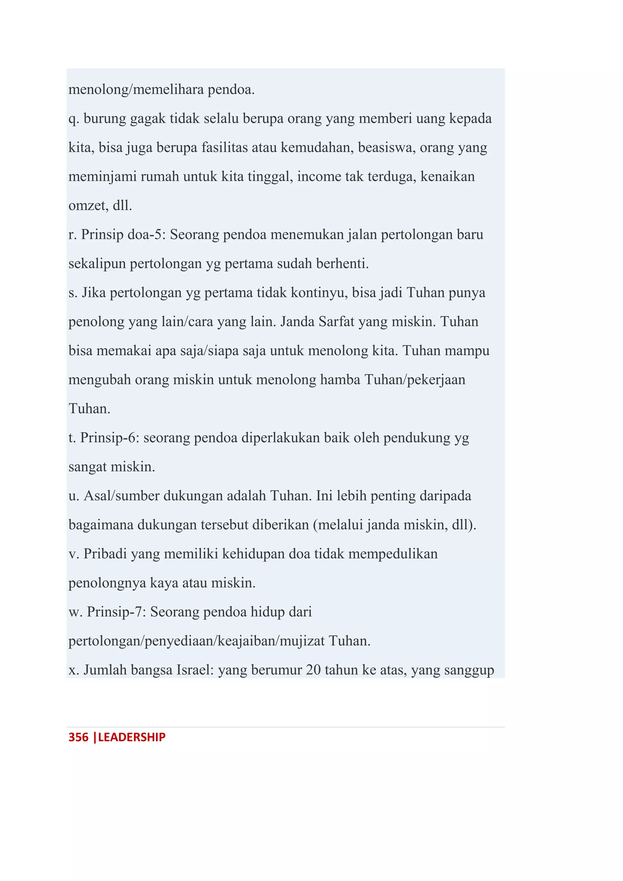 356 |LEADERSHIP
menolong/memelihara pendoa.
q. burung gagak tidak selalu berupa orang yang memberi uang kepada
kita, bisa juga berupa fasilitas atau kemudahan, beasiswa, orang yang
meminjami rumah untuk kita tinggal, income tak terduga, kenaikan
omzet, dll.
r. Prinsip doa-5: Seorang pendoa menemukan jalan pertolongan baru
sekalipun pertolongan yg pertama sudah berhenti.
s. Jika pertolongan yg pertama tidak kontinyu, bisa jadi Tuhan punya
penolong yang lain/cara yang lain. Janda Sarfat yang miskin. Tuhan
bisa memakai apa saja/siapa saja untuk menolong kita. Tuhan mampu
mengubah orang miskin untuk menolong hamba Tuhan/pekerjaan
Tuhan.
t. Prinsip-6: seorang pendoa diperlakukan baik oleh pendukung yg
sangat miskin.
u. Asal/sumber dukungan adalah Tuhan. Ini lebih penting daripada
bagaimana dukungan tersebut diberikan (melalui janda miskin, dll).
v. Pribadi yang memiliki kehidupan doa tidak mempedulikan
penolongnya kaya atau miskin.
w. Prinsip-7: Seorang pendoa hidup dari
pertolongan/penyediaan/keajaiban/mujizat Tuhan.
x. Jumlah bangsa Israel: yang berumur 20 tahun ke atas, yang sanggup
 