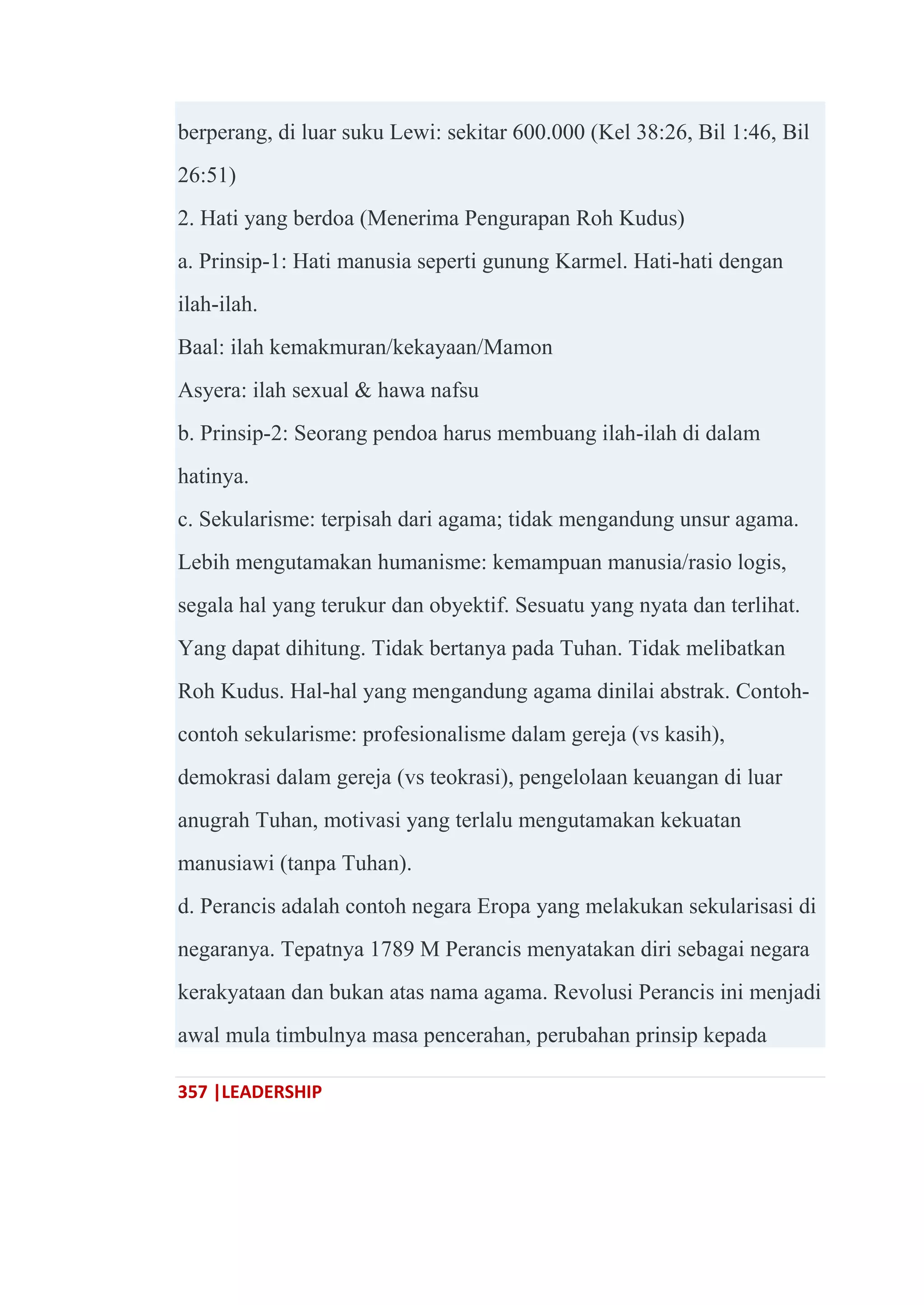 357 |LEADERSHIP
berperang, di luar suku Lewi: sekitar 600.000 (Kel 38:26, Bil 1:46, Bil
26:51)
2. Hati yang berdoa (Menerima Pengurapan Roh Kudus)
a. Prinsip-1: Hati manusia seperti gunung Karmel. Hati-hati dengan
ilah-ilah.
Baal: ilah kemakmuran/kekayaan/Mamon
Asyera: ilah sexual & hawa nafsu
b. Prinsip-2: Seorang pendoa harus membuang ilah-ilah di dalam
hatinya.
c. Sekularisme: terpisah dari agama; tidak mengandung unsur agama.
Lebih mengutamakan humanisme: kemampuan manusia/rasio logis,
segala hal yang terukur dan obyektif. Sesuatu yang nyata dan terlihat.
Yang dapat dihitung. Tidak bertanya pada Tuhan. Tidak melibatkan
Roh Kudus. Hal-hal yang mengandung agama dinilai abstrak. Contoh-
contoh sekularisme: profesionalisme dalam gereja (vs kasih),
demokrasi dalam gereja (vs teokrasi), pengelolaan keuangan di luar
anugrah Tuhan, motivasi yang terlalu mengutamakan kekuatan
manusiawi (tanpa Tuhan).
d. Perancis adalah contoh negara Eropa yang melakukan sekularisasi di
negaranya. Tepatnya 1789 M Perancis menyatakan diri sebagai negara
kerakyataan dan bukan atas nama agama. Revolusi Perancis ini menjadi
awal mula timbulnya masa pencerahan, perubahan prinsip kepada
 