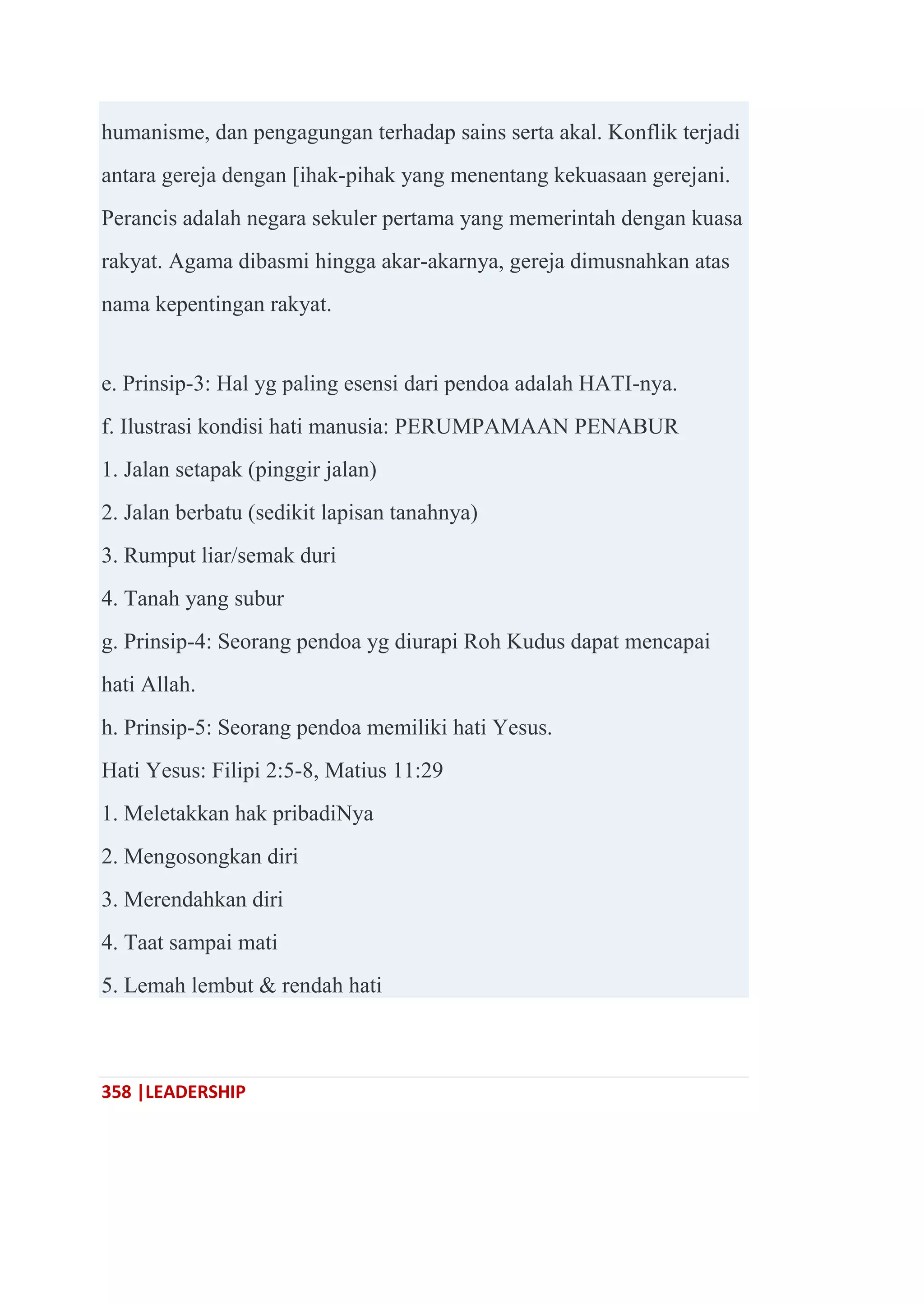 358 |LEADERSHIP
humanisme, dan pengagungan terhadap sains serta akal. Konflik terjadi
antara gereja dengan [ihak-pihak yang menentang kekuasaan gerejani.
Perancis adalah negara sekuler pertama yang memerintah dengan kuasa
rakyat. Agama dibasmi hingga akar-akarnya, gereja dimusnahkan atas
nama kepentingan rakyat.
e. Prinsip-3: Hal yg paling esensi dari pendoa adalah HATI-nya.
f. Ilustrasi kondisi hati manusia: PERUMPAMAAN PENABUR
1. Jalan setapak (pinggir jalan)
2. Jalan berbatu (sedikit lapisan tanahnya)
3. Rumput liar/semak duri
4. Tanah yang subur
g. Prinsip-4: Seorang pendoa yg diurapi Roh Kudus dapat mencapai
hati Allah.
h. Prinsip-5: Seorang pendoa memiliki hati Yesus.
Hati Yesus: Filipi 2:5-8, Matius 11:29
1. Meletakkan hak pribadiNya
2. Mengosongkan diri
3. Merendahkan diri
4. Taat sampai mati
5. Lemah lembut & rendah hati
 