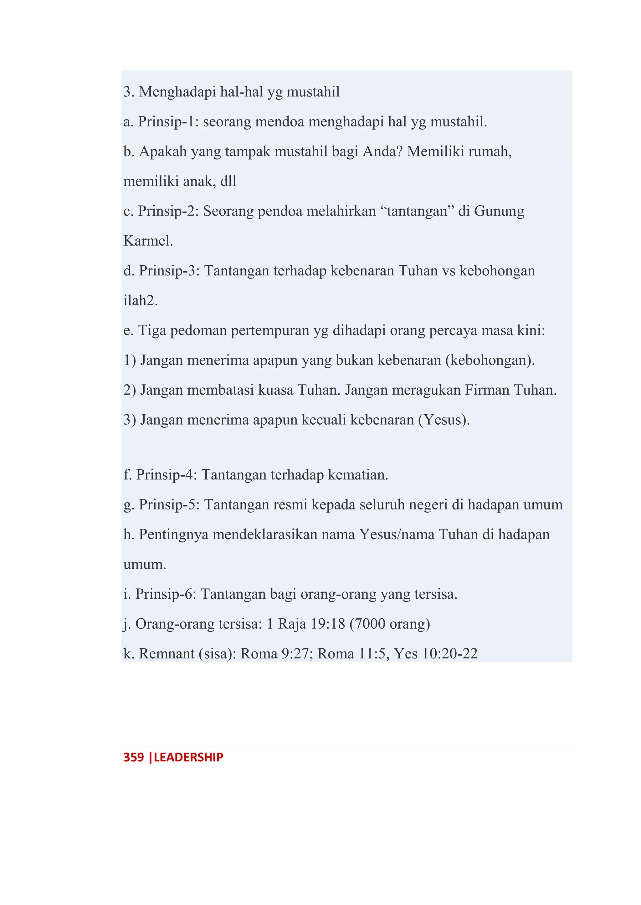 359 |LEADERSHIP
3. Menghadapi hal-hal yg mustahil
a. Prinsip-1: seorang mendoa menghadapi hal yg mustahil.
b. Apakah yang tampak mustahil bagi Anda? Memiliki rumah,
memiliki anak, dll
c. Prinsip-2: Seorang pendoa melahirkan ―tantangan‖ di Gunung
Karmel.
d. Prinsip-3: Tantangan terhadap kebenaran Tuhan vs kebohongan
ilah2.
e. Tiga pedoman pertempuran yg dihadapi orang percaya masa kini:
1) Jangan menerima apapun yang bukan kebenaran (kebohongan).
2) Jangan membatasi kuasa Tuhan. Jangan meragukan Firman Tuhan.
3) Jangan menerima apapun kecuali kebenaran (Yesus).
f. Prinsip-4: Tantangan terhadap kematian.
g. Prinsip-5: Tantangan resmi kepada seluruh negeri di hadapan umum
h. Pentingnya mendeklarasikan nama Yesus/nama Tuhan di hadapan
umum.
i. Prinsip-6: Tantangan bagi orang-orang yang tersisa.
j. Orang-orang tersisa: 1 Raja 19:18 (7000 orang)
k. Remnant (sisa): Roma 9:27; Roma 11:5, Yes 10:20-22
 