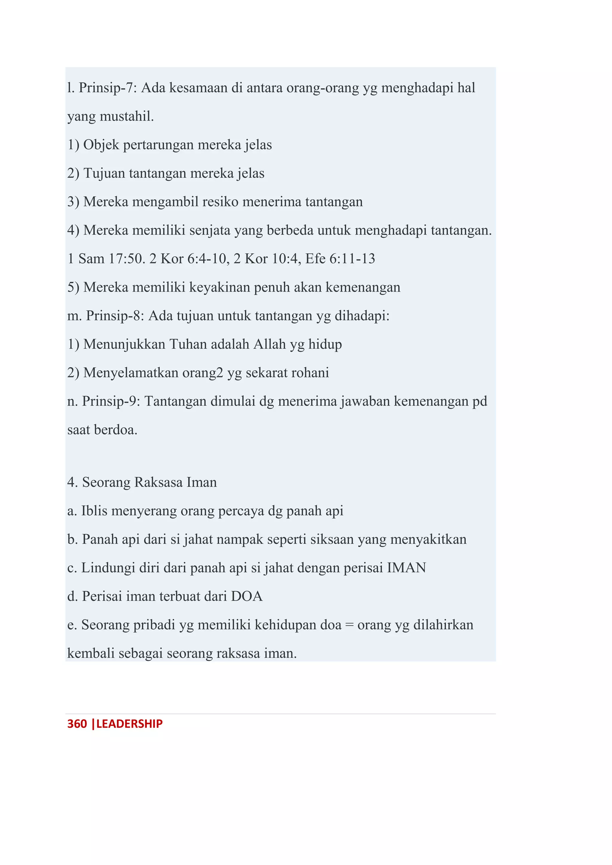 360 |LEADERSHIP
l. Prinsip-7: Ada kesamaan di antara orang-orang yg menghadapi hal
yang mustahil.
1) Objek pertarungan mereka jelas
2) Tujuan tantangan mereka jelas
3) Mereka mengambil resiko menerima tantangan
4) Mereka memiliki senjata yang berbeda untuk menghadapi tantangan.
1 Sam 17:50. 2 Kor 6:4-10, 2 Kor 10:4, Efe 6:11-13
5) Mereka memiliki keyakinan penuh akan kemenangan
m. Prinsip-8: Ada tujuan untuk tantangan yg dihadapi:
1) Menunjukkan Tuhan adalah Allah yg hidup
2) Menyelamatkan orang2 yg sekarat rohani
n. Prinsip-9: Tantangan dimulai dg menerima jawaban kemenangan pd
saat berdoa.
4. Seorang Raksasa Iman
a. Iblis menyerang orang percaya dg panah api
b. Panah api dari si jahat nampak seperti siksaan yang menyakitkan
c. Lindungi diri dari panah api si jahat dengan perisai IMAN
d. Perisai iman terbuat dari DOA
e. Seorang pribadi yg memiliki kehidupan doa = orang yg dilahirkan
kembali sebagai seorang raksasa iman.
 
