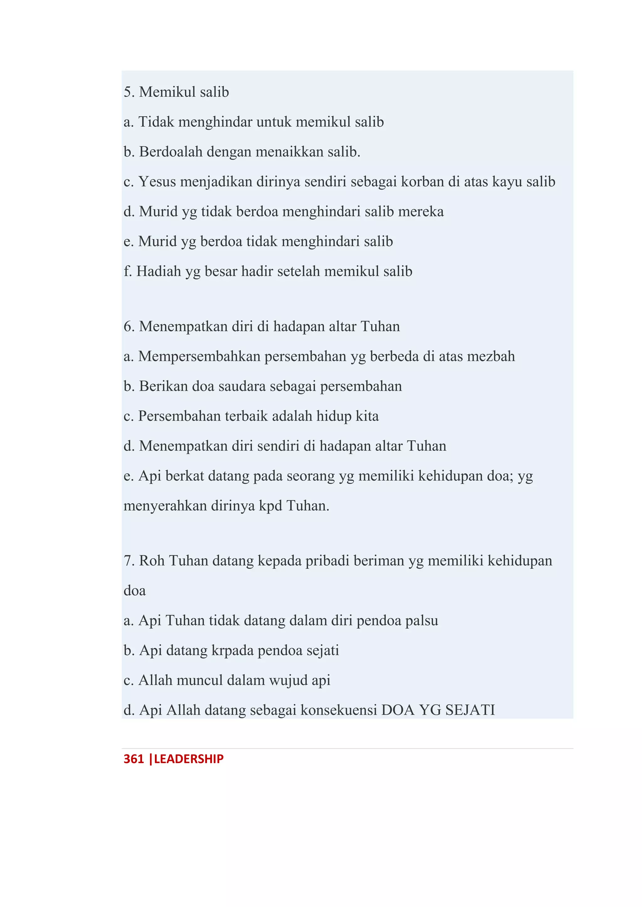 361 |LEADERSHIP
5. Memikul salib
a. Tidak menghindar untuk memikul salib
b. Berdoalah dengan menaikkan salib.
c. Yesus menjadikan dirinya sendiri sebagai korban di atas kayu salib
d. Murid yg tidak berdoa menghindari salib mereka
e. Murid yg berdoa tidak menghindari salib
f. Hadiah yg besar hadir setelah memikul salib
6. Menempatkan diri di hadapan altar Tuhan
a. Mempersembahkan persembahan yg berbeda di atas mezbah
b. Berikan doa saudara sebagai persembahan
c. Persembahan terbaik adalah hidup kita
d. Menempatkan diri sendiri di hadapan altar Tuhan
e. Api berkat datang pada seorang yg memiliki kehidupan doa; yg
menyerahkan dirinya kpd Tuhan.
7. Roh Tuhan datang kepada pribadi beriman yg memiliki kehidupan
doa
a. Api Tuhan tidak datang dalam diri pendoa palsu
b. Api datang krpada pendoa sejati
c. Allah muncul dalam wujud api
d. Api Allah datang sebagai konsekuensi DOA YG SEJATI
 