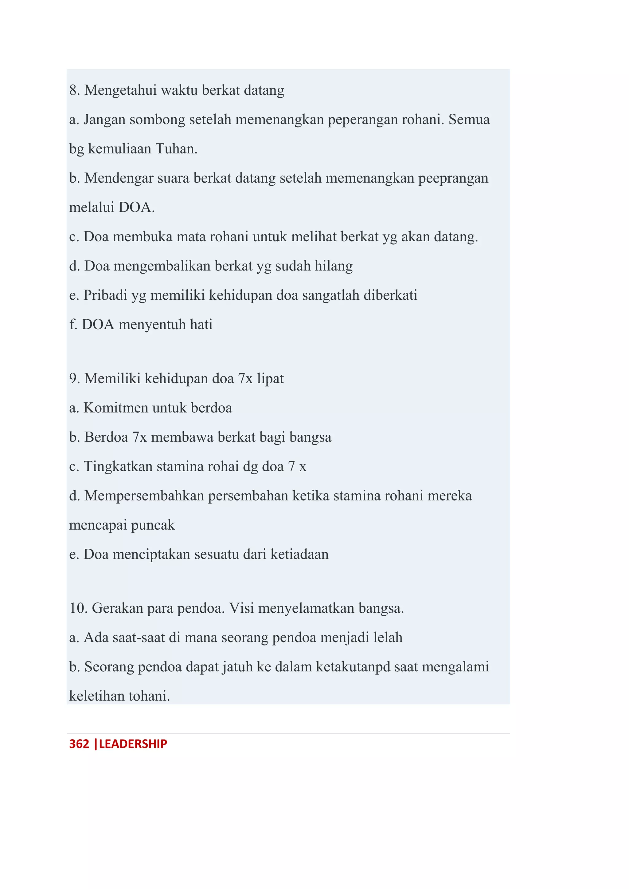 362 |LEADERSHIP
8. Mengetahui waktu berkat datang
a. Jangan sombong setelah memenangkan peperangan rohani. Semua
bg kemuliaan Tuhan.
b. Mendengar suara berkat datang setelah memenangkan peeprangan
melalui DOA.
c. Doa membuka mata rohani untuk melihat berkat yg akan datang.
d. Doa mengembalikan berkat yg sudah hilang
e. Pribadi yg memiliki kehidupan doa sangatlah diberkati
f. DOA menyentuh hati
9. Memiliki kehidupan doa 7x lipat
a. Komitmen untuk berdoa
b. Berdoa 7x membawa berkat bagi bangsa
c. Tingkatkan stamina rohai dg doa 7 x
d. Mempersembahkan persembahan ketika stamina rohani mereka
mencapai puncak
e. Doa menciptakan sesuatu dari ketiadaan
10. Gerakan para pendoa. Visi menyelamatkan bangsa.
a. Ada saat-saat di mana seorang pendoa menjadi lelah
b. Seorang pendoa dapat jatuh ke dalam ketakutanpd saat mengalami
keletihan tohani.
 
