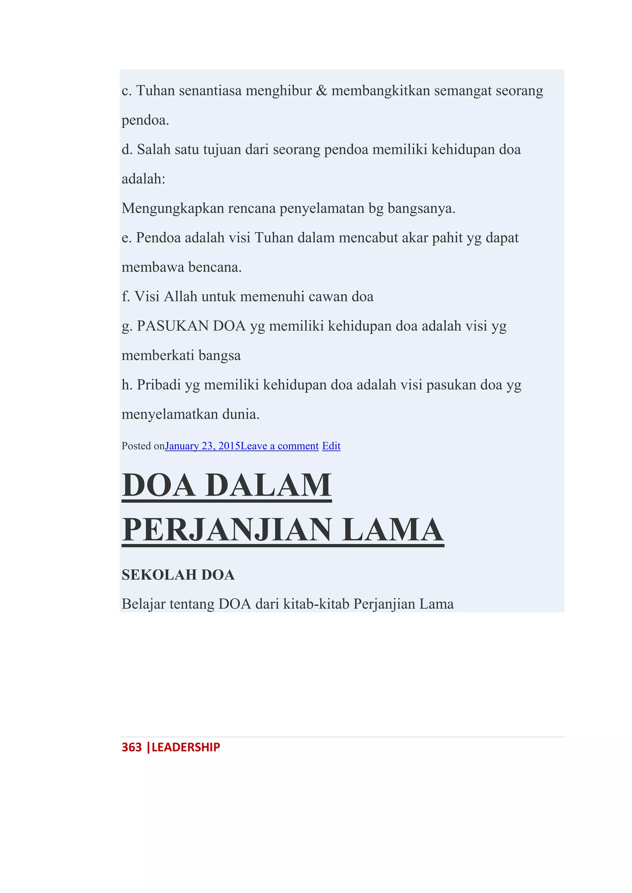 363 |LEADERSHIP
c. Tuhan senantiasa menghibur & membangkitkan semangat seorang
pendoa.
d. Salah satu tujuan dari seorang pendoa memiliki kehidupan doa
adalah:
Mengungkapkan rencana penyelamatan bg bangsanya.
e. Pendoa adalah visi Tuhan dalam mencabut akar pahit yg dapat
membawa bencana.
f. Visi Allah untuk memenuhi cawan doa
g. PASUKAN DOA yg memiliki kehidupan doa adalah visi yg
memberkati bangsa
h. Pribadi yg memiliki kehidupan doa adalah visi pasukan doa yg
menyelamatkan dunia.
Posted onJanuary 23, 2015Leave a comment Edit
DOA DALAM
PERJANJIAN LAMA
SEKOLAH DOA
Belajar tentang DOA dari kitab-kitab Perjanjian Lama
 