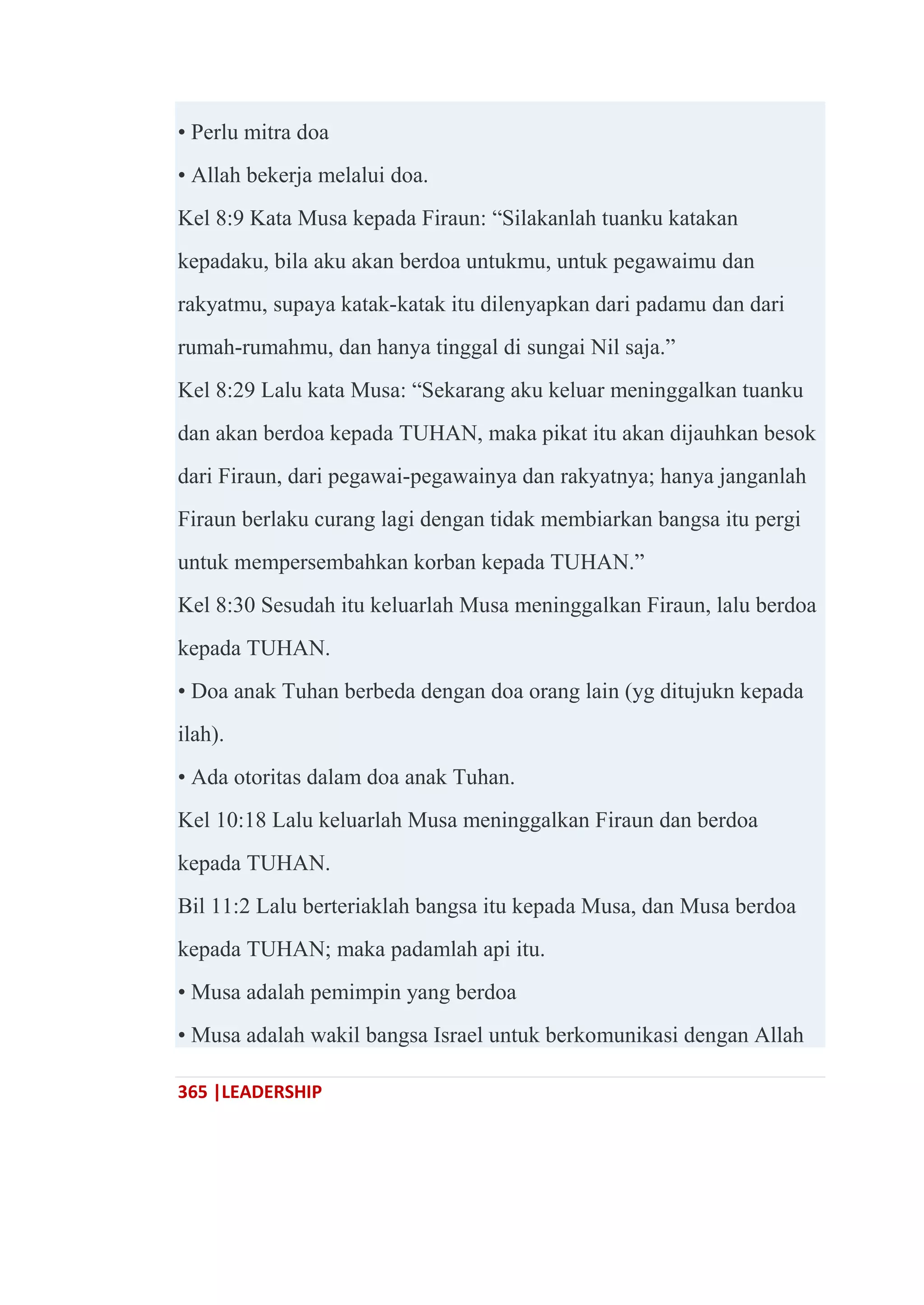 365 |LEADERSHIP
• Perlu mitra doa
• Allah bekerja melalui doa.
Kel 8:9 Kata Musa kepada Firaun: ―Silakanlah tuanku katakan
kepadaku, bila aku akan berdoa untukmu, untuk pegawaimu dan
rakyatmu, supaya katak-katak itu dilenyapkan dari padamu dan dari
rumah-rumahmu, dan hanya tinggal di sungai Nil saja.‖
Kel 8:29 Lalu kata Musa: ―Sekarang aku keluar meninggalkan tuanku
dan akan berdoa kepada TUHAN, maka pikat itu akan dijauhkan besok
dari Firaun, dari pegawai-pegawainya dan rakyatnya; hanya janganlah
Firaun berlaku curang lagi dengan tidak membiarkan bangsa itu pergi
untuk mempersembahkan korban kepada TUHAN.‖
Kel 8:30 Sesudah itu keluarlah Musa meninggalkan Firaun, lalu berdoa
kepada TUHAN.
• Doa anak Tuhan berbeda dengan doa orang lain (yg ditujukn kepada
ilah).
• Ada otoritas dalam doa anak Tuhan.
Kel 10:18 Lalu keluarlah Musa meninggalkan Firaun dan berdoa
kepada TUHAN.
Bil 11:2 Lalu berteriaklah bangsa itu kepada Musa, dan Musa berdoa
kepada TUHAN; maka padamlah api itu.
• Musa adalah pemimpin yang berdoa
• Musa adalah wakil bangsa Israel untuk berkomunikasi dengan Allah
 