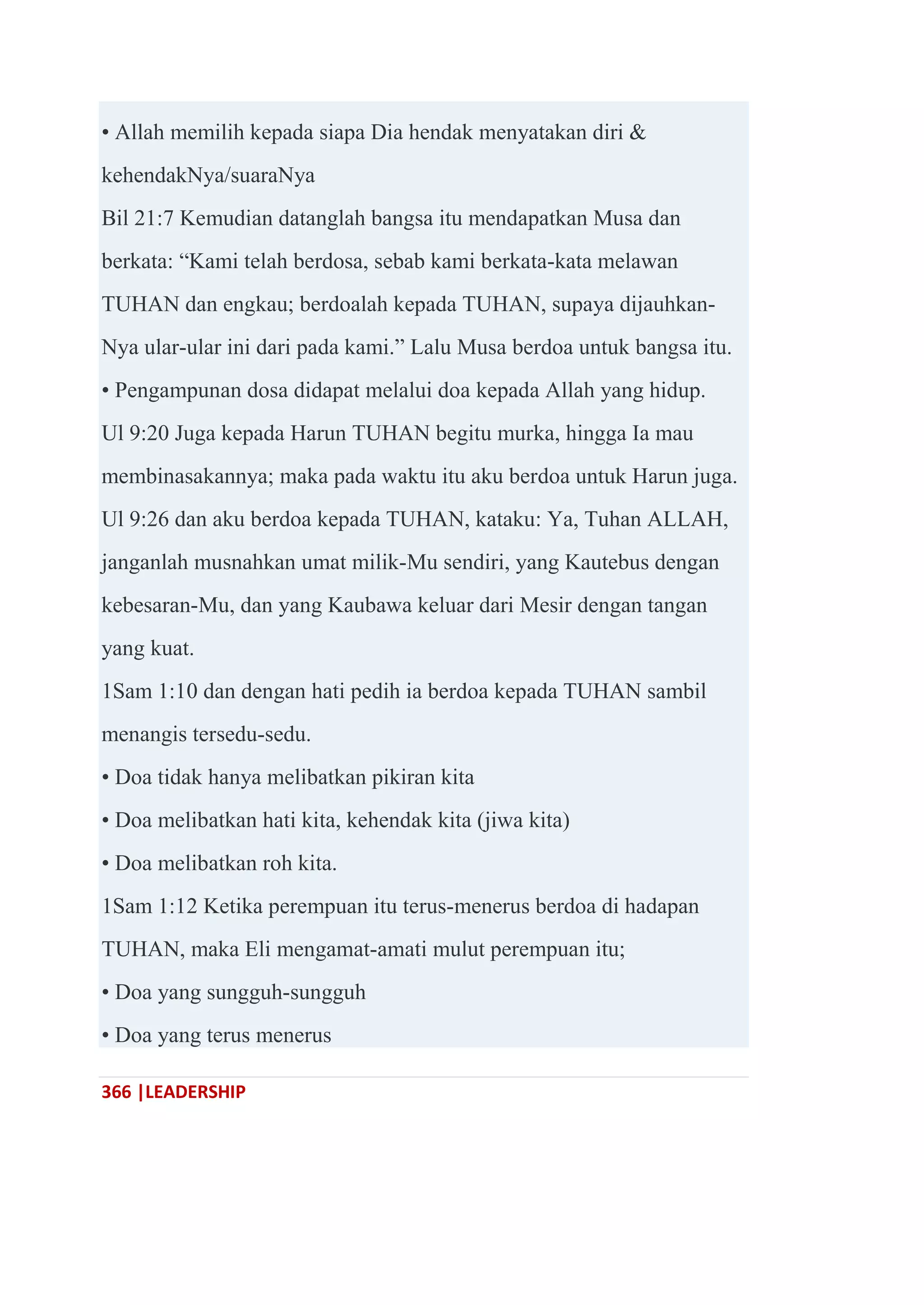 366 |LEADERSHIP
• Allah memilih kepada siapa Dia hendak menyatakan diri &
kehendakNya/suaraNya
Bil 21:7 Kemudian datanglah bangsa itu mendapatkan Musa dan
berkata: ―Kami telah berdosa, sebab kami berkata-kata melawan
TUHAN dan engkau; berdoalah kepada TUHAN, supaya dijauhkan-
Nya ular-ular ini dari pada kami.‖ Lalu Musa berdoa untuk bangsa itu.
• Pengampunan dosa didapat melalui doa kepada Allah yang hidup.
Ul 9:20 Juga kepada Harun TUHAN begitu murka, hingga Ia mau
membinasakannya; maka pada waktu itu aku berdoa untuk Harun juga.
Ul 9:26 dan aku berdoa kepada TUHAN, kataku: Ya, Tuhan ALLAH,
janganlah musnahkan umat milik-Mu sendiri, yang Kautebus dengan
kebesaran-Mu, dan yang Kaubawa keluar dari Mesir dengan tangan
yang kuat.
1Sam 1:10 dan dengan hati pedih ia berdoa kepada TUHAN sambil
menangis tersedu-sedu.
• Doa tidak hanya melibatkan pikiran kita
• Doa melibatkan hati kita, kehendak kita (jiwa kita)
• Doa melibatkan roh kita.
1Sam 1:12 Ketika perempuan itu terus-menerus berdoa di hadapan
TUHAN, maka Eli mengamat-amati mulut perempuan itu;
• Doa yang sungguh-sungguh
• Doa yang terus menerus
 