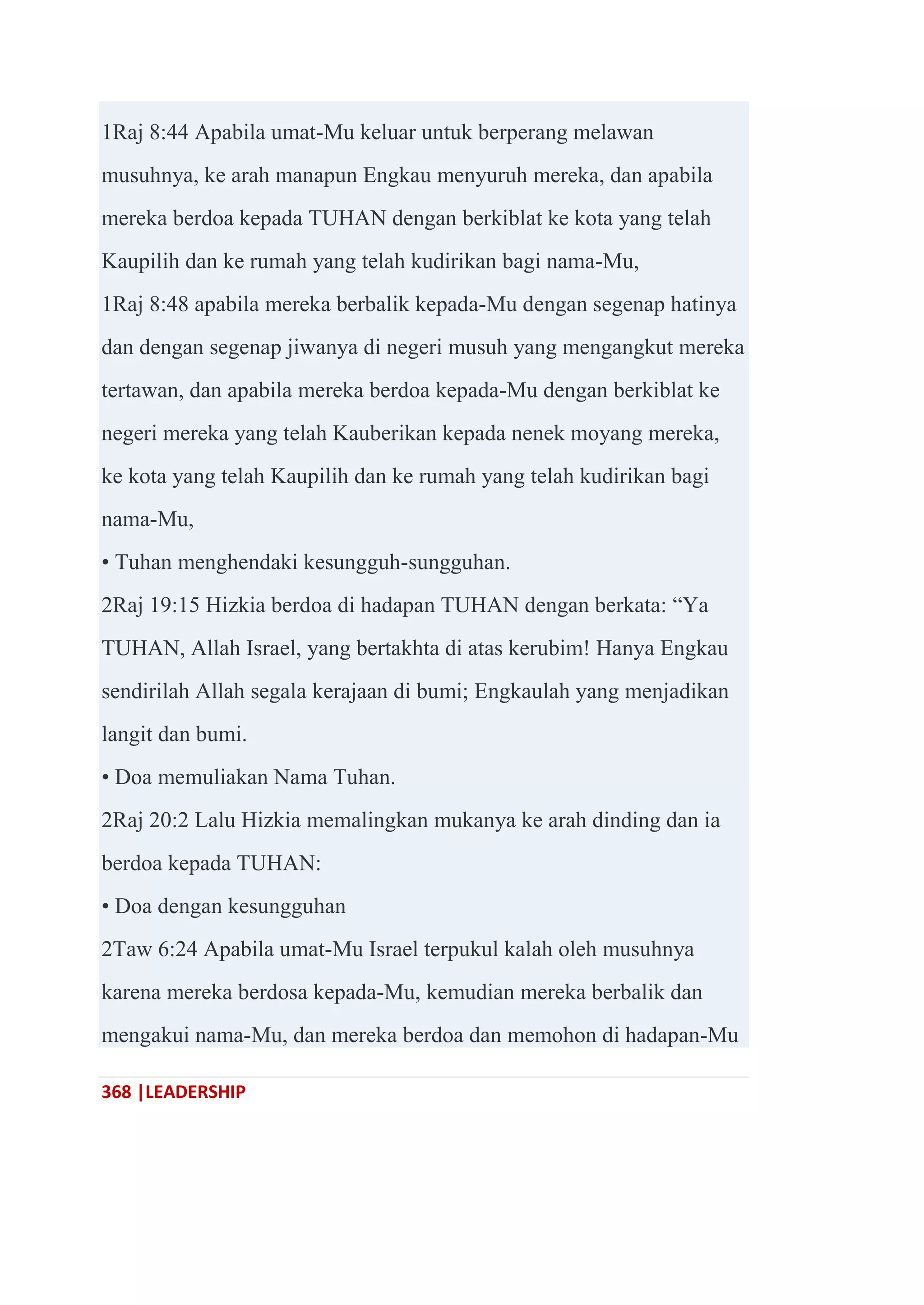 368 |LEADERSHIP
1Raj 8:44 Apabila umat-Mu keluar untuk berperang melawan
musuhnya, ke arah manapun Engkau menyuruh mereka, dan apabila
mereka berdoa kepada TUHAN dengan berkiblat ke kota yang telah
Kaupilih dan ke rumah yang telah kudirikan bagi nama-Mu,
1Raj 8:48 apabila mereka berbalik kepada-Mu dengan segenap hatinya
dan dengan segenap jiwanya di negeri musuh yang mengangkut mereka
tertawan, dan apabila mereka berdoa kepada-Mu dengan berkiblat ke
negeri mereka yang telah Kauberikan kepada nenek moyang mereka,
ke kota yang telah Kaupilih dan ke rumah yang telah kudirikan bagi
nama-Mu,
• Tuhan menghendaki kesungguh-sungguhan.
2Raj 19:15 Hizkia berdoa di hadapan TUHAN dengan berkata: ―Ya
TUHAN, Allah Israel, yang bertakhta di atas kerubim! Hanya Engkau
sendirilah Allah segala kerajaan di bumi; Engkaulah yang menjadikan
langit dan bumi.
• Doa memuliakan Nama Tuhan.
2Raj 20:2 Lalu Hizkia memalingkan mukanya ke arah dinding dan ia
berdoa kepada TUHAN:
• Doa dengan kesungguhan
2Taw 6:24 Apabila umat-Mu Israel terpukul kalah oleh musuhnya
karena mereka berdosa kepada-Mu, kemudian mereka berbalik dan
mengakui nama-Mu, dan mereka berdoa dan memohon di hadapan-Mu
 