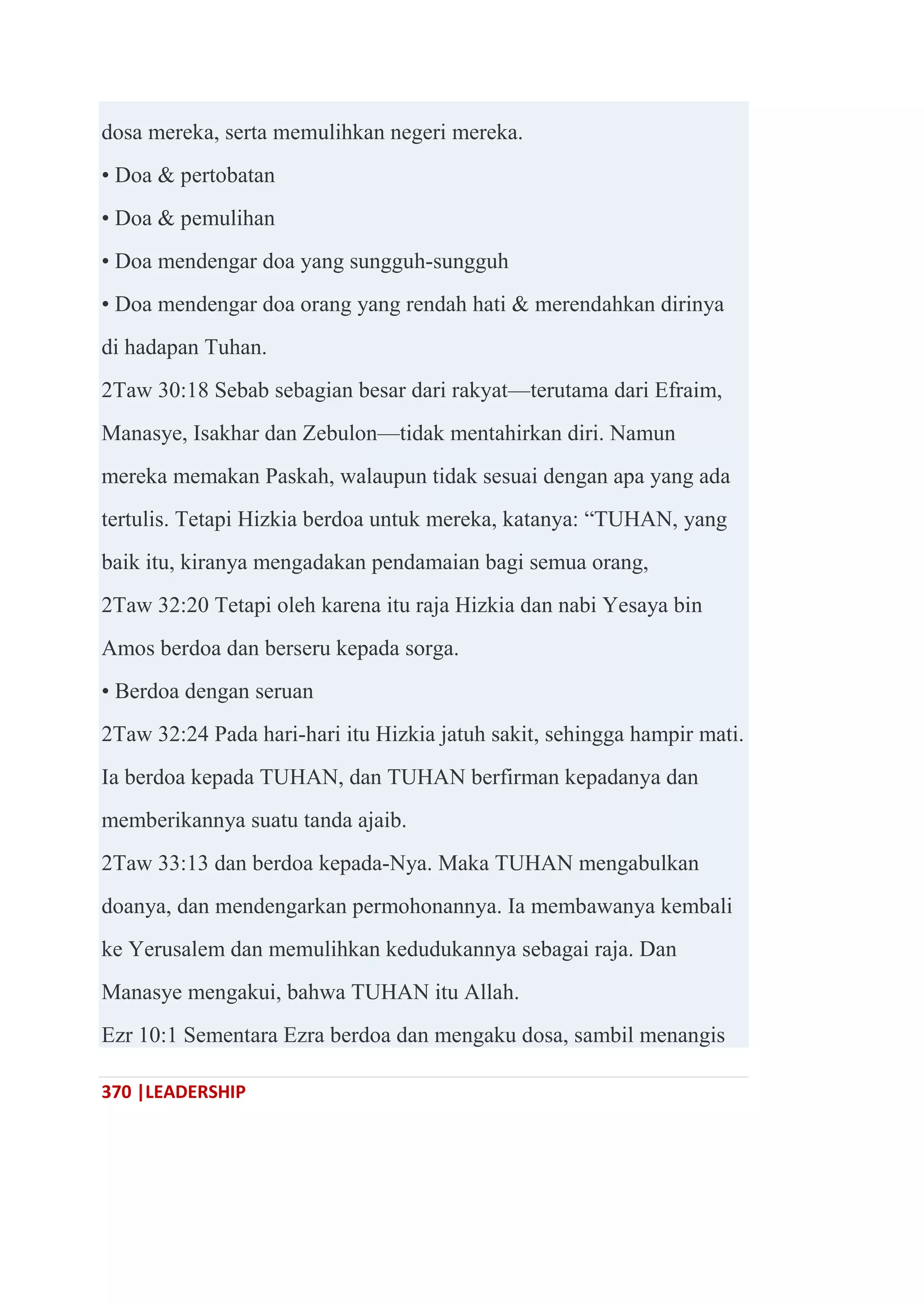 370 |LEADERSHIP
dosa mereka, serta memulihkan negeri mereka.
• Doa & pertobatan
• Doa & pemulihan
• Doa mendengar doa yang sungguh-sungguh
• Doa mendengar doa orang yang rendah hati & merendahkan dirinya
di hadapan Tuhan.
2Taw 30:18 Sebab sebagian besar dari rakyat—terutama dari Efraim,
Manasye, Isakhar dan Zebulon—tidak mentahirkan diri. Namun
mereka memakan Paskah, walaupun tidak sesuai dengan apa yang ada
tertulis. Tetapi Hizkia berdoa untuk mereka, katanya: ―TUHAN, yang
baik itu, kiranya mengadakan pendamaian bagi semua orang,
2Taw 32:20 Tetapi oleh karena itu raja Hizkia dan nabi Yesaya bin
Amos berdoa dan berseru kepada sorga.
• Berdoa dengan seruan
2Taw 32:24 Pada hari-hari itu Hizkia jatuh sakit, sehingga hampir mati.
Ia berdoa kepada TUHAN, dan TUHAN berfirman kepadanya dan
memberikannya suatu tanda ajaib.
2Taw 33:13 dan berdoa kepada-Nya. Maka TUHAN mengabulkan
doanya, dan mendengarkan permohonannya. Ia membawanya kembali
ke Yerusalem dan memulihkan kedudukannya sebagai raja. Dan
Manasye mengakui, bahwa TUHAN itu Allah.
Ezr 10:1 Sementara Ezra berdoa dan mengaku dosa, sambil menangis
 