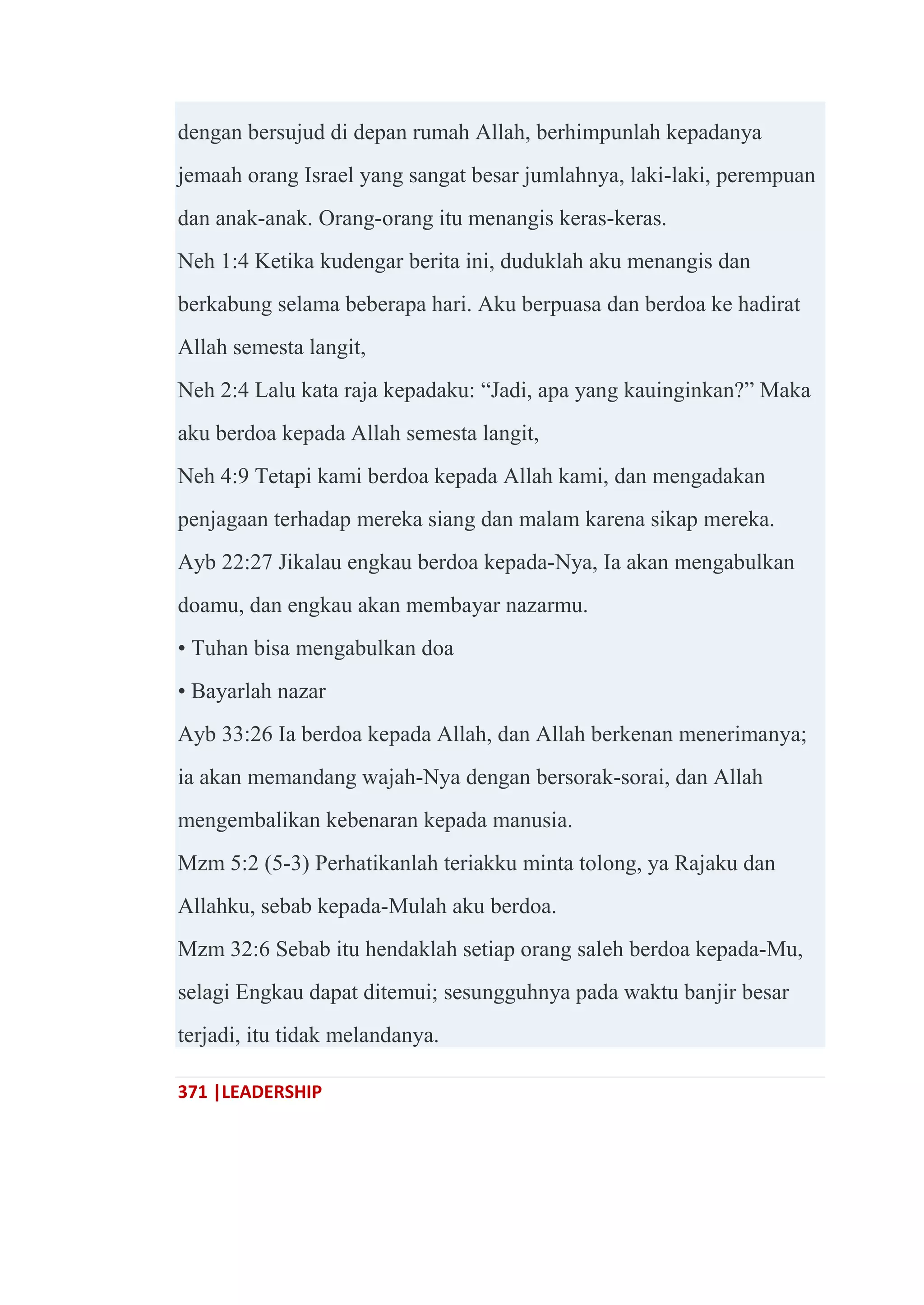 371 |LEADERSHIP
dengan bersujud di depan rumah Allah, berhimpunlah kepadanya
jemaah orang Israel yang sangat besar jumlahnya, laki-laki, perempuan
dan anak-anak. Orang-orang itu menangis keras-keras.
Neh 1:4 Ketika kudengar berita ini, duduklah aku menangis dan
berkabung selama beberapa hari. Aku berpuasa dan berdoa ke hadirat
Allah semesta langit,
Neh 2:4 Lalu kata raja kepadaku: ―Jadi, apa yang kauinginkan?‖ Maka
aku berdoa kepada Allah semesta langit,
Neh 4:9 Tetapi kami berdoa kepada Allah kami, dan mengadakan
penjagaan terhadap mereka siang dan malam karena sikap mereka.
Ayb 22:27 Jikalau engkau berdoa kepada-Nya, Ia akan mengabulkan
doamu, dan engkau akan membayar nazarmu.
• Tuhan bisa mengabulkan doa
• Bayarlah nazar
Ayb 33:26 Ia berdoa kepada Allah, dan Allah berkenan menerimanya;
ia akan memandang wajah-Nya dengan bersorak-sorai, dan Allah
mengembalikan kebenaran kepada manusia.
Mzm 5:2 (5-3) Perhatikanlah teriakku minta tolong, ya Rajaku dan
Allahku, sebab kepada-Mulah aku berdoa.
Mzm 32:6 Sebab itu hendaklah setiap orang saleh berdoa kepada-Mu,
selagi Engkau dapat ditemui; sesungguhnya pada waktu banjir besar
terjadi, itu tidak melandanya.
 