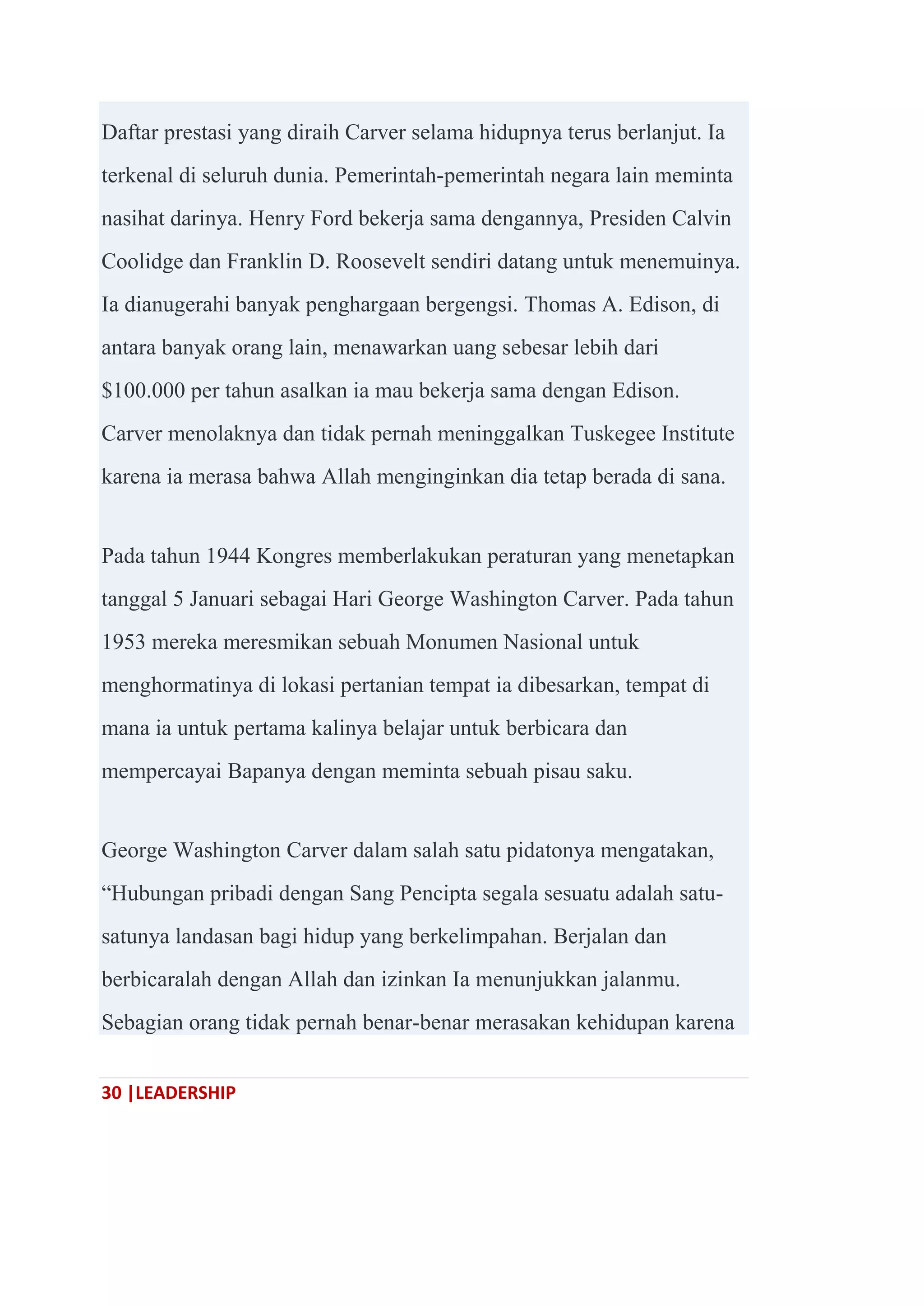 30 |LEADERSHIP
Daftar prestasi yang diraih Carver selama hidupnya terus berlanjut. Ia
terkenal di seluruh dunia. Pemerintah-pemerintah negara lain meminta
nasihat darinya. Henry Ford bekerja sama dengannya, Presiden Calvin
Coolidge dan Franklin D. Roosevelt sendiri datang untuk menemuinya.
Ia dianugerahi banyak penghargaan bergengsi. Thomas A. Edison, di
antara banyak orang lain, menawarkan uang sebesar lebih dari
$100.000 per tahun asalkan ia mau bekerja sama dengan Edison.
Carver menolaknya dan tidak pernah meninggalkan Tuskegee Institute
karena ia merasa bahwa Allah menginginkan dia tetap berada di sana.
Pada tahun 1944 Kongres memberlakukan peraturan yang menetapkan
tanggal 5 Januari sebagai Hari George Washington Carver. Pada tahun
1953 mereka meresmikan sebuah Monumen Nasional untuk
menghormatinya di lokasi pertanian tempat ia dibesarkan, tempat di
mana ia untuk pertama kalinya belajar untuk berbicara dan
mempercayai Bapanya dengan meminta sebuah pisau saku.
George Washington Carver dalam salah satu pidatonya mengatakan,
―Hubungan pribadi dengan Sang Pencipta segala sesuatu adalah satu-
satunya landasan bagi hidup yang berkelimpahan. Berjalan dan
berbicaralah dengan Allah dan izinkan Ia menunjukkan jalanmu.
Sebagian orang tidak pernah benar-benar merasakan kehidupan karena
 