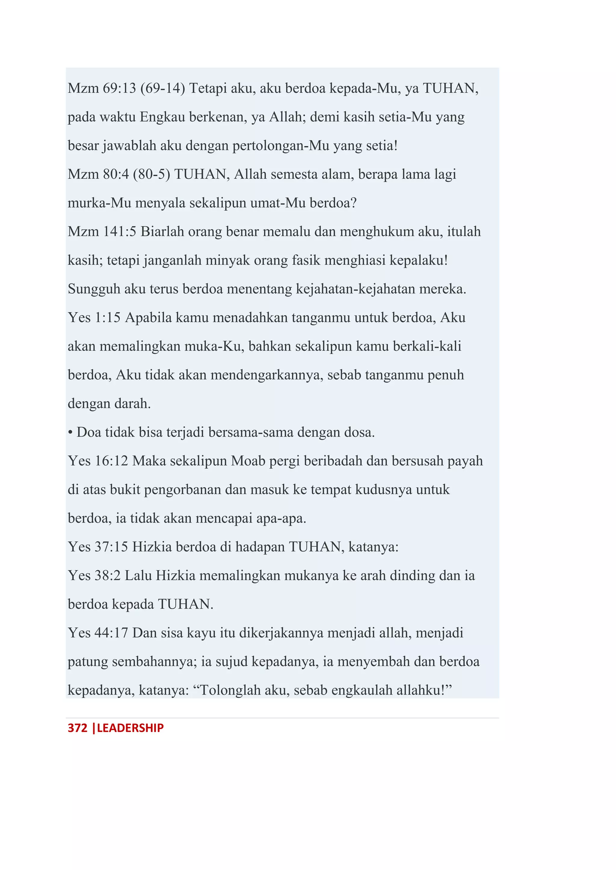372 |LEADERSHIP
Mzm 69:13 (69-14) Tetapi aku, aku berdoa kepada-Mu, ya TUHAN,
pada waktu Engkau berkenan, ya Allah; demi kasih setia-Mu yang
besar jawablah aku dengan pertolongan-Mu yang setia!
Mzm 80:4 (80-5) TUHAN, Allah semesta alam, berapa lama lagi
murka-Mu menyala sekalipun umat-Mu berdoa?
Mzm 141:5 Biarlah orang benar memalu dan menghukum aku, itulah
kasih; tetapi janganlah minyak orang fasik menghiasi kepalaku!
Sungguh aku terus berdoa menentang kejahatan-kejahatan mereka.
Yes 1:15 Apabila kamu menadahkan tanganmu untuk berdoa, Aku
akan memalingkan muka-Ku, bahkan sekalipun kamu berkali-kali
berdoa, Aku tidak akan mendengarkannya, sebab tanganmu penuh
dengan darah.
• Doa tidak bisa terjadi bersama-sama dengan dosa.
Yes 16:12 Maka sekalipun Moab pergi beribadah dan bersusah payah
di atas bukit pengorbanan dan masuk ke tempat kudusnya untuk
berdoa, ia tidak akan mencapai apa-apa.
Yes 37:15 Hizkia berdoa di hadapan TUHAN, katanya:
Yes 38:2 Lalu Hizkia memalingkan mukanya ke arah dinding dan ia
berdoa kepada TUHAN.
Yes 44:17 Dan sisa kayu itu dikerjakannya menjadi allah, menjadi
patung sembahannya; ia sujud kepadanya, ia menyembah dan berdoa
kepadanya, katanya: ―Tolonglah aku, sebab engkaulah allahku!‖
 