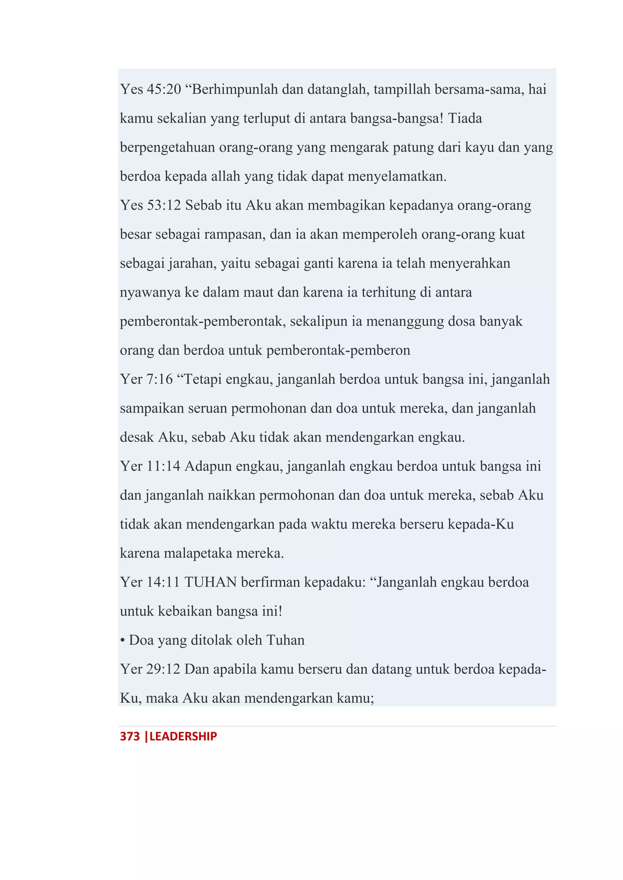 373 |LEADERSHIP
Yes 45:20 ―Berhimpunlah dan datanglah, tampillah bersama-sama, hai
kamu sekalian yang terluput di antara bangsa-bangsa! Tiada
berpengetahuan orang-orang yang mengarak patung dari kayu dan yang
berdoa kepada allah yang tidak dapat menyelamatkan.
Yes 53:12 Sebab itu Aku akan membagikan kepadanya orang-orang
besar sebagai rampasan, dan ia akan memperoleh orang-orang kuat
sebagai jarahan, yaitu sebagai ganti karena ia telah menyerahkan
nyawanya ke dalam maut dan karena ia terhitung di antara
pemberontak-pemberontak, sekalipun ia menanggung dosa banyak
orang dan berdoa untuk pemberontak-pemberon
Yer 7:16 ―Tetapi engkau, janganlah berdoa untuk bangsa ini, janganlah
sampaikan seruan permohonan dan doa untuk mereka, dan janganlah
desak Aku, sebab Aku tidak akan mendengarkan engkau.
Yer 11:14 Adapun engkau, janganlah engkau berdoa untuk bangsa ini
dan janganlah naikkan permohonan dan doa untuk mereka, sebab Aku
tidak akan mendengarkan pada waktu mereka berseru kepada-Ku
karena malapetaka mereka.
Yer 14:11 TUHAN berfirman kepadaku: ―Janganlah engkau berdoa
untuk kebaikan bangsa ini!
• Doa yang ditolak oleh Tuhan
Yer 29:12 Dan apabila kamu berseru dan datang untuk berdoa kepada-
Ku, maka Aku akan mendengarkan kamu;
 