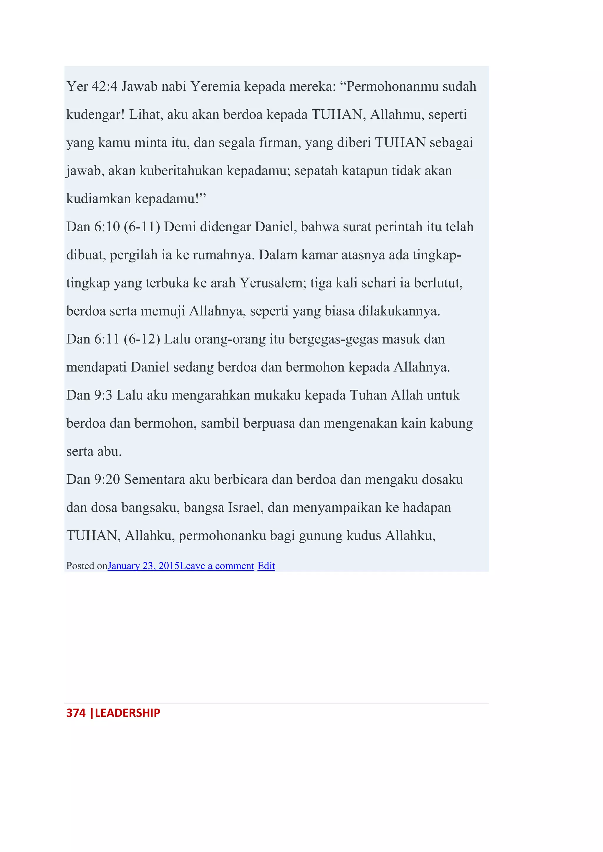 374 |LEADERSHIP
Yer 42:4 Jawab nabi Yeremia kepada mereka: ―Permohonanmu sudah
kudengar! Lihat, aku akan berdoa kepada TUHAN, Allahmu, seperti
yang kamu minta itu, dan segala firman, yang diberi TUHAN sebagai
jawab, akan kuberitahukan kepadamu; sepatah katapun tidak akan
kudiamkan kepadamu!‖
Dan 6:10 (6-11) Demi didengar Daniel, bahwa surat perintah itu telah
dibuat, pergilah ia ke rumahnya. Dalam kamar atasnya ada tingkap-
tingkap yang terbuka ke arah Yerusalem; tiga kali sehari ia berlutut,
berdoa serta memuji Allahnya, seperti yang biasa dilakukannya.
Dan 6:11 (6-12) Lalu orang-orang itu bergegas-gegas masuk dan
mendapati Daniel sedang berdoa dan bermohon kepada Allahnya.
Dan 9:3 Lalu aku mengarahkan mukaku kepada Tuhan Allah untuk
berdoa dan bermohon, sambil berpuasa dan mengenakan kain kabung
serta abu.
Dan 9:20 Sementara aku berbicara dan berdoa dan mengaku dosaku
dan dosa bangsaku, bangsa Israel, dan menyampaikan ke hadapan
TUHAN, Allahku, permohonanku bagi gunung kudus Allahku,
Posted onJanuary 23, 2015Leave a comment Edit
 