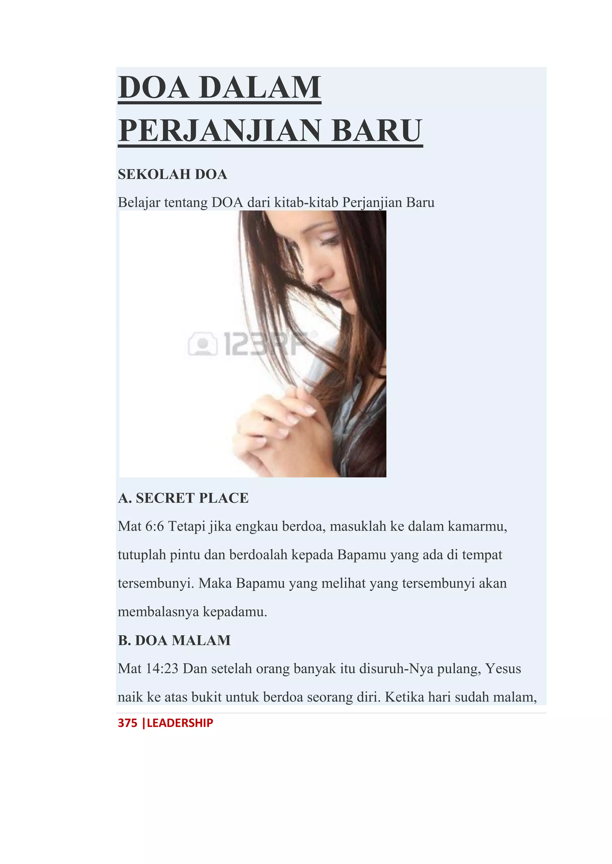 375 |LEADERSHIP
DOA DALAM
PERJANJIAN BARU
SEKOLAH DOA
Belajar tentang DOA dari kitab-kitab Perjanjian Baru
A. SECRET PLACE
Mat 6:6 Tetapi jika engkau berdoa, masuklah ke dalam kamarmu,
tutuplah pintu dan berdoalah kepada Bapamu yang ada di tempat
tersembunyi. Maka Bapamu yang melihat yang tersembunyi akan
membalasnya kepadamu.
B. DOA MALAM
Mat 14:23 Dan setelah orang banyak itu disuruh-Nya pulang, Yesus
naik ke atas bukit untuk berdoa seorang diri. Ketika hari sudah malam,
 