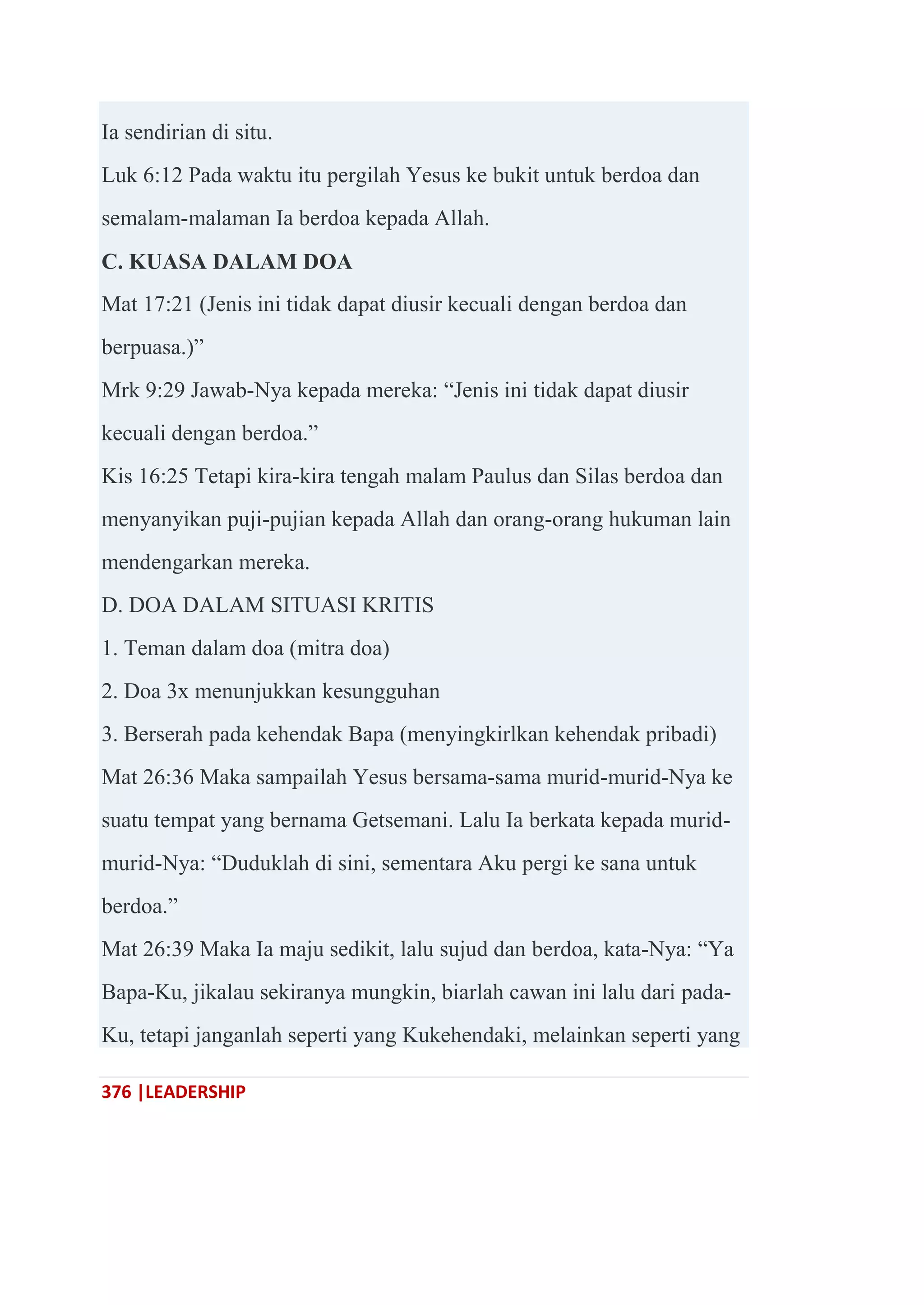 376 |LEADERSHIP
Ia sendirian di situ.
Luk 6:12 Pada waktu itu pergilah Yesus ke bukit untuk berdoa dan
semalam-malaman Ia berdoa kepada Allah.
C. KUASA DALAM DOA
Mat 17:21 (Jenis ini tidak dapat diusir kecuali dengan berdoa dan
berpuasa.)‖
Mrk 9:29 Jawab-Nya kepada mereka: ―Jenis ini tidak dapat diusir
kecuali dengan berdoa.‖
Kis 16:25 Tetapi kira-kira tengah malam Paulus dan Silas berdoa dan
menyanyikan puji-pujian kepada Allah dan orang-orang hukuman lain
mendengarkan mereka.
D. DOA DALAM SITUASI KRITIS
1. Teman dalam doa (mitra doa)
2. Doa 3x menunjukkan kesungguhan
3. Berserah pada kehendak Bapa (menyingkirlkan kehendak pribadi)
Mat 26:36 Maka sampailah Yesus bersama-sama murid-murid-Nya ke
suatu tempat yang bernama Getsemani. Lalu Ia berkata kepada murid-
murid-Nya: ―Duduklah di sini, sementara Aku pergi ke sana untuk
berdoa.‖
Mat 26:39 Maka Ia maju sedikit, lalu sujud dan berdoa, kata-Nya: ―Ya
Bapa-Ku, jikalau sekiranya mungkin, biarlah cawan ini lalu dari pada-
Ku, tetapi janganlah seperti yang Kukehendaki, melainkan seperti yang
 