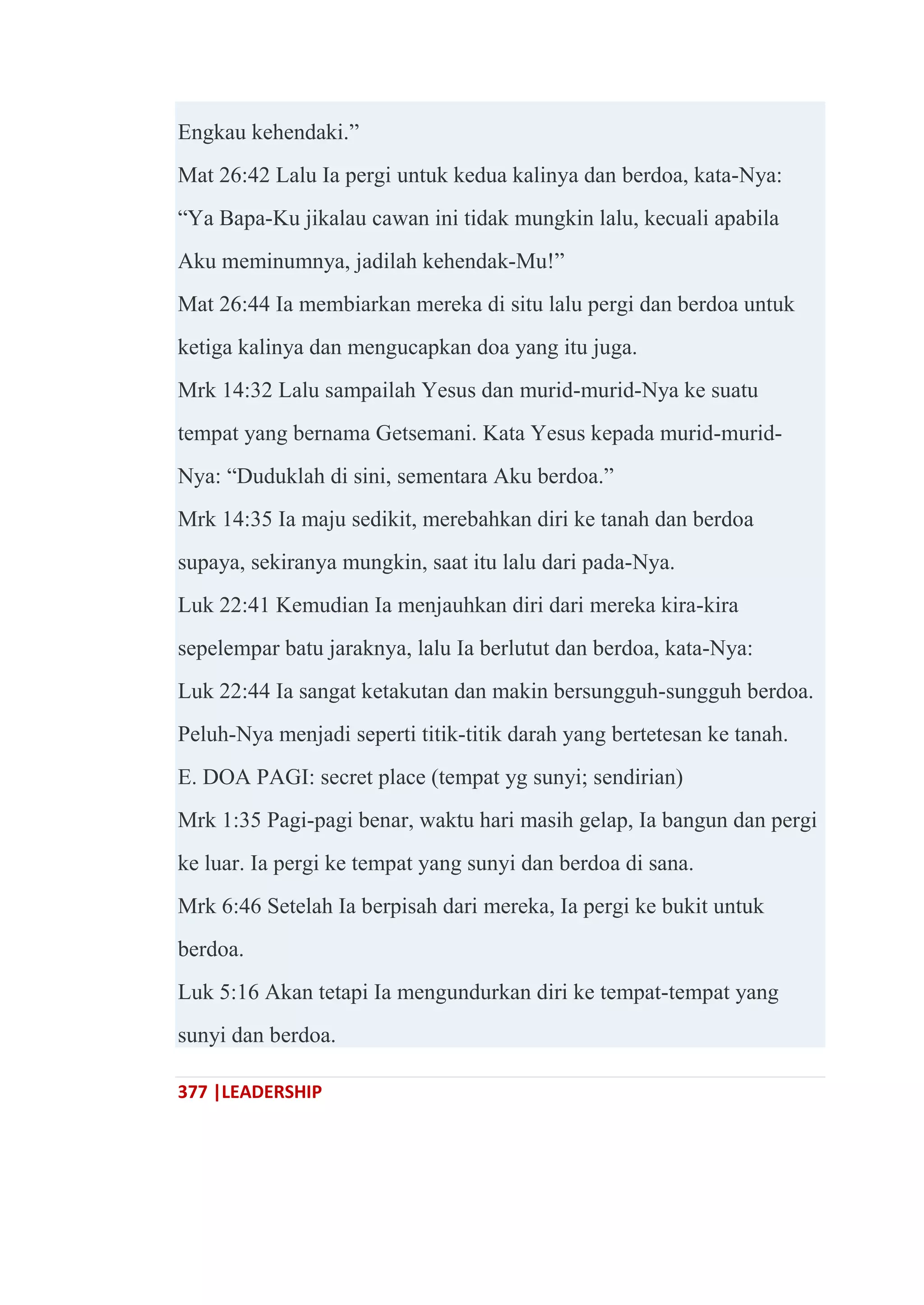 377 |LEADERSHIP
Engkau kehendaki.‖
Mat 26:42 Lalu Ia pergi untuk kedua kalinya dan berdoa, kata-Nya:
―Ya Bapa-Ku jikalau cawan ini tidak mungkin lalu, kecuali apabila
Aku meminumnya, jadilah kehendak-Mu!‖
Mat 26:44 Ia membiarkan mereka di situ lalu pergi dan berdoa untuk
ketiga kalinya dan mengucapkan doa yang itu juga.
Mrk 14:32 Lalu sampailah Yesus dan murid-murid-Nya ke suatu
tempat yang bernama Getsemani. Kata Yesus kepada murid-murid-
Nya: ―Duduklah di sini, sementara Aku berdoa.‖
Mrk 14:35 Ia maju sedikit, merebahkan diri ke tanah dan berdoa
supaya, sekiranya mungkin, saat itu lalu dari pada-Nya.
Luk 22:41 Kemudian Ia menjauhkan diri dari mereka kira-kira
sepelempar batu jaraknya, lalu Ia berlutut dan berdoa, kata-Nya:
Luk 22:44 Ia sangat ketakutan dan makin bersungguh-sungguh berdoa.
Peluh-Nya menjadi seperti titik-titik darah yang bertetesan ke tanah.
E. DOA PAGI: secret place (tempat yg sunyi; sendirian)
Mrk 1:35 Pagi-pagi benar, waktu hari masih gelap, Ia bangun dan pergi
ke luar. Ia pergi ke tempat yang sunyi dan berdoa di sana.
Mrk 6:46 Setelah Ia berpisah dari mereka, Ia pergi ke bukit untuk
berdoa.
Luk 5:16 Akan tetapi Ia mengundurkan diri ke tempat-tempat yang
sunyi dan berdoa.
 
