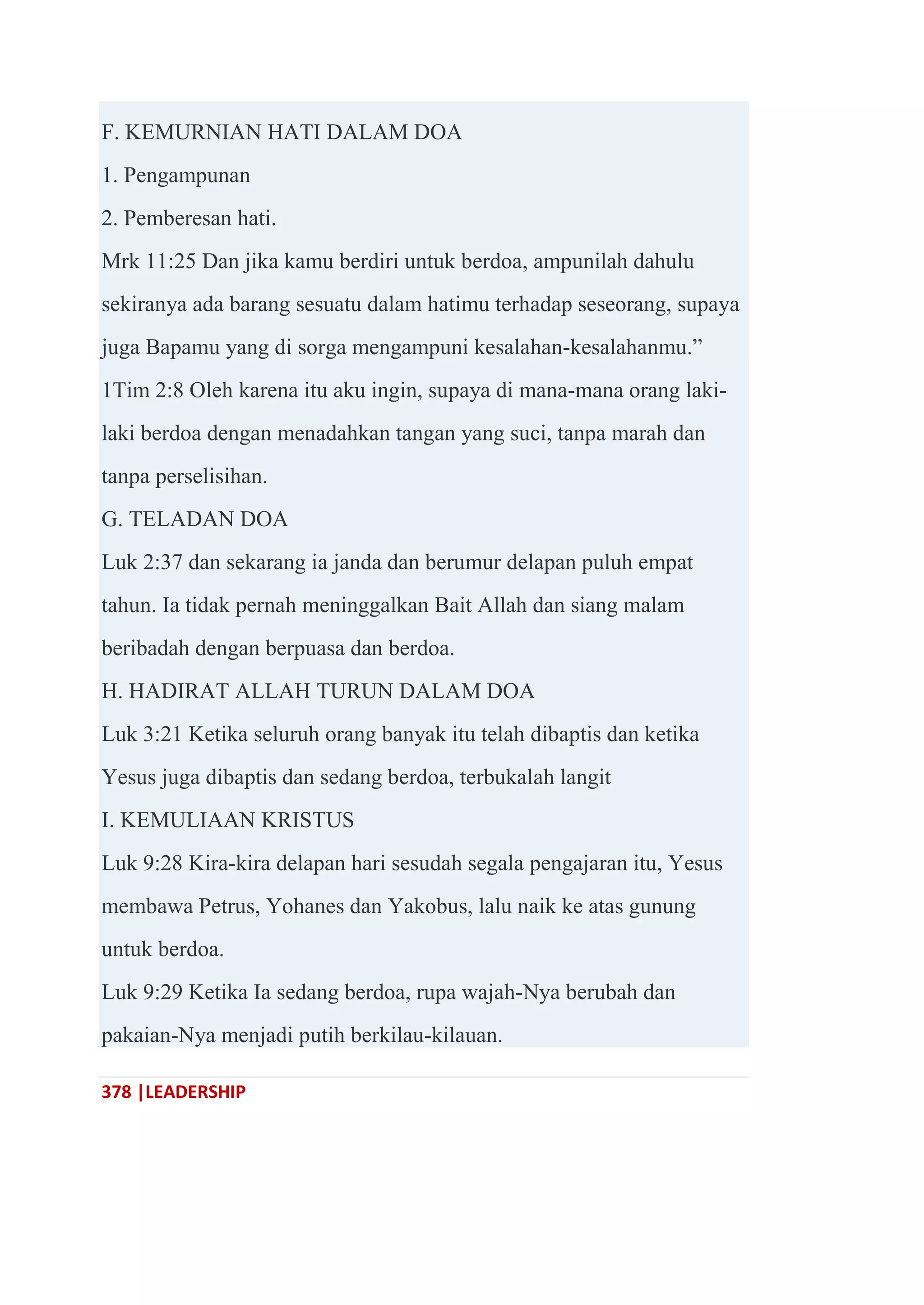 378 |LEADERSHIP
F. KEMURNIAN HATI DALAM DOA
1. Pengampunan
2. Pemberesan hati.
Mrk 11:25 Dan jika kamu berdiri untuk berdoa, ampunilah dahulu
sekiranya ada barang sesuatu dalam hatimu terhadap seseorang, supaya
juga Bapamu yang di sorga mengampuni kesalahan-kesalahanmu.‖
1Tim 2:8 Oleh karena itu aku ingin, supaya di mana-mana orang laki-
laki berdoa dengan menadahkan tangan yang suci, tanpa marah dan
tanpa perselisihan.
G. TELADAN DOA
Luk 2:37 dan sekarang ia janda dan berumur delapan puluh empat
tahun. Ia tidak pernah meninggalkan Bait Allah dan siang malam
beribadah dengan berpuasa dan berdoa.
H. HADIRAT ALLAH TURUN DALAM DOA
Luk 3:21 Ketika seluruh orang banyak itu telah dibaptis dan ketika
Yesus juga dibaptis dan sedang berdoa, terbukalah langit
I. KEMULIAAN KRISTUS
Luk 9:28 Kira-kira delapan hari sesudah segala pengajaran itu, Yesus
membawa Petrus, Yohanes dan Yakobus, lalu naik ke atas gunung
untuk berdoa.
Luk 9:29 Ketika Ia sedang berdoa, rupa wajah-Nya berubah dan
pakaian-Nya menjadi putih berkilau-kilauan.
 