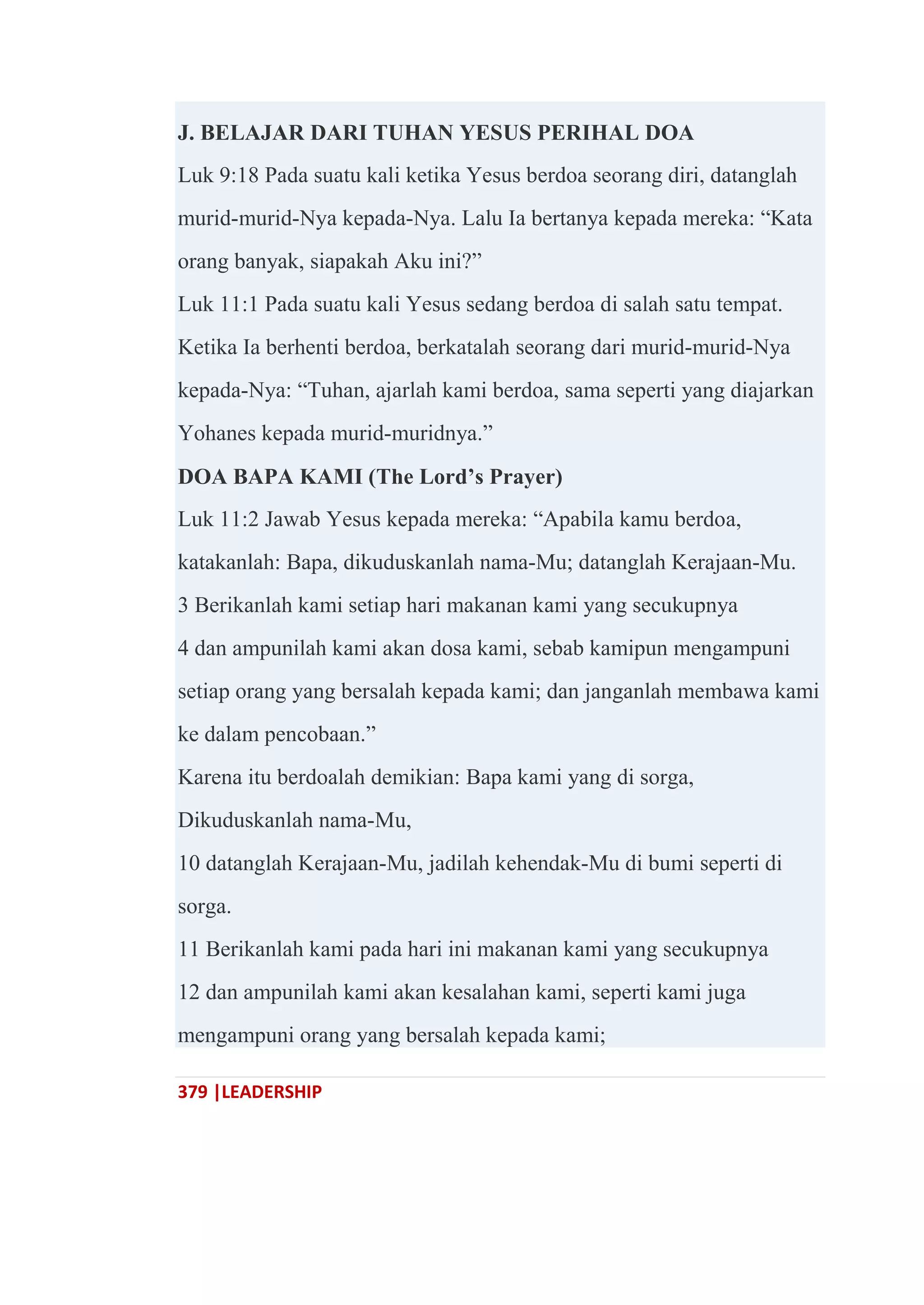 379 |LEADERSHIP
J. BELAJAR DARI TUHAN YESUS PERIHAL DOA
Luk 9:18 Pada suatu kali ketika Yesus berdoa seorang diri, datanglah
murid-murid-Nya kepada-Nya. Lalu Ia bertanya kepada mereka: ―Kata
orang banyak, siapakah Aku ini?‖
Luk 11:1 Pada suatu kali Yesus sedang berdoa di salah satu tempat.
Ketika Ia berhenti berdoa, berkatalah seorang dari murid-murid-Nya
kepada-Nya: ―Tuhan, ajarlah kami berdoa, sama seperti yang diajarkan
Yohanes kepada murid-muridnya.‖
DOA BAPA KAMI (The Lord’s Prayer)
Luk 11:2 Jawab Yesus kepada mereka: ―Apabila kamu berdoa,
katakanlah: Bapa, dikuduskanlah nama-Mu; datanglah Kerajaan-Mu.
3 Berikanlah kami setiap hari makanan kami yang secukupnya
4 dan ampunilah kami akan dosa kami, sebab kamipun mengampuni
setiap orang yang bersalah kepada kami; dan janganlah membawa kami
ke dalam pencobaan.‖
Karena itu berdoalah demikian: Bapa kami yang di sorga,
Dikuduskanlah nama-Mu,
10 datanglah Kerajaan-Mu, jadilah kehendak-Mu di bumi seperti di
sorga.
11 Berikanlah kami pada hari ini makanan kami yang secukupnya
12 dan ampunilah kami akan kesalahan kami, seperti kami juga
mengampuni orang yang bersalah kepada kami;
 
