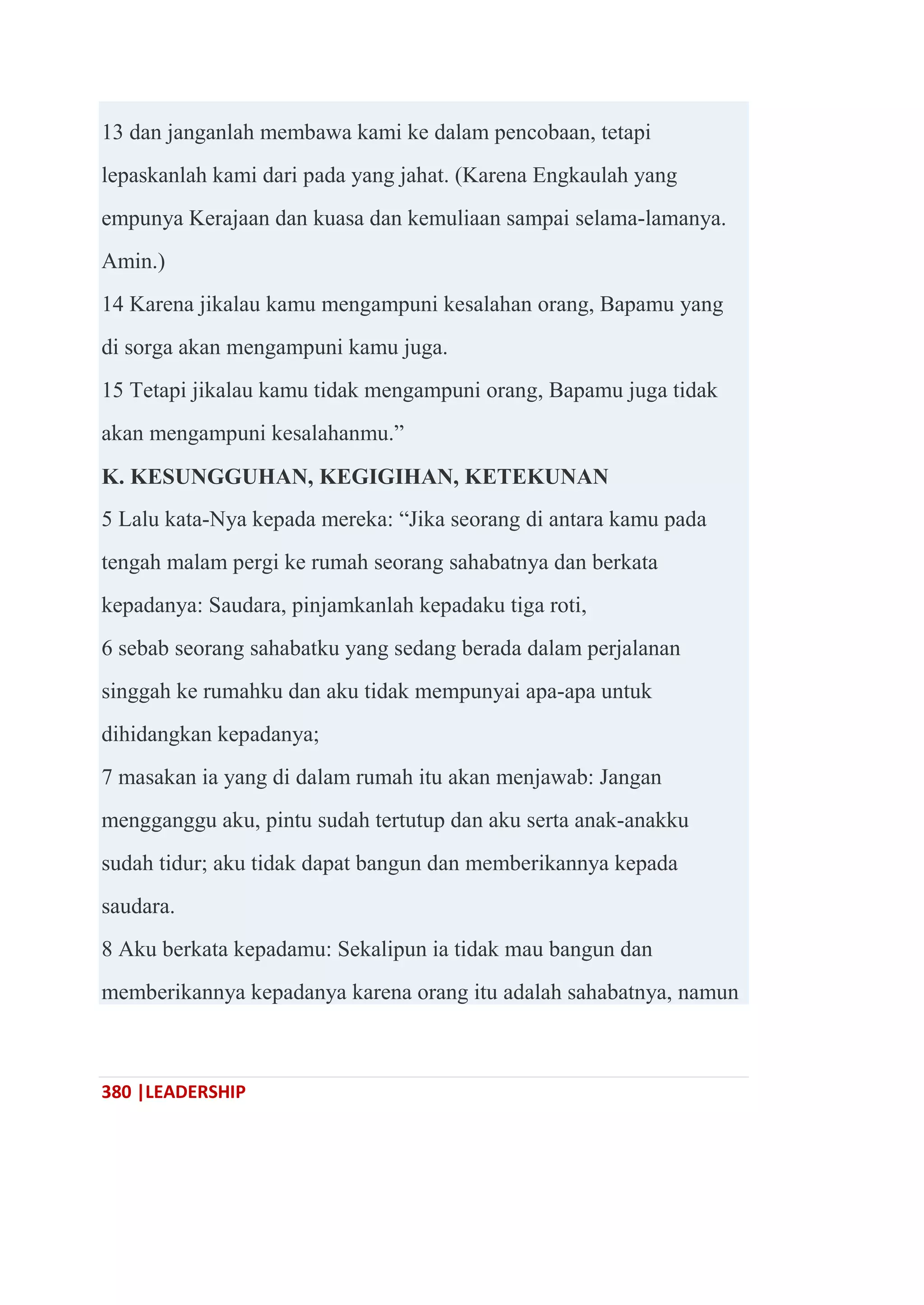 380 |LEADERSHIP
13 dan janganlah membawa kami ke dalam pencobaan, tetapi
lepaskanlah kami dari pada yang jahat. (Karena Engkaulah yang
empunya Kerajaan dan kuasa dan kemuliaan sampai selama-lamanya.
Amin.)
14 Karena jikalau kamu mengampuni kesalahan orang, Bapamu yang
di sorga akan mengampuni kamu juga.
15 Tetapi jikalau kamu tidak mengampuni orang, Bapamu juga tidak
akan mengampuni kesalahanmu.‖
K. KESUNGGUHAN, KEGIGIHAN, KETEKUNAN
5 Lalu kata-Nya kepada mereka: ―Jika seorang di antara kamu pada
tengah malam pergi ke rumah seorang sahabatnya dan berkata
kepadanya: Saudara, pinjamkanlah kepadaku tiga roti,
6 sebab seorang sahabatku yang sedang berada dalam perjalanan
singgah ke rumahku dan aku tidak mempunyai apa-apa untuk
dihidangkan kepadanya;
7 masakan ia yang di dalam rumah itu akan menjawab: Jangan
mengganggu aku, pintu sudah tertutup dan aku serta anak-anakku
sudah tidur; aku tidak dapat bangun dan memberikannya kepada
saudara.
8 Aku berkata kepadamu: Sekalipun ia tidak mau bangun dan
memberikannya kepadanya karena orang itu adalah sahabatnya, namun
 