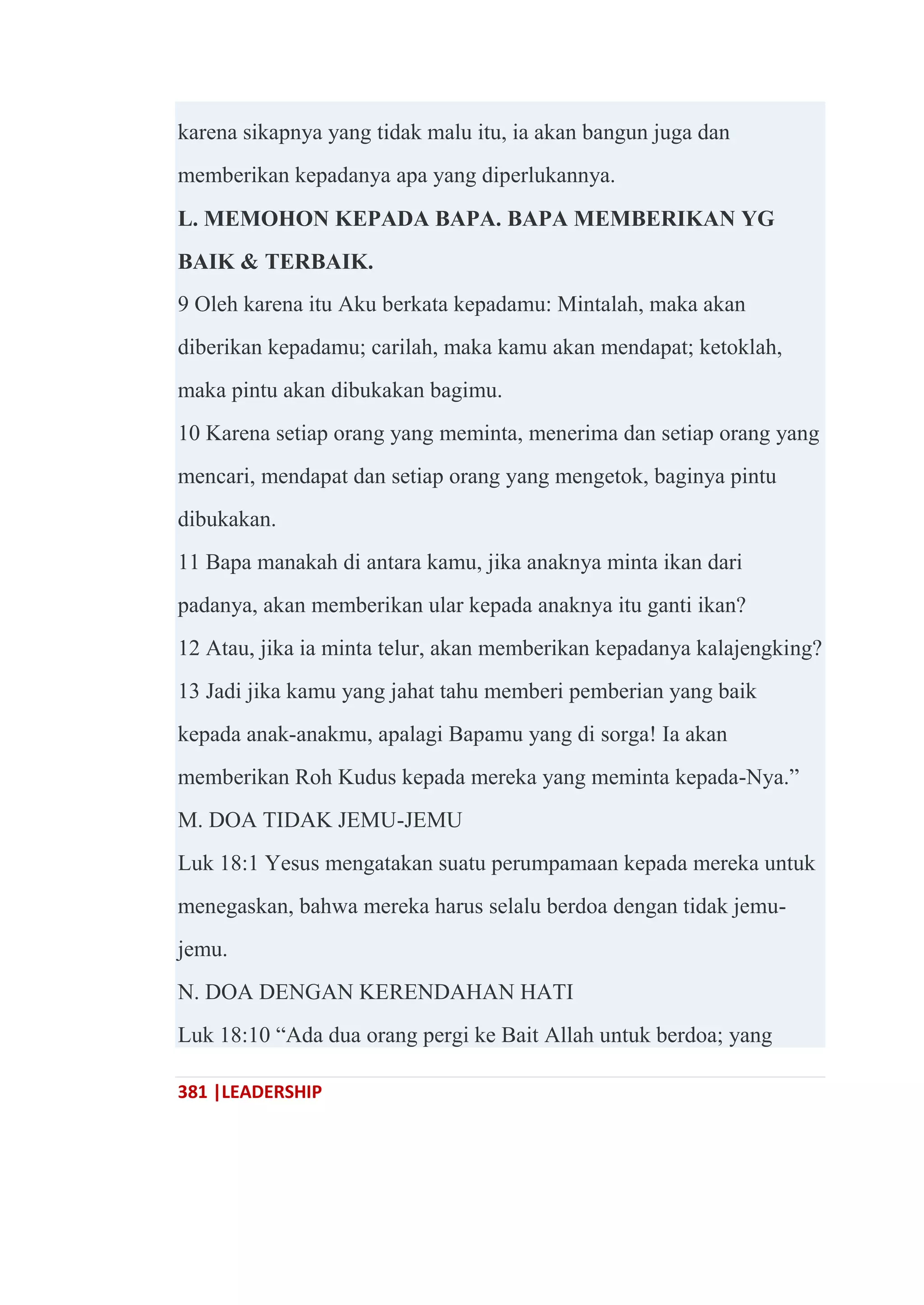 381 |LEADERSHIP
karena sikapnya yang tidak malu itu, ia akan bangun juga dan
memberikan kepadanya apa yang diperlukannya.
L. MEMOHON KEPADA BAPA. BAPA MEMBERIKAN YG
BAIK & TERBAIK.
9 Oleh karena itu Aku berkata kepadamu: Mintalah, maka akan
diberikan kepadamu; carilah, maka kamu akan mendapat; ketoklah,
maka pintu akan dibukakan bagimu.
10 Karena setiap orang yang meminta, menerima dan setiap orang yang
mencari, mendapat dan setiap orang yang mengetok, baginya pintu
dibukakan.
11 Bapa manakah di antara kamu, jika anaknya minta ikan dari
padanya, akan memberikan ular kepada anaknya itu ganti ikan?
12 Atau, jika ia minta telur, akan memberikan kepadanya kalajengking?
13 Jadi jika kamu yang jahat tahu memberi pemberian yang baik
kepada anak-anakmu, apalagi Bapamu yang di sorga! Ia akan
memberikan Roh Kudus kepada mereka yang meminta kepada-Nya.‖
M. DOA TIDAK JEMU-JEMU
Luk 18:1 Yesus mengatakan suatu perumpamaan kepada mereka untuk
menegaskan, bahwa mereka harus selalu berdoa dengan tidak jemu-
jemu.
N. DOA DENGAN KERENDAHAN HATI
Luk 18:10 ―Ada dua orang pergi ke Bait Allah untuk berdoa; yang
 