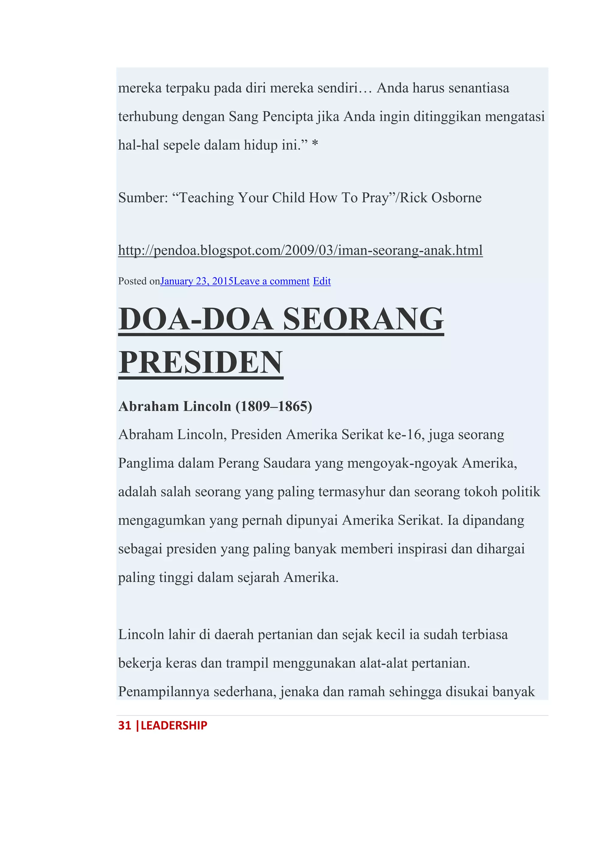 31 |LEADERSHIP
mereka terpaku pada diri mereka sendiri… Anda harus senantiasa
terhubung dengan Sang Pencipta jika Anda ingin ditinggikan mengatasi
hal-hal sepele dalam hidup ini.‖ *
Sumber: ―Teaching Your Child How To Pray‖/Rick Osborne
http://pendoa.blogspot.com/2009/03/iman-seorang-anak.html
Posted onJanuary 23, 2015Leave a comment Edit
DOA-DOA SEORANG
PRESIDEN
Abraham Lincoln (1809–1865)
Abraham Lincoln, Presiden Amerika Serikat ke-16, juga seorang
Panglima dalam Perang Saudara yang mengoyak-ngoyak Amerika,
adalah salah seorang yang paling termasyhur dan seorang tokoh politik
mengagumkan yang pernah dipunyai Amerika Serikat. Ia dipandang
sebagai presiden yang paling banyak memberi inspirasi dan dihargai
paling tinggi dalam sejarah Amerika.
Lincoln lahir di daerah pertanian dan sejak kecil ia sudah terbiasa
bekerja keras dan trampil menggunakan alat-alat pertanian.
Penampilannya sederhana, jenaka dan ramah sehingga disukai banyak
 
