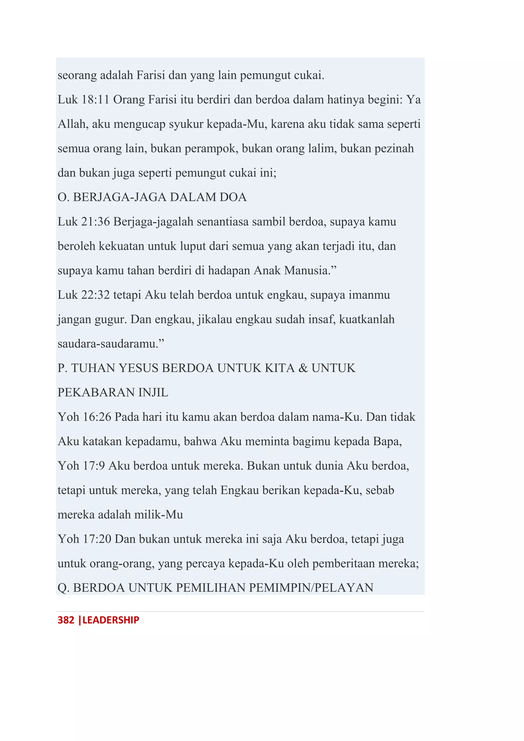 382 |LEADERSHIP
seorang adalah Farisi dan yang lain pemungut cukai.
Luk 18:11 Orang Farisi itu berdiri dan berdoa dalam hatinya begini: Ya
Allah, aku mengucap syukur kepada-Mu, karena aku tidak sama seperti
semua orang lain, bukan perampok, bukan orang lalim, bukan pezinah
dan bukan juga seperti pemungut cukai ini;
O. BERJAGA-JAGA DALAM DOA
Luk 21:36 Berjaga-jagalah senantiasa sambil berdoa, supaya kamu
beroleh kekuatan untuk luput dari semua yang akan terjadi itu, dan
supaya kamu tahan berdiri di hadapan Anak Manusia.‖
Luk 22:32 tetapi Aku telah berdoa untuk engkau, supaya imanmu
jangan gugur. Dan engkau, jikalau engkau sudah insaf, kuatkanlah
saudara-saudaramu.‖
P. TUHAN YESUS BERDOA UNTUK KITA & UNTUK
PEKABARAN INJIL
Yoh 16:26 Pada hari itu kamu akan berdoa dalam nama-Ku. Dan tidak
Aku katakan kepadamu, bahwa Aku meminta bagimu kepada Bapa,
Yoh 17:9 Aku berdoa untuk mereka. Bukan untuk dunia Aku berdoa,
tetapi untuk mereka, yang telah Engkau berikan kepada-Ku, sebab
mereka adalah milik-Mu
Yoh 17:20 Dan bukan untuk mereka ini saja Aku berdoa, tetapi juga
untuk orang-orang, yang percaya kepada-Ku oleh pemberitaan mereka;
Q. BERDOA UNTUK PEMILIHAN PEMIMPIN/PELAYAN
 