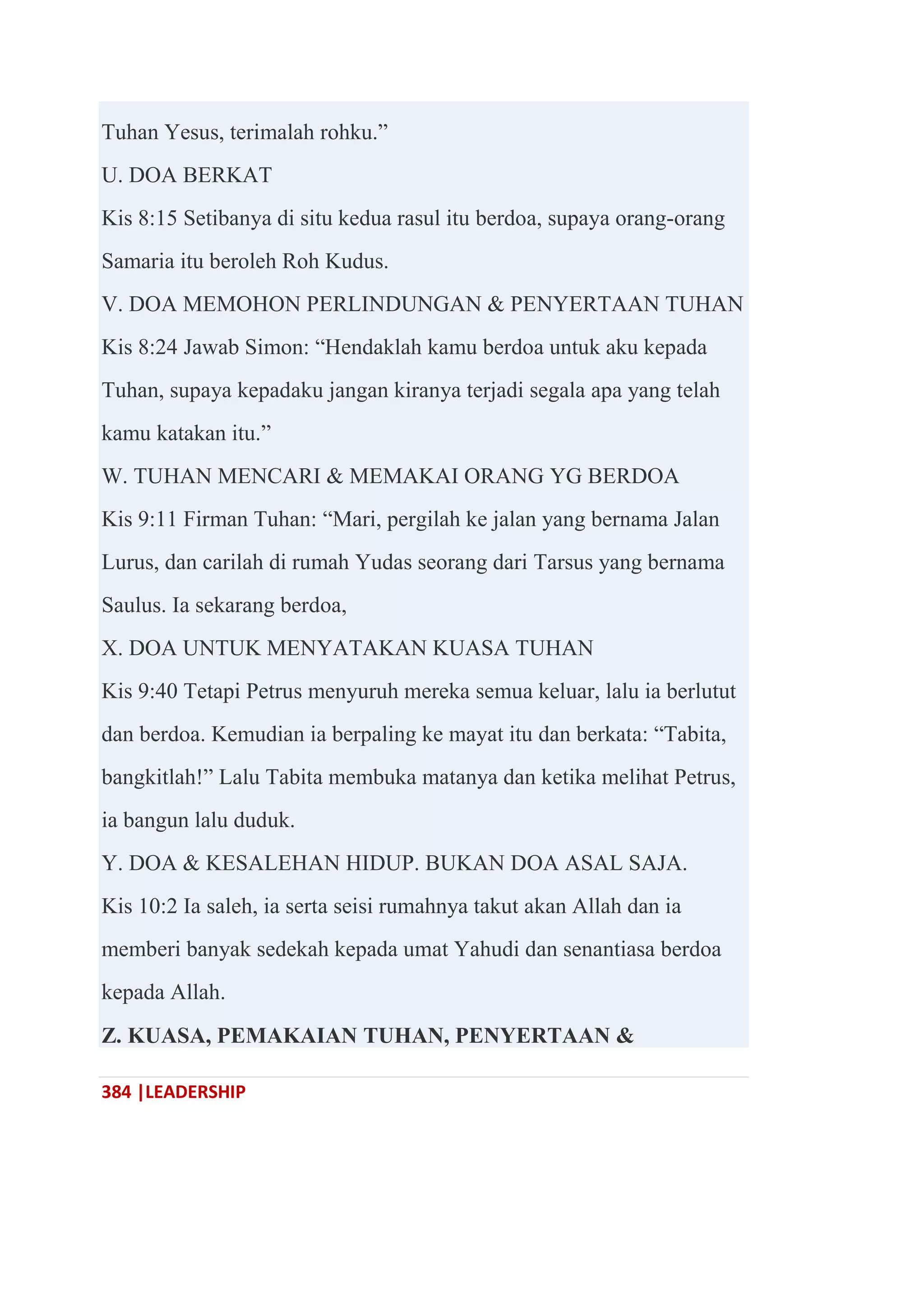 384 |LEADERSHIP
Tuhan Yesus, terimalah rohku.‖
U. DOA BERKAT
Kis 8:15 Setibanya di situ kedua rasul itu berdoa, supaya orang-orang
Samaria itu beroleh Roh Kudus.
V. DOA MEMOHON PERLINDUNGAN & PENYERTAAN TUHAN
Kis 8:24 Jawab Simon: ―Hendaklah kamu berdoa untuk aku kepada
Tuhan, supaya kepadaku jangan kiranya terjadi segala apa yang telah
kamu katakan itu.‖
W. TUHAN MENCARI & MEMAKAI ORANG YG BERDOA
Kis 9:11 Firman Tuhan: ―Mari, pergilah ke jalan yang bernama Jalan
Lurus, dan carilah di rumah Yudas seorang dari Tarsus yang bernama
Saulus. Ia sekarang berdoa,
X. DOA UNTUK MENYATAKAN KUASA TUHAN
Kis 9:40 Tetapi Petrus menyuruh mereka semua keluar, lalu ia berlutut
dan berdoa. Kemudian ia berpaling ke mayat itu dan berkata: ―Tabita,
bangkitlah!‖ Lalu Tabita membuka matanya dan ketika melihat Petrus,
ia bangun lalu duduk.
Y. DOA & KESALEHAN HIDUP. BUKAN DOA ASAL SAJA.
Kis 10:2 Ia saleh, ia serta seisi rumahnya takut akan Allah dan ia
memberi banyak sedekah kepada umat Yahudi dan senantiasa berdoa
kepada Allah.
Z. KUASA, PEMAKAIAN TUHAN, PENYERTAAN &
 