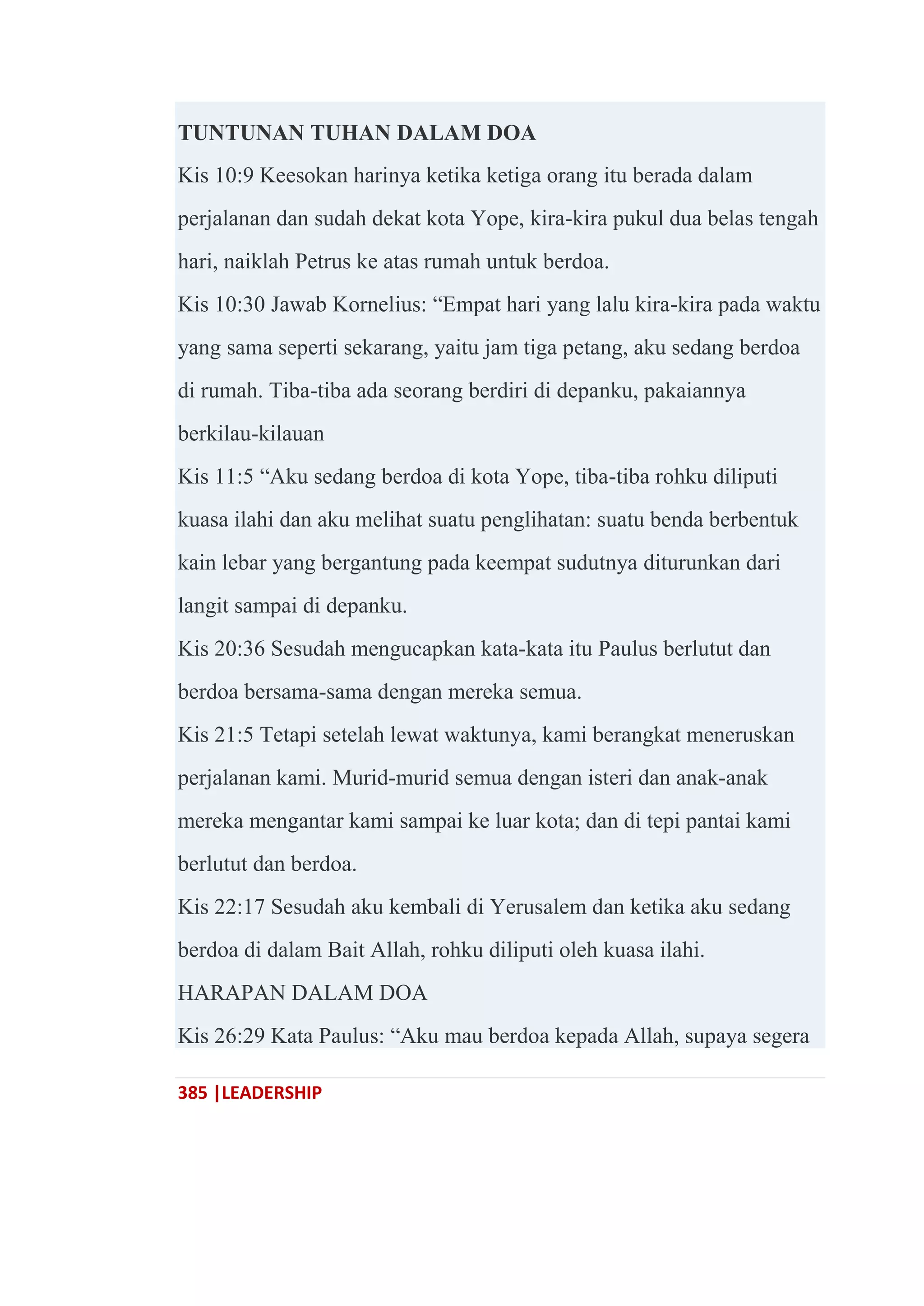385 |LEADERSHIP
TUNTUNAN TUHAN DALAM DOA
Kis 10:9 Keesokan harinya ketika ketiga orang itu berada dalam
perjalanan dan sudah dekat kota Yope, kira-kira pukul dua belas tengah
hari, naiklah Petrus ke atas rumah untuk berdoa.
Kis 10:30 Jawab Kornelius: ―Empat hari yang lalu kira-kira pada waktu
yang sama seperti sekarang, yaitu jam tiga petang, aku sedang berdoa
di rumah. Tiba-tiba ada seorang berdiri di depanku, pakaiannya
berkilau-kilauan
Kis 11:5 ―Aku sedang berdoa di kota Yope, tiba-tiba rohku diliputi
kuasa ilahi dan aku melihat suatu penglihatan: suatu benda berbentuk
kain lebar yang bergantung pada keempat sudutnya diturunkan dari
langit sampai di depanku.
Kis 20:36 Sesudah mengucapkan kata-kata itu Paulus berlutut dan
berdoa bersama-sama dengan mereka semua.
Kis 21:5 Tetapi setelah lewat waktunya, kami berangkat meneruskan
perjalanan kami. Murid-murid semua dengan isteri dan anak-anak
mereka mengantar kami sampai ke luar kota; dan di tepi pantai kami
berlutut dan berdoa.
Kis 22:17 Sesudah aku kembali di Yerusalem dan ketika aku sedang
berdoa di dalam Bait Allah, rohku diliputi oleh kuasa ilahi.
HARAPAN DALAM DOA
Kis 26:29 Kata Paulus: ―Aku mau berdoa kepada Allah, supaya segera
 
