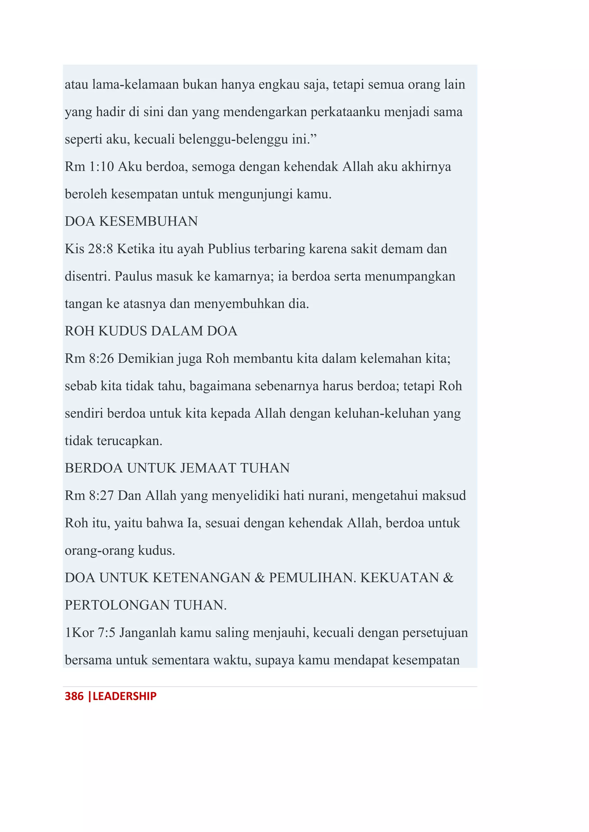 386 |LEADERSHIP
atau lama-kelamaan bukan hanya engkau saja, tetapi semua orang lain
yang hadir di sini dan yang mendengarkan perkataanku menjadi sama
seperti aku, kecuali belenggu-belenggu ini.‖
Rm 1:10 Aku berdoa, semoga dengan kehendak Allah aku akhirnya
beroleh kesempatan untuk mengunjungi kamu.
DOA KESEMBUHAN
Kis 28:8 Ketika itu ayah Publius terbaring karena sakit demam dan
disentri. Paulus masuk ke kamarnya; ia berdoa serta menumpangkan
tangan ke atasnya dan menyembuhkan dia.
ROH KUDUS DALAM DOA
Rm 8:26 Demikian juga Roh membantu kita dalam kelemahan kita;
sebab kita tidak tahu, bagaimana sebenarnya harus berdoa; tetapi Roh
sendiri berdoa untuk kita kepada Allah dengan keluhan-keluhan yang
tidak terucapkan.
BERDOA UNTUK JEMAAT TUHAN
Rm 8:27 Dan Allah yang menyelidiki hati nurani, mengetahui maksud
Roh itu, yaitu bahwa Ia, sesuai dengan kehendak Allah, berdoa untuk
orang-orang kudus.
DOA UNTUK KETENANGAN & PEMULIHAN. KEKUATAN &
PERTOLONGAN TUHAN.
1Kor 7:5 Janganlah kamu saling menjauhi, kecuali dengan persetujuan
bersama untuk sementara waktu, supaya kamu mendapat kesempatan
 