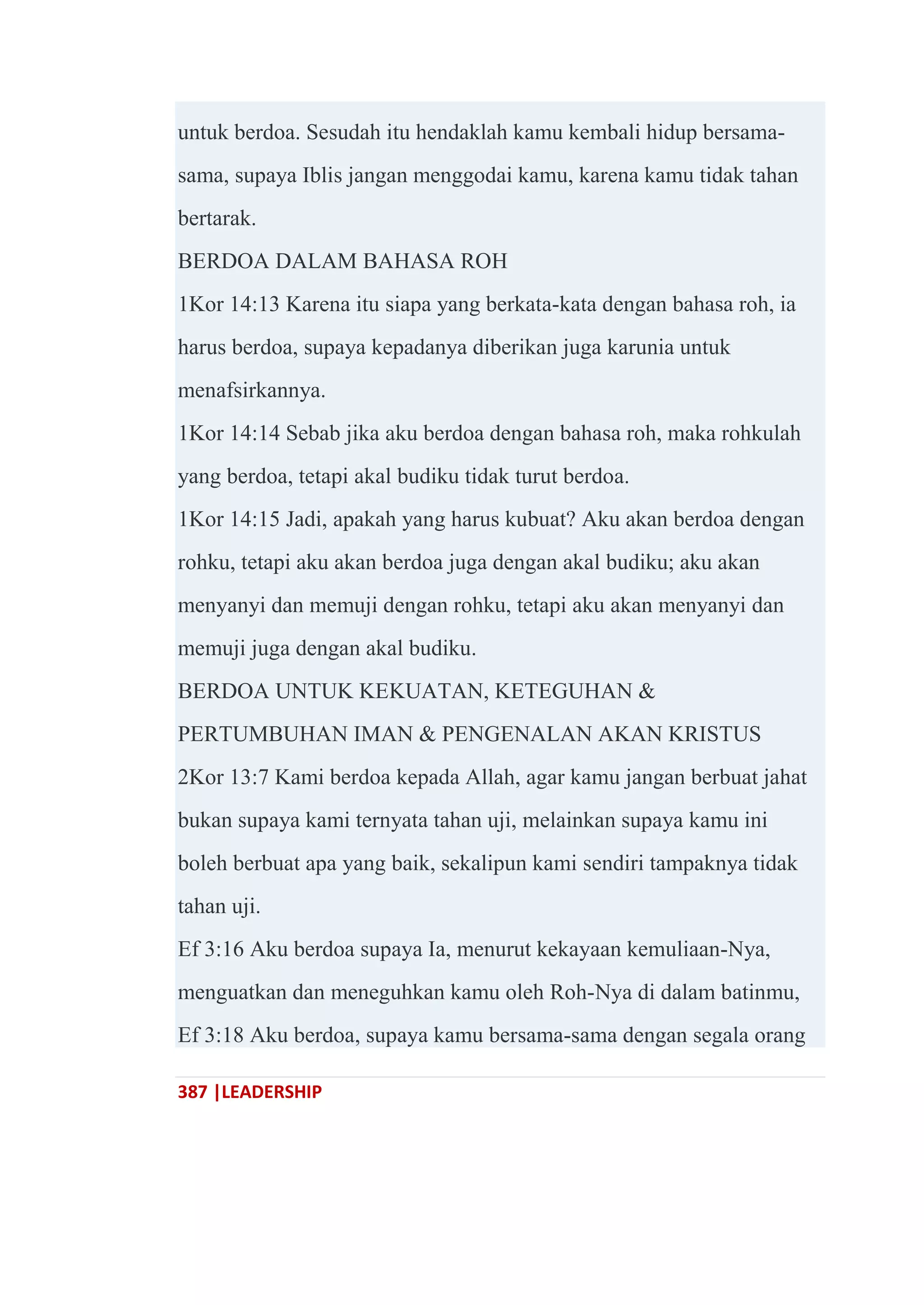387 |LEADERSHIP
untuk berdoa. Sesudah itu hendaklah kamu kembali hidup bersama-
sama, supaya Iblis jangan menggodai kamu, karena kamu tidak tahan
bertarak.
BERDOA DALAM BAHASA ROH
1Kor 14:13 Karena itu siapa yang berkata-kata dengan bahasa roh, ia
harus berdoa, supaya kepadanya diberikan juga karunia untuk
menafsirkannya.
1Kor 14:14 Sebab jika aku berdoa dengan bahasa roh, maka rohkulah
yang berdoa, tetapi akal budiku tidak turut berdoa.
1Kor 14:15 Jadi, apakah yang harus kubuat? Aku akan berdoa dengan
rohku, tetapi aku akan berdoa juga dengan akal budiku; aku akan
menyanyi dan memuji dengan rohku, tetapi aku akan menyanyi dan
memuji juga dengan akal budiku.
BERDOA UNTUK KEKUATAN, KETEGUHAN &
PERTUMBUHAN IMAN & PENGENALAN AKAN KRISTUS
2Kor 13:7 Kami berdoa kepada Allah, agar kamu jangan berbuat jahat
bukan supaya kami ternyata tahan uji, melainkan supaya kamu ini
boleh berbuat apa yang baik, sekalipun kami sendiri tampaknya tidak
tahan uji.
Ef 3:16 Aku berdoa supaya Ia, menurut kekayaan kemuliaan-Nya,
menguatkan dan meneguhkan kamu oleh Roh-Nya di dalam batinmu,
Ef 3:18 Aku berdoa, supaya kamu bersama-sama dengan segala orang
 