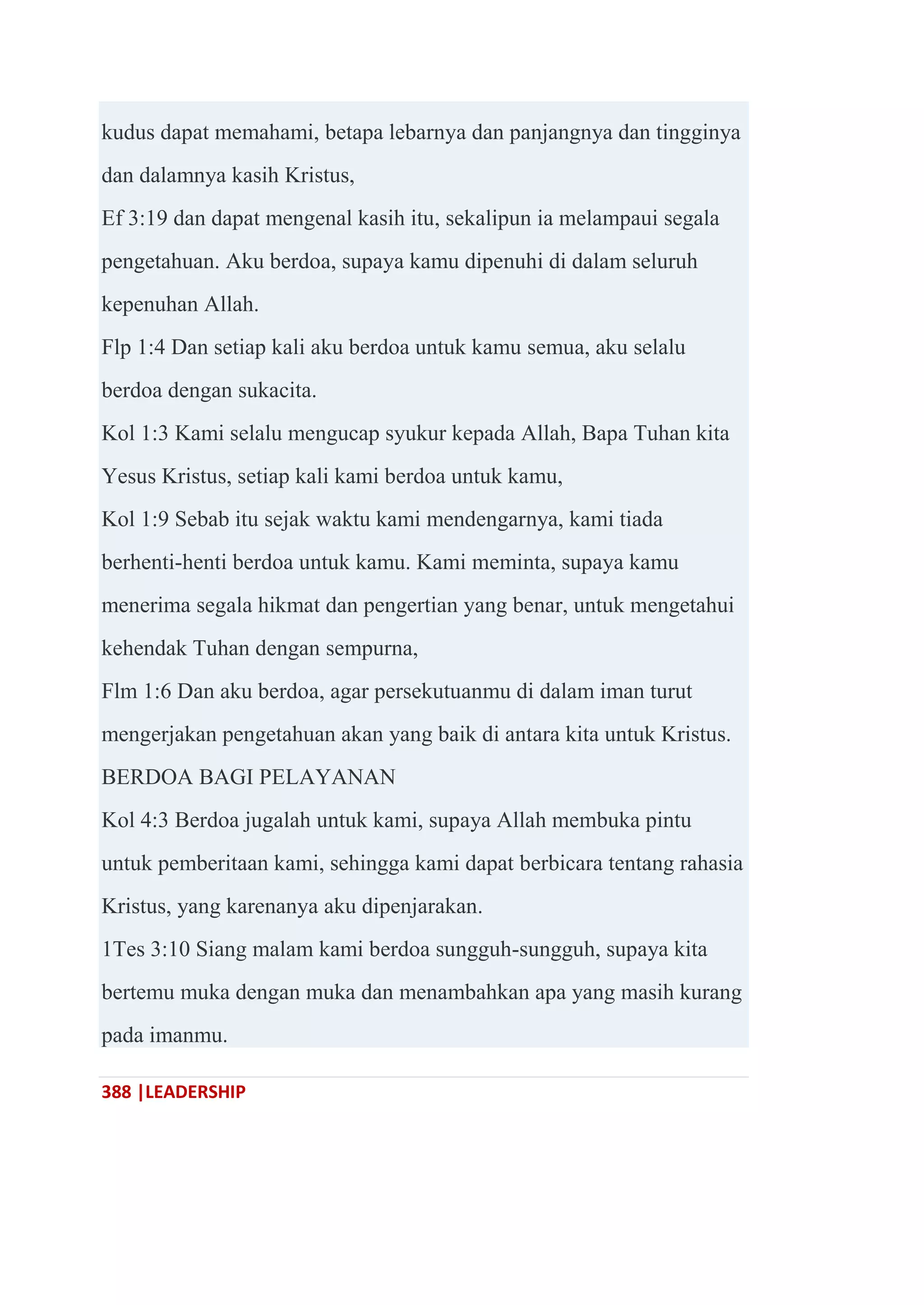 388 |LEADERSHIP
kudus dapat memahami, betapa lebarnya dan panjangnya dan tingginya
dan dalamnya kasih Kristus,
Ef 3:19 dan dapat mengenal kasih itu, sekalipun ia melampaui segala
pengetahuan. Aku berdoa, supaya kamu dipenuhi di dalam seluruh
kepenuhan Allah.
Flp 1:4 Dan setiap kali aku berdoa untuk kamu semua, aku selalu
berdoa dengan sukacita.
Kol 1:3 Kami selalu mengucap syukur kepada Allah, Bapa Tuhan kita
Yesus Kristus, setiap kali kami berdoa untuk kamu,
Kol 1:9 Sebab itu sejak waktu kami mendengarnya, kami tiada
berhenti-henti berdoa untuk kamu. Kami meminta, supaya kamu
menerima segala hikmat dan pengertian yang benar, untuk mengetahui
kehendak Tuhan dengan sempurna,
Flm 1:6 Dan aku berdoa, agar persekutuanmu di dalam iman turut
mengerjakan pengetahuan akan yang baik di antara kita untuk Kristus.
BERDOA BAGI PELAYANAN
Kol 4:3 Berdoa jugalah untuk kami, supaya Allah membuka pintu
untuk pemberitaan kami, sehingga kami dapat berbicara tentang rahasia
Kristus, yang karenanya aku dipenjarakan.
1Tes 3:10 Siang malam kami berdoa sungguh-sungguh, supaya kita
bertemu muka dengan muka dan menambahkan apa yang masih kurang
pada imanmu.
 