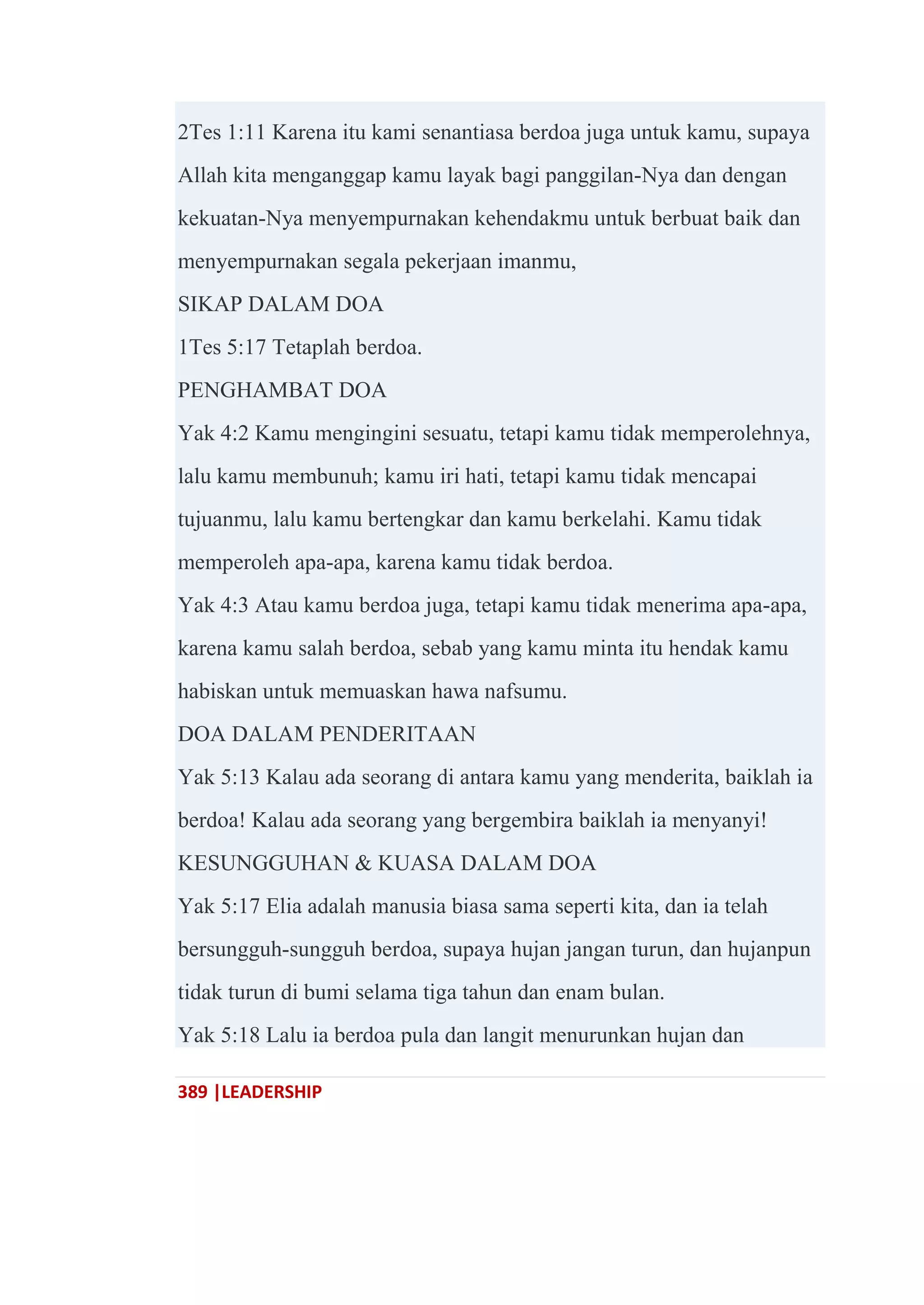 389 |LEADERSHIP
2Tes 1:11 Karena itu kami senantiasa berdoa juga untuk kamu, supaya
Allah kita menganggap kamu layak bagi panggilan-Nya dan dengan
kekuatan-Nya menyempurnakan kehendakmu untuk berbuat baik dan
menyempurnakan segala pekerjaan imanmu,
SIKAP DALAM DOA
1Tes 5:17 Tetaplah berdoa.
PENGHAMBAT DOA
Yak 4:2 Kamu mengingini sesuatu, tetapi kamu tidak memperolehnya,
lalu kamu membunuh; kamu iri hati, tetapi kamu tidak mencapai
tujuanmu, lalu kamu bertengkar dan kamu berkelahi. Kamu tidak
memperoleh apa-apa, karena kamu tidak berdoa.
Yak 4:3 Atau kamu berdoa juga, tetapi kamu tidak menerima apa-apa,
karena kamu salah berdoa, sebab yang kamu minta itu hendak kamu
habiskan untuk memuaskan hawa nafsumu.
DOA DALAM PENDERITAAN
Yak 5:13 Kalau ada seorang di antara kamu yang menderita, baiklah ia
berdoa! Kalau ada seorang yang bergembira baiklah ia menyanyi!
KESUNGGUHAN & KUASA DALAM DOA
Yak 5:17 Elia adalah manusia biasa sama seperti kita, dan ia telah
bersungguh-sungguh berdoa, supaya hujan jangan turun, dan hujanpun
tidak turun di bumi selama tiga tahun dan enam bulan.
Yak 5:18 Lalu ia berdoa pula dan langit menurunkan hujan dan
 