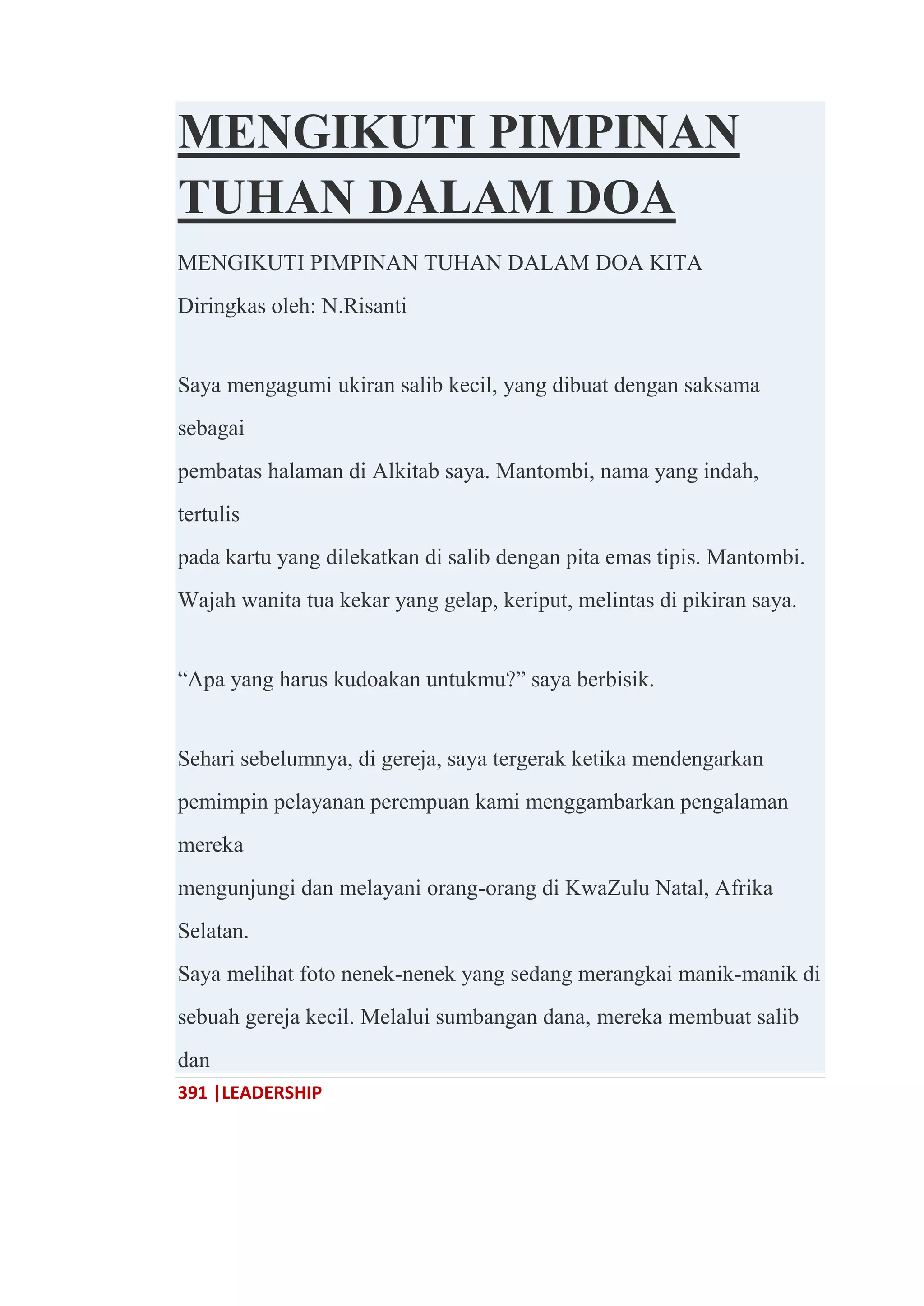 391 |LEADERSHIP
MENGIKUTI PIMPINAN
TUHAN DALAM DOA
MENGIKUTI PIMPINAN TUHAN DALAM DOA KITA
Diringkas oleh: N.Risanti
Saya mengagumi ukiran salib kecil, yang dibuat dengan saksama
sebagai
pembatas halaman di Alkitab saya. Mantombi, nama yang indah,
tertulis
pada kartu yang dilekatkan di salib dengan pita emas tipis. Mantombi.
Wajah wanita tua kekar yang gelap, keriput, melintas di pikiran saya.
―Apa yang harus kudoakan untukmu?‖ saya berbisik.
Sehari sebelumnya, di gereja, saya tergerak ketika mendengarkan
pemimpin pelayanan perempuan kami menggambarkan pengalaman
mereka
mengunjungi dan melayani orang-orang di KwaZulu Natal, Afrika
Selatan.
Saya melihat foto nenek-nenek yang sedang merangkai manik-manik di
sebuah gereja kecil. Melalui sumbangan dana, mereka membuat salib
dan
 