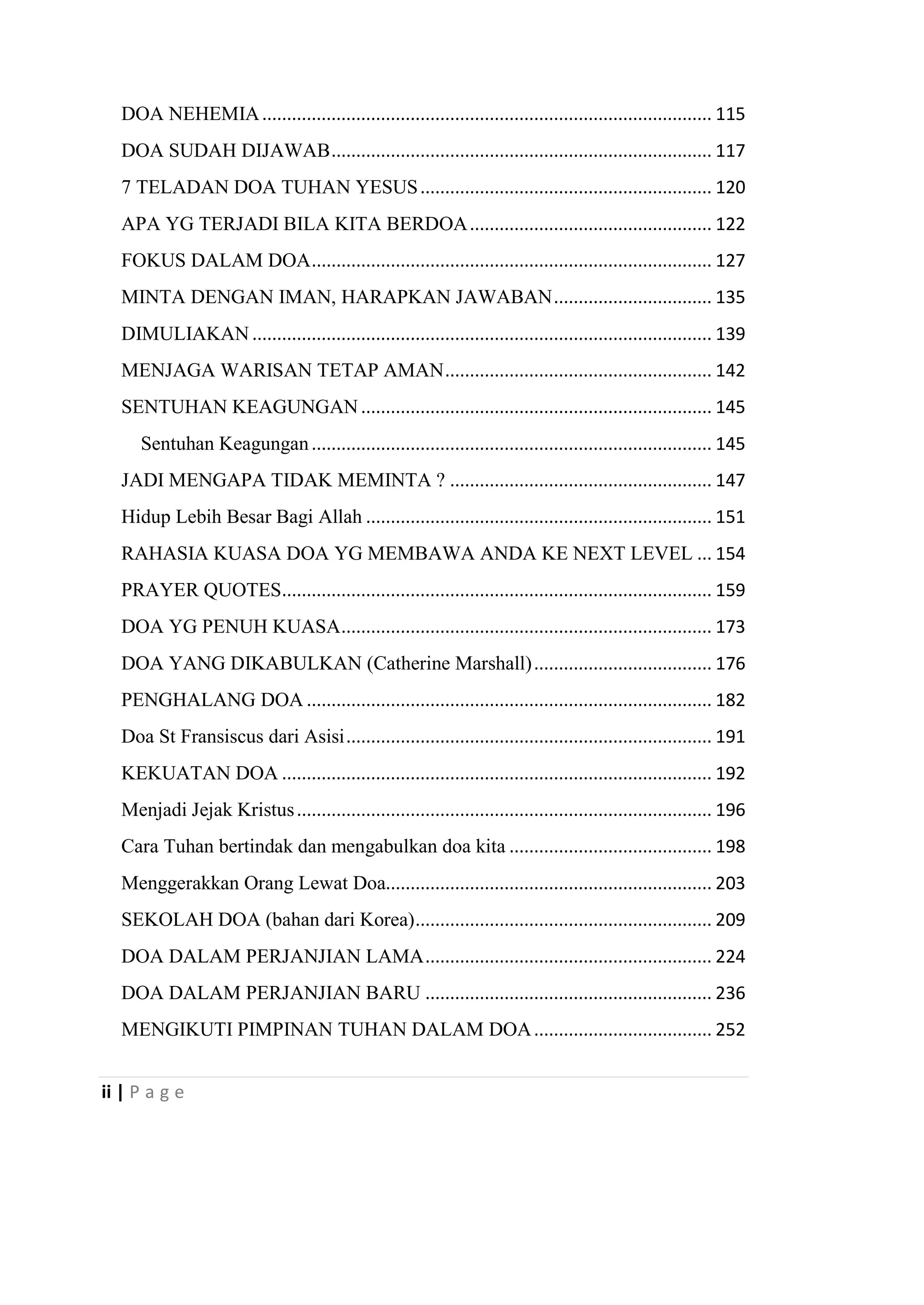 ii | P a g e
DOA NEHEMIA........................................................................................... 115
DOA SUDAH DIJAWAB............................................................................. 117
7 TELADAN DOA TUHAN YESUS........................................................... 120
APA YG TERJADI BILA KITA BERDOA................................................. 122
FOKUS DALAM DOA................................................................................. 127
MINTA DENGAN IMAN, HARAPKAN JAWABAN................................ 135
DIMULIAKAN ............................................................................................. 139
MENJAGA WARISAN TETAP AMAN...................................................... 142
SENTUHAN KEAGUNGAN....................................................................... 145
Sentuhan Keagungan................................................................................. 145
JADI MENGAPA TIDAK MEMINTA ? ..................................................... 147
Hidup Lebih Besar Bagi Allah ...................................................................... 151
RAHASIA KUASA DOA YG MEMBAWA ANDA KE NEXT LEVEL ... 154
PRAYER QUOTES....................................................................................... 159
DOA YG PENUH KUASA........................................................................... 173
DOA YANG DIKABULKAN (Catherine Marshall).................................... 176
PENGHALANG DOA .................................................................................. 182
Doa St Fransiscus dari Asisi.......................................................................... 191
KEKUATAN DOA ....................................................................................... 192
Menjadi Jejak Kristus.................................................................................... 196
Cara Tuhan bertindak dan mengabulkan doa kita ......................................... 198
Menggerakkan Orang Lewat Doa.................................................................. 203
SEKOLAH DOA (bahan dari Korea)............................................................ 209
DOA DALAM PERJANJIAN LAMA.......................................................... 224
DOA DALAM PERJANJIAN BARU .......................................................... 236
MENGIKUTI PIMPINAN TUHAN DALAM DOA.................................... 252
 