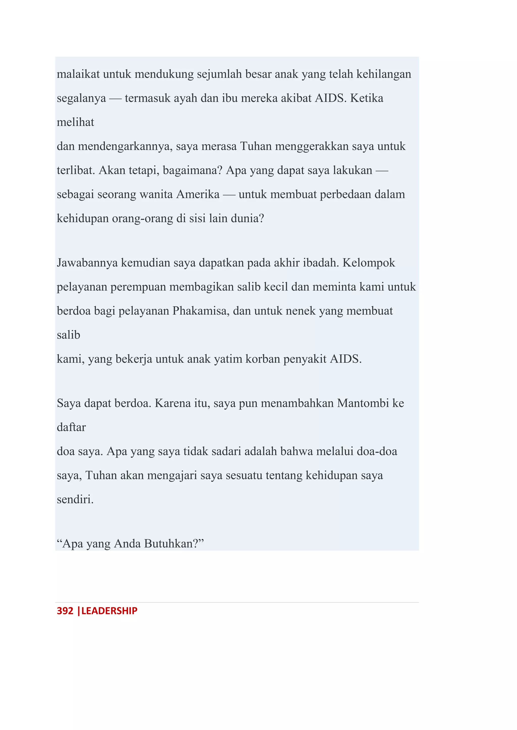 392 |LEADERSHIP
malaikat untuk mendukung sejumlah besar anak yang telah kehilangan
segalanya — termasuk ayah dan ibu mereka akibat AIDS. Ketika
melihat
dan mendengarkannya, saya merasa Tuhan menggerakkan saya untuk
terlibat. Akan tetapi, bagaimana? Apa yang dapat saya lakukan —
sebagai seorang wanita Amerika — untuk membuat perbedaan dalam
kehidupan orang-orang di sisi lain dunia?
Jawabannya kemudian saya dapatkan pada akhir ibadah. Kelompok
pelayanan perempuan membagikan salib kecil dan meminta kami untuk
berdoa bagi pelayanan Phakamisa, dan untuk nenek yang membuat
salib
kami, yang bekerja untuk anak yatim korban penyakit AIDS.
Saya dapat berdoa. Karena itu, saya pun menambahkan Mantombi ke
daftar
doa saya. Apa yang saya tidak sadari adalah bahwa melalui doa-doa
saya, Tuhan akan mengajari saya sesuatu tentang kehidupan saya
sendiri.
―Apa yang Anda Butuhkan?‖
 