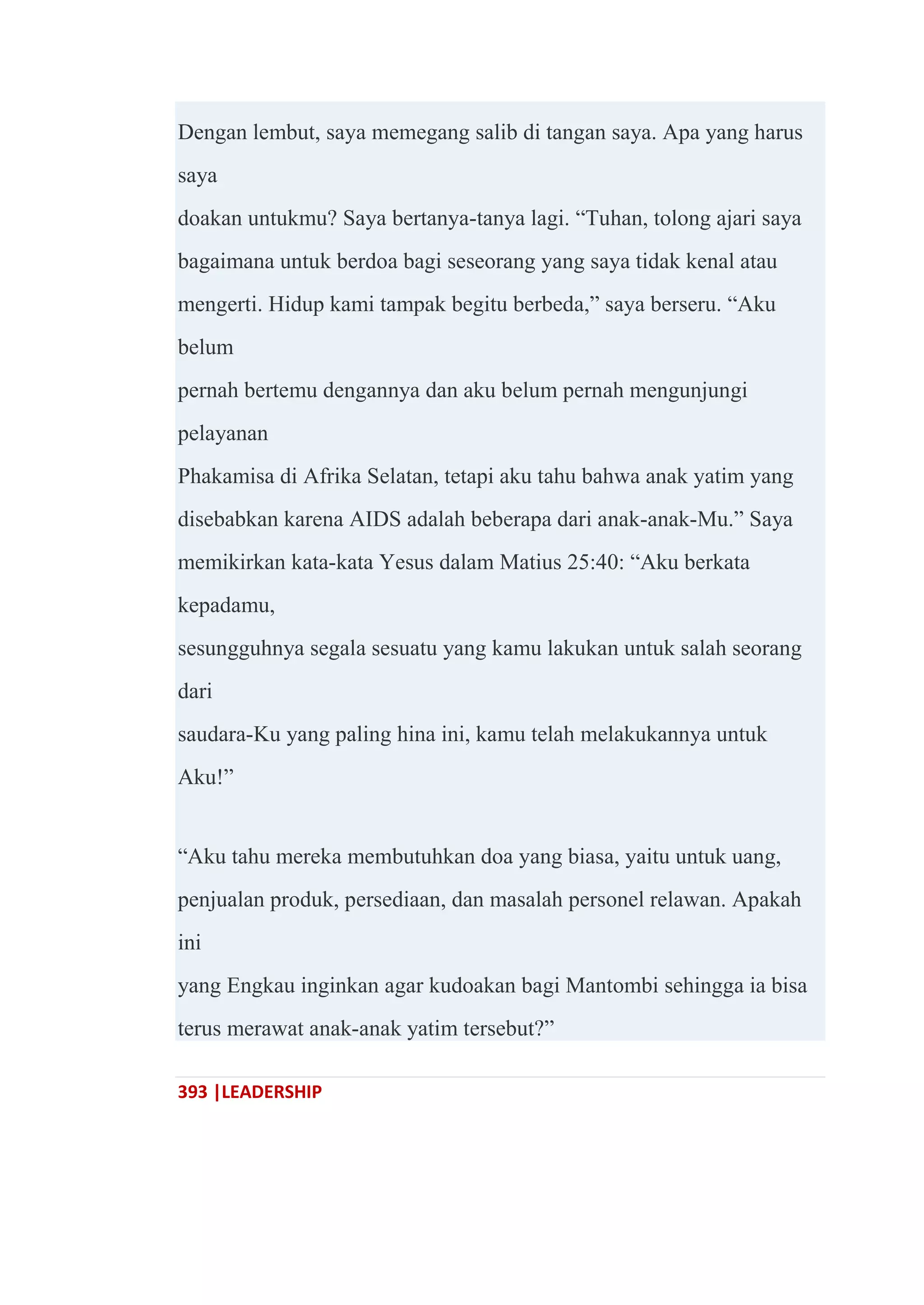 393 |LEADERSHIP
Dengan lembut, saya memegang salib di tangan saya. Apa yang harus
saya
doakan untukmu? Saya bertanya-tanya lagi. ―Tuhan, tolong ajari saya
bagaimana untuk berdoa bagi seseorang yang saya tidak kenal atau
mengerti. Hidup kami tampak begitu berbeda,‖ saya berseru. ―Aku
belum
pernah bertemu dengannya dan aku belum pernah mengunjungi
pelayanan
Phakamisa di Afrika Selatan, tetapi aku tahu bahwa anak yatim yang
disebabkan karena AIDS adalah beberapa dari anak-anak-Mu.‖ Saya
memikirkan kata-kata Yesus dalam Matius 25:40: ―Aku berkata
kepadamu,
sesungguhnya segala sesuatu yang kamu lakukan untuk salah seorang
dari
saudara-Ku yang paling hina ini, kamu telah melakukannya untuk
Aku!‖
―Aku tahu mereka membutuhkan doa yang biasa, yaitu untuk uang,
penjualan produk, persediaan, dan masalah personel relawan. Apakah
ini
yang Engkau inginkan agar kudoakan bagi Mantombi sehingga ia bisa
terus merawat anak-anak yatim tersebut?‖
 