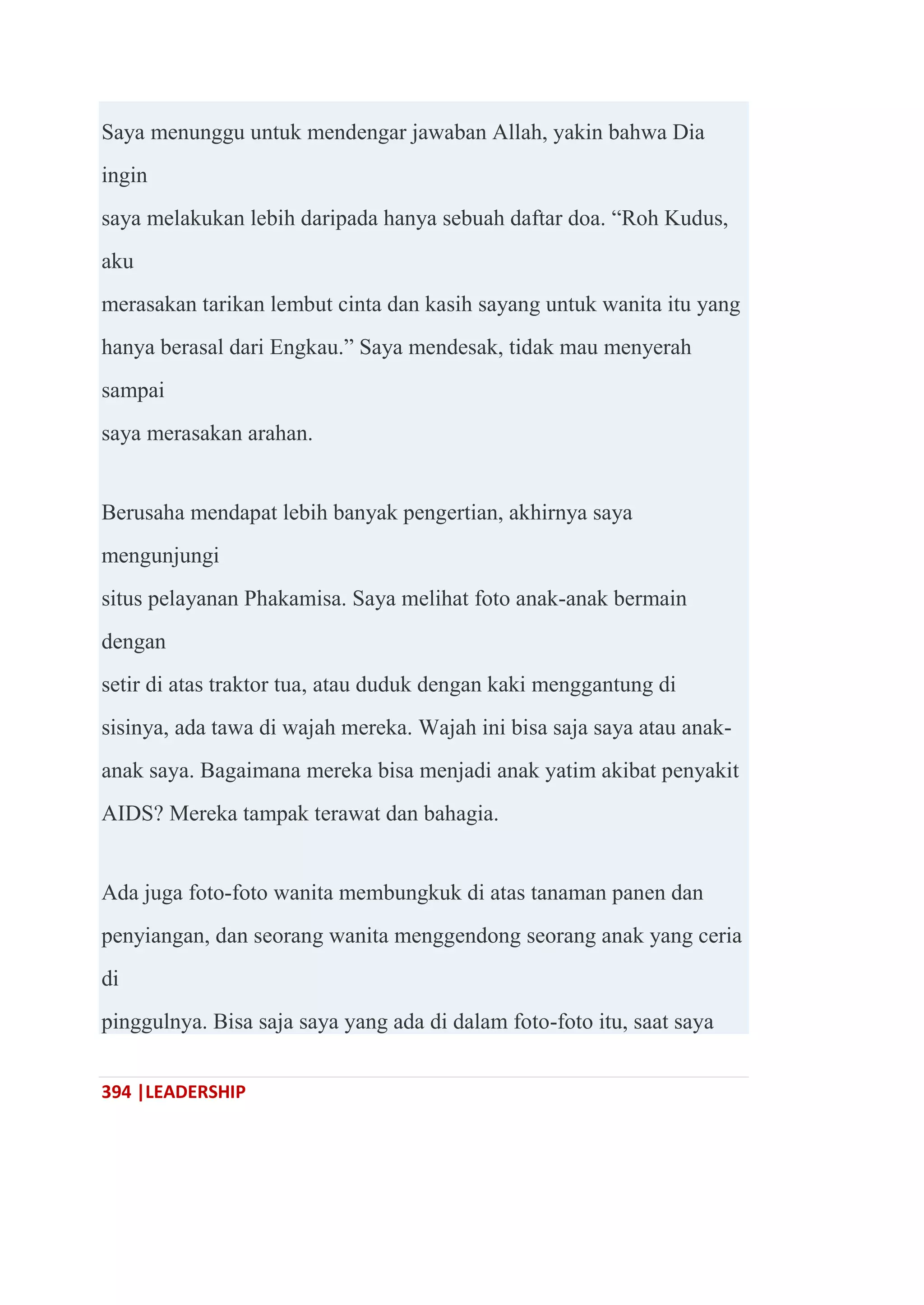 394 |LEADERSHIP
Saya menunggu untuk mendengar jawaban Allah, yakin bahwa Dia
ingin
saya melakukan lebih daripada hanya sebuah daftar doa. ―Roh Kudus,
aku
merasakan tarikan lembut cinta dan kasih sayang untuk wanita itu yang
hanya berasal dari Engkau.‖ Saya mendesak, tidak mau menyerah
sampai
saya merasakan arahan.
Berusaha mendapat lebih banyak pengertian, akhirnya saya
mengunjungi
situs pelayanan Phakamisa. Saya melihat foto anak-anak bermain
dengan
setir di atas traktor tua, atau duduk dengan kaki menggantung di
sisinya, ada tawa di wajah mereka. Wajah ini bisa saja saya atau anak-
anak saya. Bagaimana mereka bisa menjadi anak yatim akibat penyakit
AIDS? Mereka tampak terawat dan bahagia.
Ada juga foto-foto wanita membungkuk di atas tanaman panen dan
penyiangan, dan seorang wanita menggendong seorang anak yang ceria
di
pinggulnya. Bisa saja saya yang ada di dalam foto-foto itu, saat saya
 