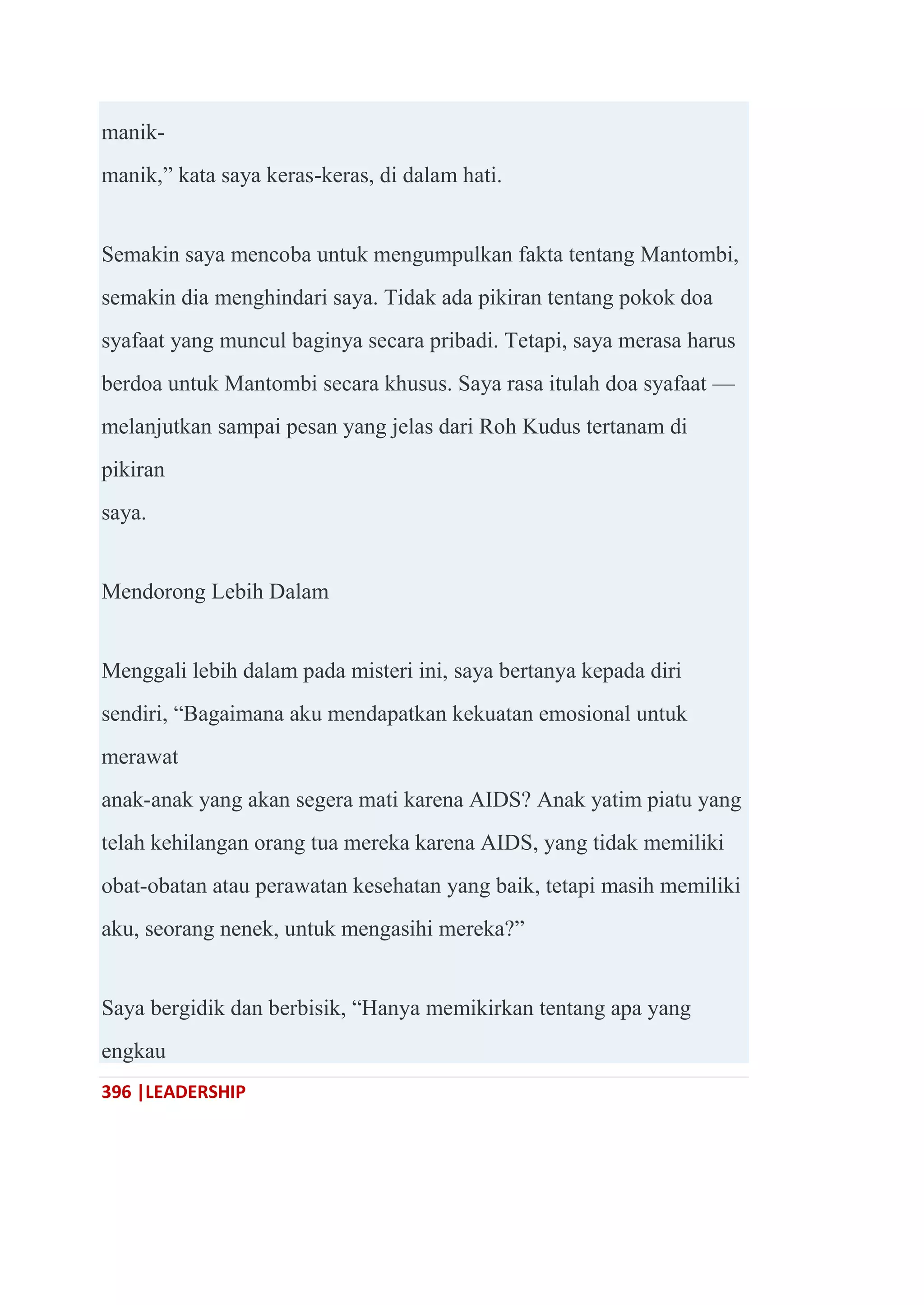 396 |LEADERSHIP
manik-
manik,‖ kata saya keras-keras, di dalam hati.
Semakin saya mencoba untuk mengumpulkan fakta tentang Mantombi,
semakin dia menghindari saya. Tidak ada pikiran tentang pokok doa
syafaat yang muncul baginya secara pribadi. Tetapi, saya merasa harus
berdoa untuk Mantombi secara khusus. Saya rasa itulah doa syafaat —
melanjutkan sampai pesan yang jelas dari Roh Kudus tertanam di
pikiran
saya.
Mendorong Lebih Dalam
Menggali lebih dalam pada misteri ini, saya bertanya kepada diri
sendiri, ―Bagaimana aku mendapatkan kekuatan emosional untuk
merawat
anak-anak yang akan segera mati karena AIDS? Anak yatim piatu yang
telah kehilangan orang tua mereka karena AIDS, yang tidak memiliki
obat-obatan atau perawatan kesehatan yang baik, tetapi masih memiliki
aku, seorang nenek, untuk mengasihi mereka?‖
Saya bergidik dan berbisik, ―Hanya memikirkan tentang apa yang
engkau
 
