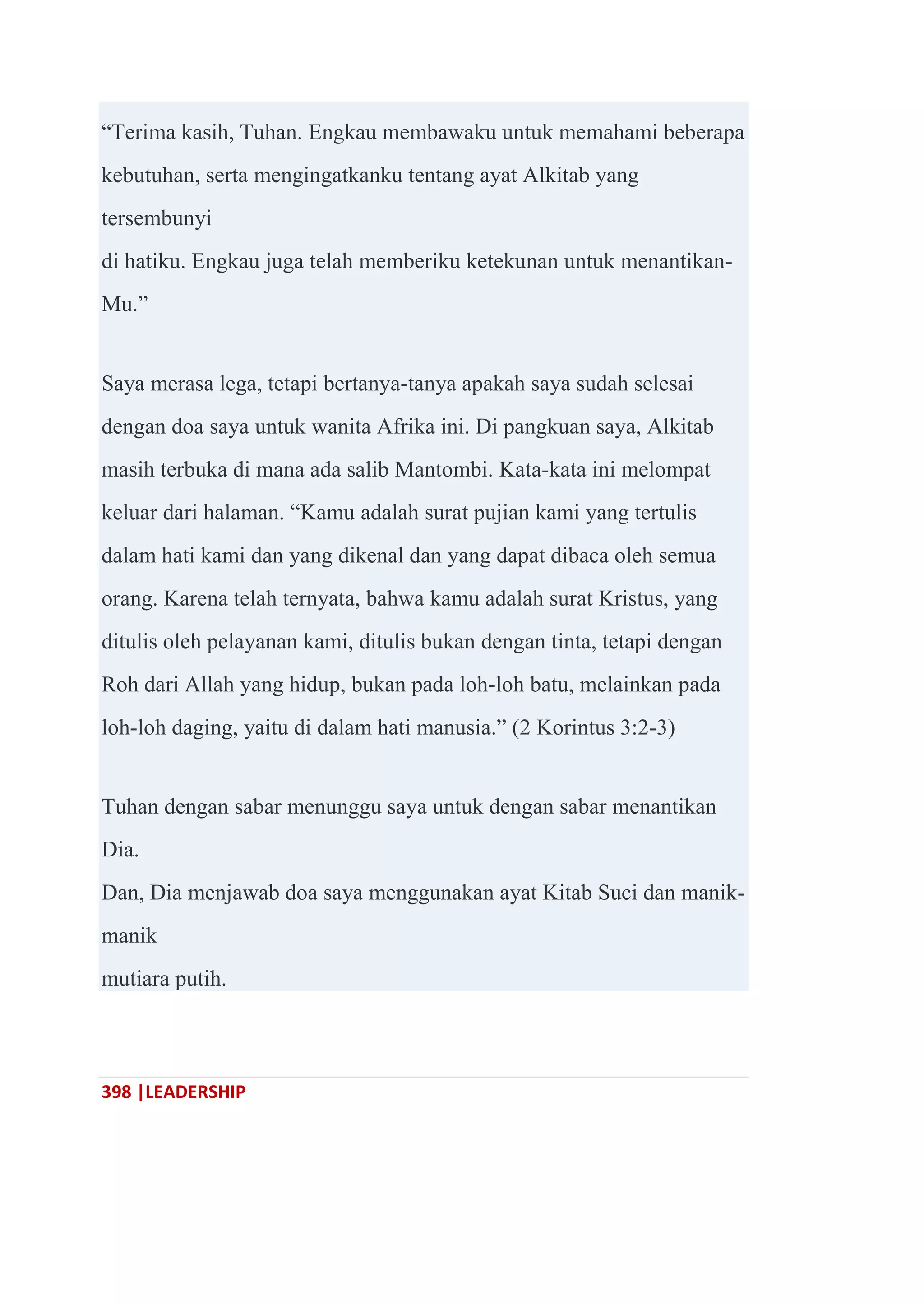 398 |LEADERSHIP
―Terima kasih, Tuhan. Engkau membawaku untuk memahami beberapa
kebutuhan, serta mengingatkanku tentang ayat Alkitab yang
tersembunyi
di hatiku. Engkau juga telah memberiku ketekunan untuk menantikan-
Mu.‖
Saya merasa lega, tetapi bertanya-tanya apakah saya sudah selesai
dengan doa saya untuk wanita Afrika ini. Di pangkuan saya, Alkitab
masih terbuka di mana ada salib Mantombi. Kata-kata ini melompat
keluar dari halaman. ―Kamu adalah surat pujian kami yang tertulis
dalam hati kami dan yang dikenal dan yang dapat dibaca oleh semua
orang. Karena telah ternyata, bahwa kamu adalah surat Kristus, yang
ditulis oleh pelayanan kami, ditulis bukan dengan tinta, tetapi dengan
Roh dari Allah yang hidup, bukan pada loh-loh batu, melainkan pada
loh-loh daging, yaitu di dalam hati manusia.‖ (2 Korintus 3:2-3)
Tuhan dengan sabar menunggu saya untuk dengan sabar menantikan
Dia.
Dan, Dia menjawab doa saya menggunakan ayat Kitab Suci dan manik-
manik
mutiara putih.
 