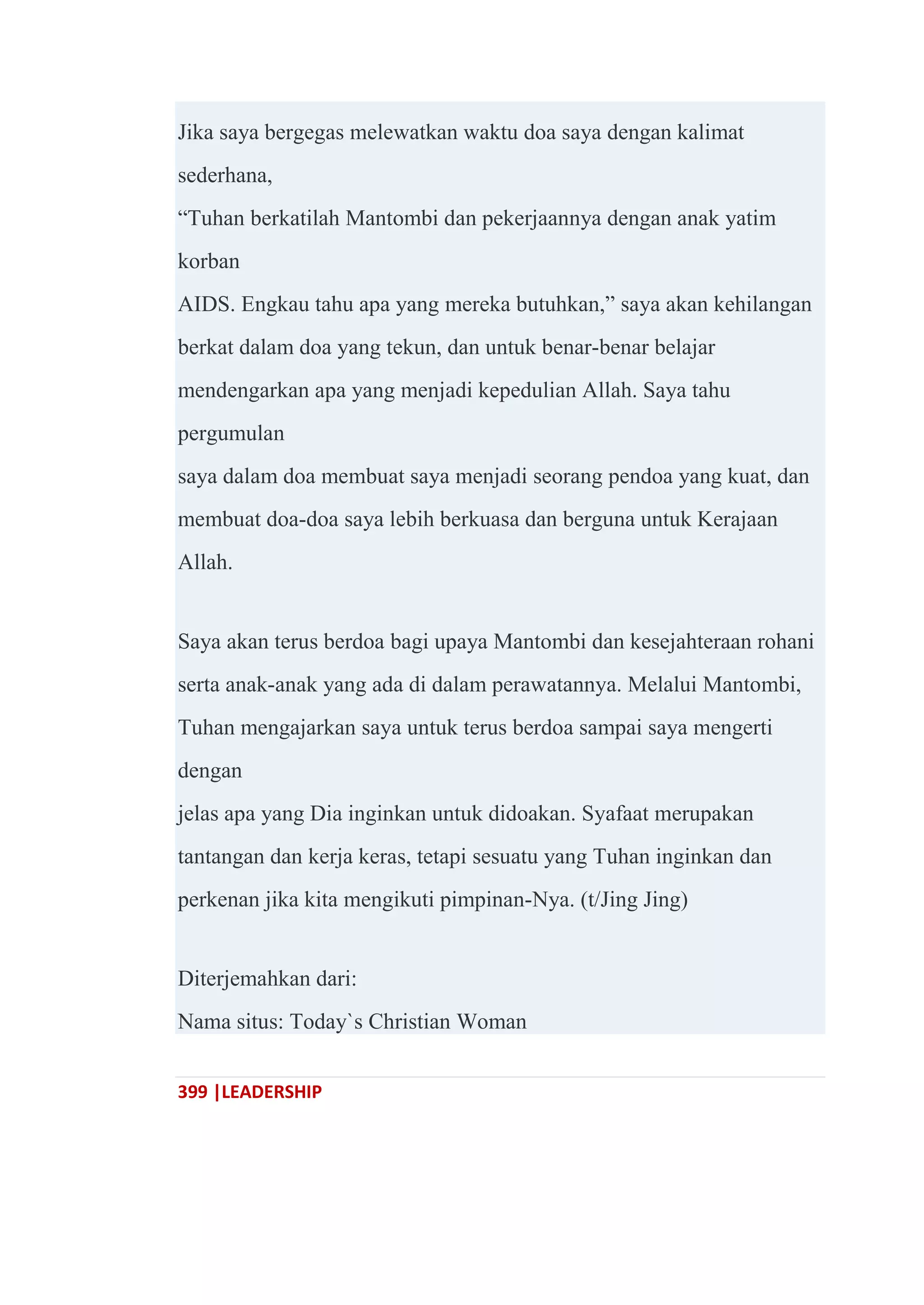 399 |LEADERSHIP
Jika saya bergegas melewatkan waktu doa saya dengan kalimat
sederhana,
―Tuhan berkatilah Mantombi dan pekerjaannya dengan anak yatim
korban
AIDS. Engkau tahu apa yang mereka butuhkan,‖ saya akan kehilangan
berkat dalam doa yang tekun, dan untuk benar-benar belajar
mendengarkan apa yang menjadi kepedulian Allah. Saya tahu
pergumulan
saya dalam doa membuat saya menjadi seorang pendoa yang kuat, dan
membuat doa-doa saya lebih berkuasa dan berguna untuk Kerajaan
Allah.
Saya akan terus berdoa bagi upaya Mantombi dan kesejahteraan rohani
serta anak-anak yang ada di dalam perawatannya. Melalui Mantombi,
Tuhan mengajarkan saya untuk terus berdoa sampai saya mengerti
dengan
jelas apa yang Dia inginkan untuk didoakan. Syafaat merupakan
tantangan dan kerja keras, tetapi sesuatu yang Tuhan inginkan dan
perkenan jika kita mengikuti pimpinan-Nya. (t/Jing Jing)
Diterjemahkan dari:
Nama situs: Today`s Christian Woman
 